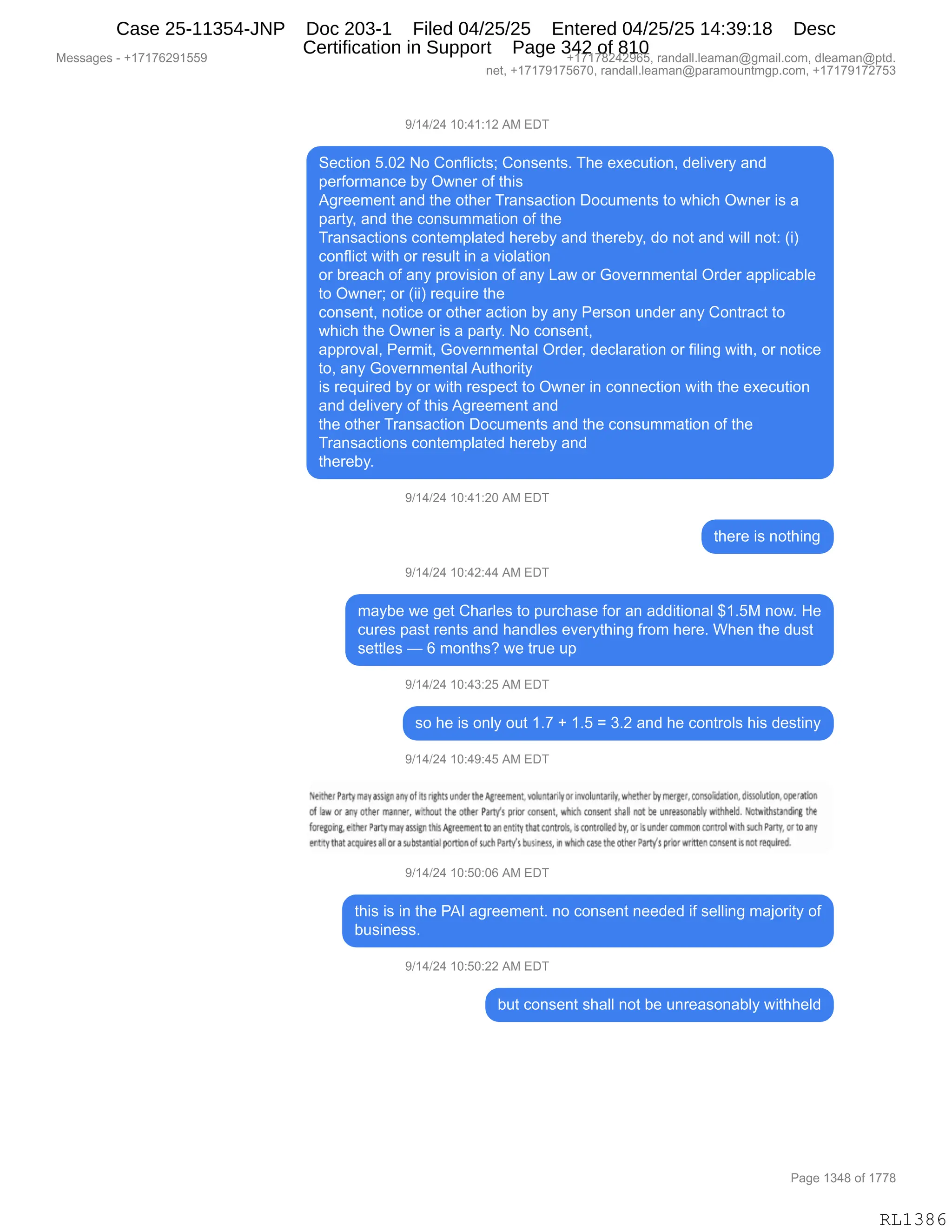 Messages - +17176291559 +17178242965, randall.leaman@gmail.com, dleaman@ptd.
net, +17179175670, randall.leaman@paramountmgp.com, +17179172753
9/14/24 10:41:12 AM EDT
Section 5.02 No Conflicts; Consents. The execution, delivery and
performance by Owner of this
Agreement and the other Transaction Documents to which Owner is a
party, and the consummation of the
Transactions contemplated hereby and thereby, do not and will not: (i)
conflict with or result in a violation
or breach of any provision of any Law or Governmental Order applicable
to Owner; or (ii) require the
consent, notice or other action by any Person under any Contract to
which the Owner is a party. No consent,
approval, Permit, Governmental Order, declaration or filing with, or notice
to, any Governmental Authority
is required by or with respect to Owner in connection with the execution
and delivery of this Agreement and
the other Transaction Documents and the consummation of the
Transactions contemplated hereby and
thereby.
9/14/24 10:41:20 AM EDT
there is nothing
9/14/24 10:42:44 AM EDT
maybe we get Charles to purchase for an additional $1.5M now. He
cures past rents and handles everything from here. When the dust
settles — 6 months? we true up
9/14/24 10:43:25 AM EDT
so he is only out 1.7 + 1.5 = 3.2 and he controls his destiny
9/14/24 10:49:45 AM EDT
teeitherPartymay assignanyof Its rightsunder theAgreement,yoluntardy orinyoluntark whether byrnerger,consoldation,dissolution,operation
of or any other manee', wi'.hout the other Partys prior consent, which consent shaN not be unreasonably withheld. Notwithstanding the
foregorig eitner Dartymay assigr• this Agreementtoanentity that controls, is controlled by,or sunder commoncontrolwith t'ahParty,or toany
ertny that acojeesahor a substantialportkaof such Par,ysbus ness, in which case the°the'.Parly's prior wrtttenconsent Jsnotrequired.
9/14/24 10:50:06 AM EDT
this is in the PAI agreement. no consent needed if selling majority of
business.
9/14/24 10:50:22 AM EDT
but consent shall not be unreasonably withheld
Page 1348 of 1778
RL1386
Case 25-11354-JNP Doc 203-1 Filed 04/25/25 Entered 04/25/25 14:39:18 Desc
Certification in Support Page 342 of 810
 