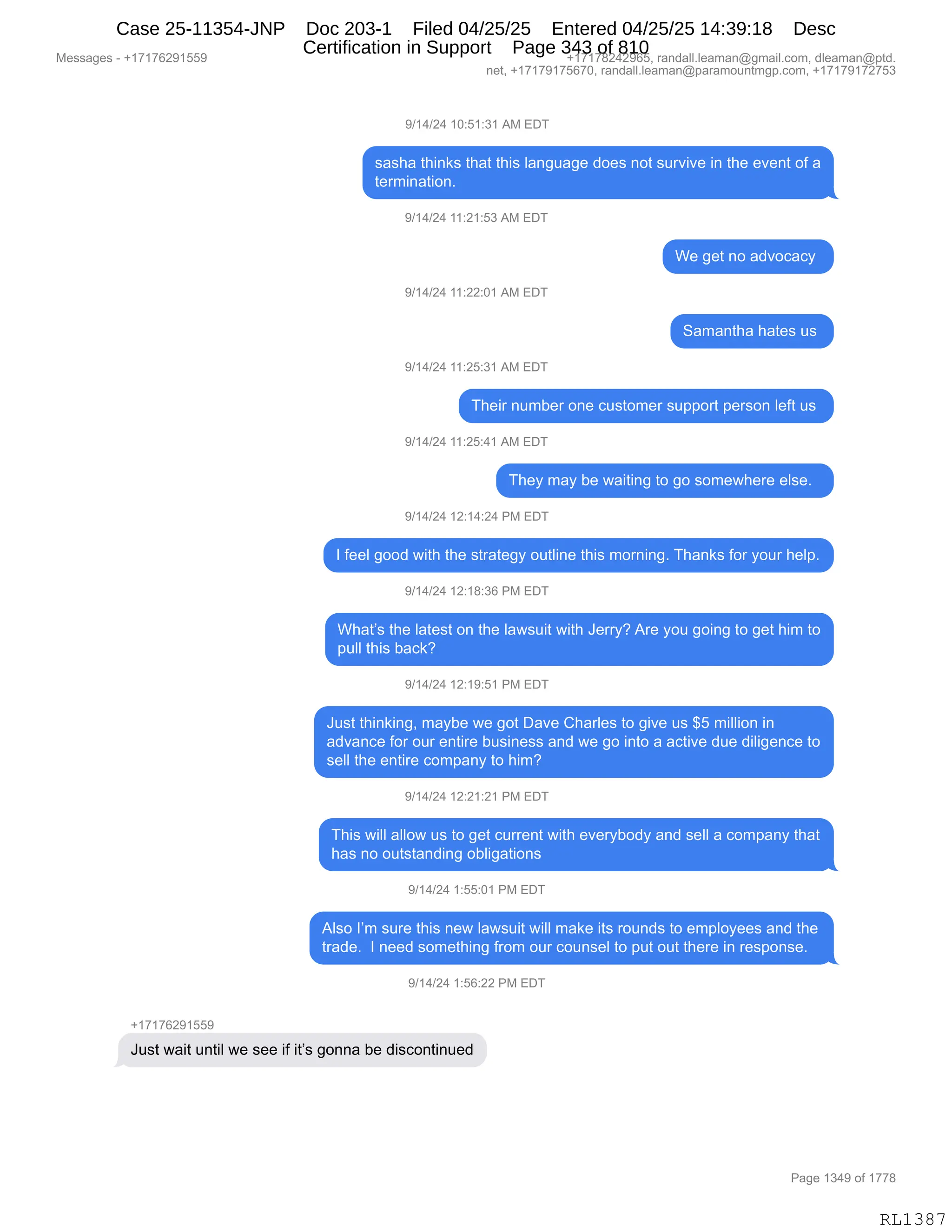 Messages - +17176291559 +17178242965, randall.leaman@gmail.com, dleaman@ptd.
net, +17179175670, randall.leaman@paramountmgp.com, +17179172753
9/14/24 10:51:31 AM EDT
sasha thinks that this language does not survive in the event of a
termination.
9/14/24 11:21:53 AM EDT
9/14/24 11:22:01 AM EDT
9/14/24 11:25:31 AM EDT
We get no advocacy
C=3
Their number one customer support person Ieft us
9/14/24 11:25:41 AM EDT
They may be waiting to go somewhere else.
9/14/24 12:14:24 PM EDT
I feel good with the strategy outline this morning. Thanks for your help.
9/14/24 12:18:36 PM EDT
What's the Iatest on the Iawsuit with Jerry? Are you going to get him to
pulí this back?
9/14/24 12:19:51 PM EDT
Just thinking, maybe we got Dave Charles to give us $5 million in
advance for our entire business and we go into a active due diligence to
sell the entire company to him?
9/14/24 12:21:21 PM EDT
This will allow us to get current with everybody and sell a company that
has no outstanding obligations
9/14/24 1:55:01 PM EDT
Also I'm sure this new lawsuit will make its rounds to employees and the
trade. I need something from our counsel to put out there in response.
9/14/24 1:56:22 PM EDT
+17176291559
Just wait until we see if it's gonna be discontinued
Page 1349 of 1778
RL1387
-)(0)J0,(O.K(.*(,1#,2T4
%&%;&,9;":<%,9;&9,9;"%,E&:'5&'$,>D$%,:D9,%58?"?$,":,9;$,$?$:9,DM,&
9$86":&9"D:B,
-)(0)J0,((.J(.K*,1#,2T4
C$,'$9,:D,&>?DA&AF,
-)(0)J0,((.JJ.O(,1#,2T4
3&6&:9;&,;&9$%,5%,
-)(0)J0,((.JK.*(,1#,2T4
4;$"8,:56V$8,D:$,A5%9D6$8,%5==D89,=$8%D:,E$M9,5%,
-)(0)J0,((.JK.0(,1#,2T4
4;$F,6&F,V$,7&"9":',9D,'D,%D6$7;$8$,$E%$B,,
-)(0)J0,(J.(0.J0,N#,2T4
R,M$$E,'DD>,7"9;,9;$,%98&9$'F,D59E":$,9;"%,6D8:":'B,4;&:<%,MD8,FD58,;$E=B
-)(0)J0,(J.(/.*I,N#,2T4
C;&9P%,9;$,E&9$%9,D:,9;$,E&7%5"9,7"9;,a$88FG,18$,FD5,'D":',9D,'$9,;"6,9D
=5EE,9;"%,V&A<G
-)(0)J0,(J.(-.K(,N#,2T4
a5%9,9;":<":'X,6&FV$,7$,'D9,T&?$,L;&8E$%,9D,'"?$,5%,^K,6"EE"D:,":
&>?&:A$,MD8,D58,$:9"8$,V5%":$%%,&:>,7$,'D,":9D,&,&A9"?$,>5$,>"E"'$:A$,9D
%$EE,9;$,$:9"8$,AD6=&:F,9D,;"6G
-)(0)J0,(J.J(.J(,N#,2T4
4;"%,7"EE,&EED7,5%,9D,'$9,A588$:9,7"9;,$?$8FVD>F,&:>,%$EE,&,AD6=&:F,9;&9
;&%,:D,D59%9&:>":',DVE"'&9"D:%
-)(0)J0,(.KK.O(,N#,2T4
1E%D,RP6,%58$,9;"%,:$7,E&7%5"9,7"EE,6&<$,"9%,8D5:>%,9D,$6=EDF$$%,&:>,9;$
98&>$B,,R,:$$>,%D6$9;":',M8D6,D58,AD5:%$E,9D,=59,D59,9;$8$,":,8$%=D:%$B,,,
-)(0)J0,(.KI.JJ,N#,2T4
H(+(+IJ-(KK-
a5%9,7&"9,5:9"E,7$,%$$,"M,"9P%,'D::&,V$,>"%AD:9":5$>
#$%%&'$%,W,H(+(+IJ-(KK- H(+(+/J0J-IKX,8&:>&EEBE$&6&:Y'6&"EBAD6X,>E$&6&:Y=9>B
:$9X,H(+(+-(+KI+OX,8&:>&EEBE$&6&:Y=&8&6D5:96'=BAD6X,H(+(+-(+J+K*
N&'$,(*0-,DM,(++/
RL1387
Case 25-11354-JNP Doc 203-1 Filed 04/25/25 Entered 04/25/25 14:39:18 Desc
Certification in Support Page 343 of 810
 