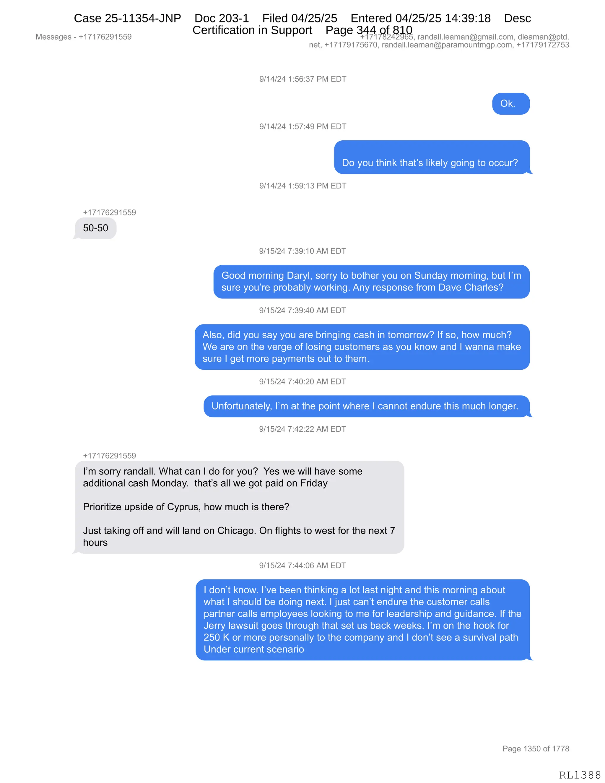 Messages - +17176291559 +17178242965, randall.leaman@gmail.com, dleaman@ptd.
net, +17179175670, randall.leaman@paramountmgp.com, +17179172753
9/14/24 1:56:37 PM EDT
Ok.
9/14/24 1:57:49 PM EDT
Do you think that's likely going to occur?
9/14/24 1:59:13 PM EDT
+17176291559
50-50
9/15/24 7:39:10 AM EDT
Good morning Daryl, sorry to bother you on Sunday morning, but I'm
sure you're probably working. Any response from Dave Charles?
9/15/24 7:39:40 AM EDT
Also, did you say you are bringing cash in tomorrow? If so, how much?
We are on the verge of losing customers as you know and I wanna make
sure I get more payments out to them.
9/15/24 7:40:20 AM EDT
Unfortunately, I'm at the point where I cannot endure this much longer.
9/15/24 7:42:22 AM EDT
+17176291559
I'm sorry randall. What can I do for you? Yes we will have some
additional cash Monday. that's all we got paid on Friday
Prioritize upside of Cyprus, how much is there?
Just taking off and will land on Chicago. On flights to west for the next 7
hours
9/15/24 7:44:06 AM EDT
I don't know. l've been thinking a lot last night and this morning about
what I should be doing next. I just can't endure the customer calls
partner calls employees looking to me for leadership and guidance. If the
Jerry lawsuit goes through that set us back weeks. I'm on the hook for
250 K or more personally to the company and I don't see a survival path
Under current scenario
Page 1350 of 1778
RL1388
-)(0)J0,(.KI.*+,N#,2T4
Q<B,,
-)(0)J0,(.K+.0-,N#,2T4
TD,FD5,9;":<,9;&9P%,E"<$EF,'D":',9D,DAA58G,
-)(0)J0,(.K-.(*,N#,2T4
H(+(+IJ-(KK-
KOWKO
-)(K)J0,+.*-.(O,1#,2T4
`DD>,6D8:":',T&8FEX,%D88F,9D,VD9;$8,FD5,D:,35:>&F,6D8:":'X,V59,RP6
%58$,FD5P8$,=8DV&VEF,7D8<":'B,1:F,8$%=D:%$,M8D6,T&?$,L;&8E$%G
-)(K)J0,+.*-.0O,1#,2T4
1E%DX,>">,FD5,%&F,FD5,&8$,V8":'":',A&%;,":,9D6D88D7G,RM,%DX,;D7,65A;G
C$,&8$,D:,9;$,?$8'$,DM,ED%":',A5%9D6$8%,&%,FD5,<:D7,&:>,R,7&::&,6&<$
%58$,R,'$9,6D8$,=&F6$:9%,D59,9D,9;$6B
-)(K)J0,+.0O.JO,1#,2T4
d:MD895:&9$EFX,RP6,&9,9;$,=D":9,7;$8$,R,A&::D9,$:>58$,9;"%,65A;,ED:'$8B,
-)(K)J0,+.0J.JJ,1#,2T4
H(+(+IJ-(KK-
RP6,%D88F,8&:>&EEB,C;&9,A&:,R,>D,MD8,FD5G,,h$%,7$,7"EE,;&?$,%D6$
&>>"9"D:&E,A&%;,#D:>&FB,,9;&9P%,&EE,7$,'D9,=&">,D:,Z8">&F
N8"D8"9"i$,5=%">$,DM,LF=85%X,;D7,65A;,"%,9;$8$G
a5%9,9&<":',DMM,&:>,7"EE,E&:>,D:,L;"A&'DB,Q:,ME"';9%,9D,7$%9,MD8,9;$,:$@9,+
;D58%
-)(K)J0,+.00.OI,1#,2T4
R,>D:P9,<:D7B,RP?$,V$$:,9;":<":',&,ED9,E&%9,:"';9,&:>,9;"%,6D8:":',&VD59
7;&9,R,%;D5E>,V$,>D":',:$@9B,R,U5%9,A&:P9,$:>58$,9;$,A5%9D6$8,A&EE%
=&89:$8,A&EE%,$6=EDF$$%,EDD<":',9D,6$,MD8,E$&>$8%;"=,&:>,'5">&:A$B,RM,9;$
a$88F,E&7%5"9,'D$%,9;8D5';,9;&9,%$9,5%,V&A<,7$$<%B,RP6,D:,9;$,;DD<,MD8
JKO,c,D8,6D8$,=$8%D:&EEF,9D,9;$,AD6=&:F,&:>,R,>D:P9,%$$,&,%58?"?&E,=&9;
d:>$8,A588$:9,%A$:&8"D
#$%%&'$%,W,H(+(+IJ-(KK- H(+(+/J0J-IKX,8&:>&EEBE$&6&:Y'6&"EBAD6X,>E$&6&:Y=9>B
:$9X,H(+(+-(+KI+OX,8&:>&EEBE$&6&:Y=&8&6D5:96'=BAD6X,H(+(+-(+J+K*
N&'$,(*KO,DM,(++/
RL1388
Case 25-11354-JNP Doc 203-1 Filed 04/25/25 Entered 04/25/25 14:39:18 Desc
Certification in Support Page 344 of 810
 