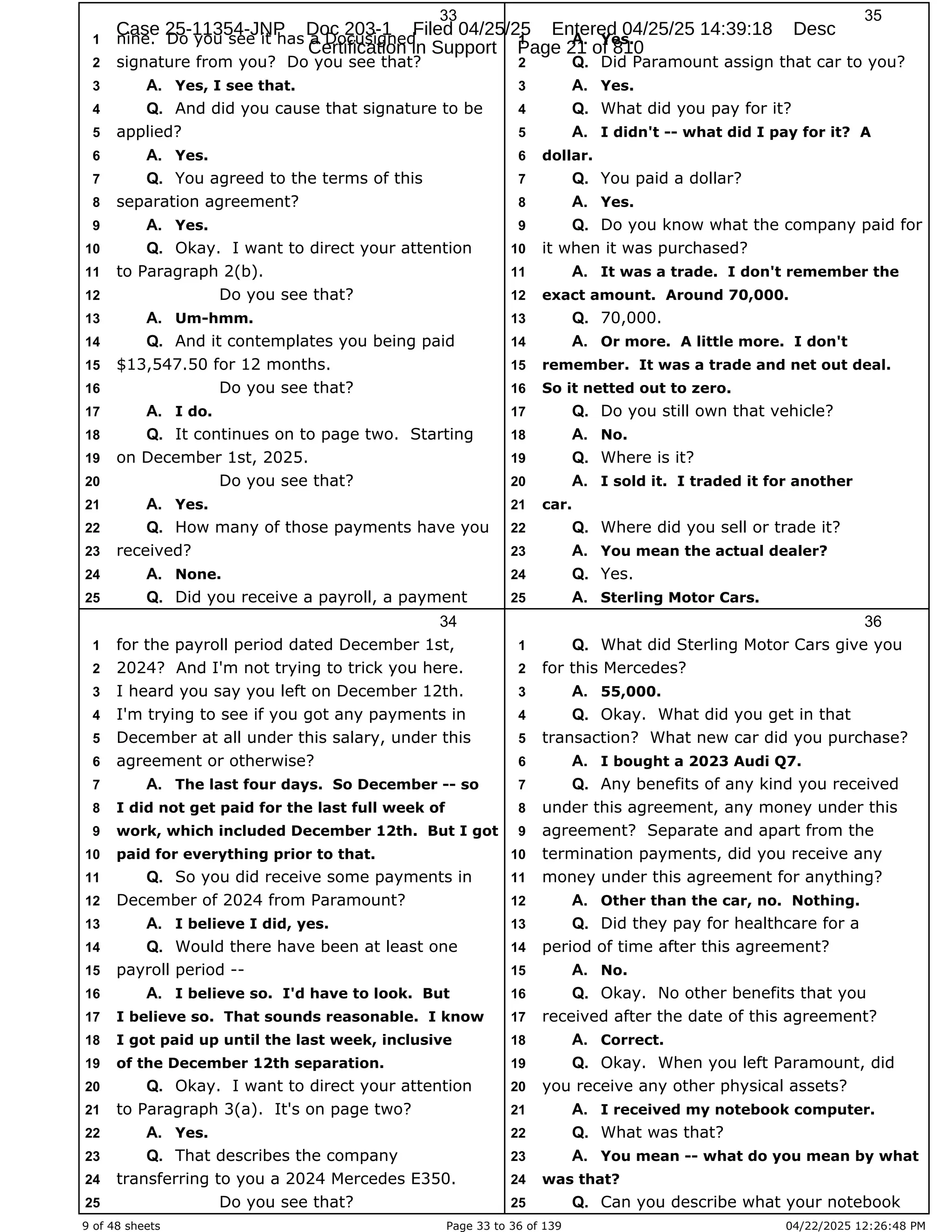 9 of 48 sheets Page 33 to 36 of 139 04/22/2025 12:26:48 PM
33
nine. Do you see it has a Docusigned
1
signature from you? Do you see that?
2
Yes, I see that.
3 A.
And did you cause that signature to be
4 Q.
applied?
5
Yes.
6 A.
You agreed to the terms of this
7 Q.
separation agreement?
8
Yes.
9 A.
Okay. I want to direct your attention
10 Q.
to Paragraph 2(b).
11
Do you see that?
12
Um-hmm.
13 A.
And it contemplates you being paid
14 Q.
$13,547.50 for 12 months.
15
Do you see that?
16
I do.
17 A.
It continues on to page two. Starting
18 Q.
on December 1st, 2025.
19
Do you see that?
20
Yes.
21 A.
How many of those payments have you
22 Q.
received?
23
None.
24 A.
Did you receive a payroll, a payment
25 Q.
34
for the payroll period dated December 1st,
1
2024? And I'm not trying to trick you here.
2
I heard you say you left on December 12th.
3
I'm trying to see if you got any payments in
4
December at all under this salary, under this
5
agreement or otherwise?
6
The last four days. So December -- so
7 A.
I did not get paid for the last full week of
8
work, which included December 12th. But I got
9
paid for everything prior to that.
10
So you did receive some payments in
11 Q.
December of 2024 from Paramount?
12
I believe I did, yes.
13 A.
Would there have been at least one
14 Q.
payroll period --
15
I believe so. I'd have to look. But
16 A.
I believe so. That sounds reasonable. I know
17
I got paid up until the last week, inclusive
18
of the December 12th separation.
19
Okay. I want to direct your attention
20 Q.
to Paragraph 3(a). It's on page two?
21
Yes.
22 A.
That describes the company
23 Q.
transferring to you a 2024 Mercedes E350.
24
Do you see that?
25
35
Yes.
1 A.
Did Paramount assign that car to you?
2 Q.
Yes.
3 A.
What did you pay for it?
4 Q.
I didn't -- what did I pay for it? A
5 A.
dollar.
6
You paid a dollar?
7 Q.
Yes.
8 A.
Do you know what the company paid for
9 Q.
it when it was purchased?
10
It was a trade. I don't remember the
11 A.
exact amount. Around 70,000.
12
70,000.
13 Q.
Or more. A little more. I don't
14 A.
remember. It was a trade and net out deal.
15
So it netted out to zero.
16
Do you still own that vehicle?
17 Q.
No.
18 A.
Where is it?
19 Q.
I sold it. I traded it for another
20 A.
car.
21
Where did you sell or trade it?
22 Q.
You mean the actual dealer?
23 A.
Yes.
24 Q.
Sterling Motor Cars.
25 A.
36
What did Sterling Motor Cars give you
1 Q.
for this Mercedes?
2
55,000.
3 A.
Okay. What did you get in that
4 Q.
transaction? What new car did you purchase?
5
I bought a 2023 Audi Q7.
6 A.
Any benefits of any kind you received
7 Q.
under this agreement, any money under this
8
agreement? Separate and apart from the
9
termination payments, did you receive any
10
money under this agreement for anything?
11
Other than the car, no. Nothing.
12 A.
Did they pay for healthcare for a
13 Q.
period of time after this agreement?
14
No.
15 A.
Okay. No other benefits that you
16 Q.
received after the date of this agreement?
17
Correct.
18 A.
Okay. When you left Paramount, did
19 Q.
you receive any other physical assets?
20
I received my notebook computer.
21 A.
What was that?
22 Q.
You mean -- what do you mean by what
23 A.
was that?
24
Can you describe what your notebook
25 Q.
Case 25-11354-JNP Doc 203-1 Filed 04/25/25 Entered 04/25/25 14:39:18 Desc
Certification in Support Page 21 of 810
 
