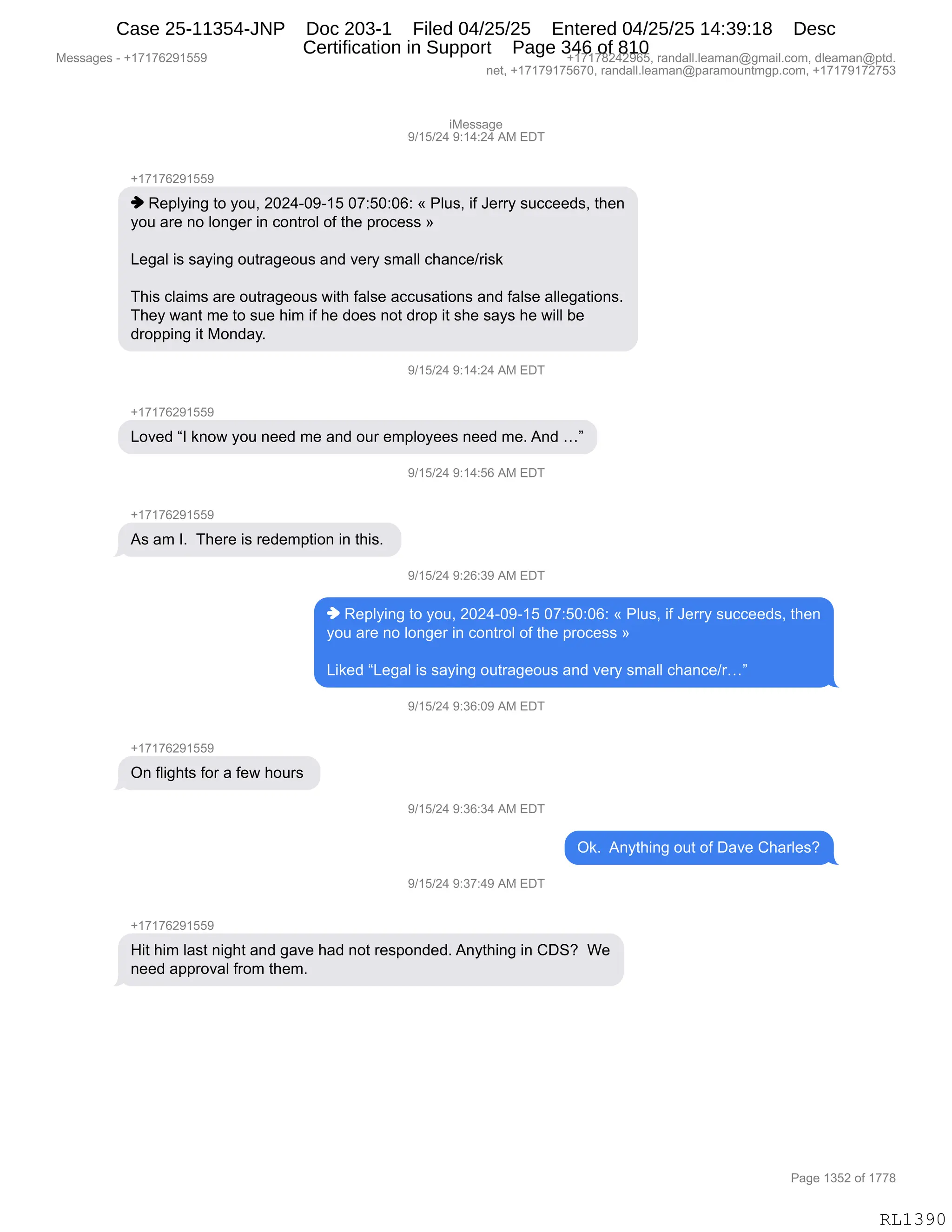 Messages - +17176291559 +17178242965, randall.leaman@gmail.com, dleaman@ptd.
net, +17179175670, randall.leaman@paramountmgp.com, +17179172753
iMessage
9/15/24 9:14:24 AM EDT
+17176291559
♦ Replying to you, 2024-09-15 07:50:06: « Plus, if Jerry succeeds, then
you are no longer in control of the process »
Legal is saying outrageous and very small chance/risk
This claims are outrageous with false accusations and false allegations.
They want me to sue him if he does not drop it she says he will be
dropping it Monday.
9/15/24 9:14:24 AM EDT
Loved "I know you need me and our employees need me. And ..."
'/15/24 9:14:56 AM EDT
As am I. There is redemption in this.
9/15/24 9:26:39 AM EDT
♦ Replying to you, 2024-09-15 07:50:06: « Plus, if Jerry succeeds, then
you are no longer in control of the process »
Liked "Legal is saying outrageous and very small chance/r..."
9/15/24 9:36:09 AM EDT
On flights for a few hours
9/15/24 9:36:34 AM EDT
9/15/24 9:37:49 AM EDT
Ok. Anything out of Dave Charles?
Hit him last night and gave had not responded. Anything in CDS? We
need approval from them.
Page 1352 of 1778
RL1390
"#$%%&'$
-)(K)J0,-.(0.J0,1#,2T4
H(+(+IJ-(KK-
",b$=EF":',9D,FD5X,JOJ0WO-W(K,O+.KO.OI.,†,NE5%X,"M,a$88F,%5AA$$>%X,9;$:
FD5,&8$,:D,ED:'$8,":,AD:98DE,DM,9;$,=8DA$%%,‡
[$'&E,"%,%&F":',D598&'$D5%,&:>,?$8F,%6&EE,A;&:A$)8"%<
4;"%,AE&"6%,&8$,D598&'$D5%,7"9;,M&E%$,&AA5%&9"D:%,&:>,M&E%$,&EE$'&9"D:%B
4;$F,7&:9,6$,9D,%5$,;"6,"M,;$,>D$%,:D9,>8D=,"9,%;$,%&F%,;$,7"EE,V$
>8D==":',"9,#D:>&FB
-)(K)J0,-.(0.J0,1#,2T4
H(+(+IJ-(KK-
[D?$>,lR,<:D7,FD5,:$$>,6$,&:>,D58,$6=EDF$$%,:$$>,6$B,1:>,jm
-)(K)J0,-.(0.KI,1#,2T4
H(+(+IJ-(KK-
1%,&6,RB,,4;$8$,"%,8$>$6=9"D:,":,9;"%B,
-)(K)J0,-.JI.*-,1#,2T4
",b$=EF":',9D,FD5X,JOJ0WO-W(K,O+.KO.OI.,†,NE5%X,"M,a$88F,%5AA$$>%X,9;$:
FD5,&8$,:D,ED:'$8,":,AD:98DE,DM,9;$,=8DA$%%,‡
["<$>,l[$'&E,"%,%&F":',D598&'$D5%,&:>,?$8F,%6&EE,A;&:A$)8jm
-)(K)J0,-.*I.O-,1#,2T4
H(+(+IJ-(KK-
Q:,ME"';9%,MD8,&,M$7,;D58%,
-)(K)J0,-.*I.*0,1#,2T4
Q<B,,1:F9;":',D59,DM,T&?$,L;&8E$%G
-)(K)J0,-.*+.0-,1#,2T4
H(+(+IJ-(KK-
_"9,;"6,E&%9,:"';9,&:>,'&?$,;&>,:D9,8$%=D:>$>B,1:F9;":',":,LT3G,,C$
:$$>,&==8D?&E,M8D6,9;$6B,
#$%%&'$%,W,H(+(+IJ-(KK- H(+(+/J0J-IKX,8&:>&EEBE$&6&:Y'6&"EBAD6X,>E$&6&:Y=9>B
:$9X,H(+(+-(+KI+OX,8&:>&EEBE$&6&:Y=&8&6D5:96'=BAD6X,H(+(+-(+J+K*
N&'$,(*KJ,DM,(++/
RL1390
Case 25-11354-JNP Doc 203-1 Filed 04/25/25 Entered 04/25/25 14:39:18 Desc
Certification in Support Page 346 of 810
 