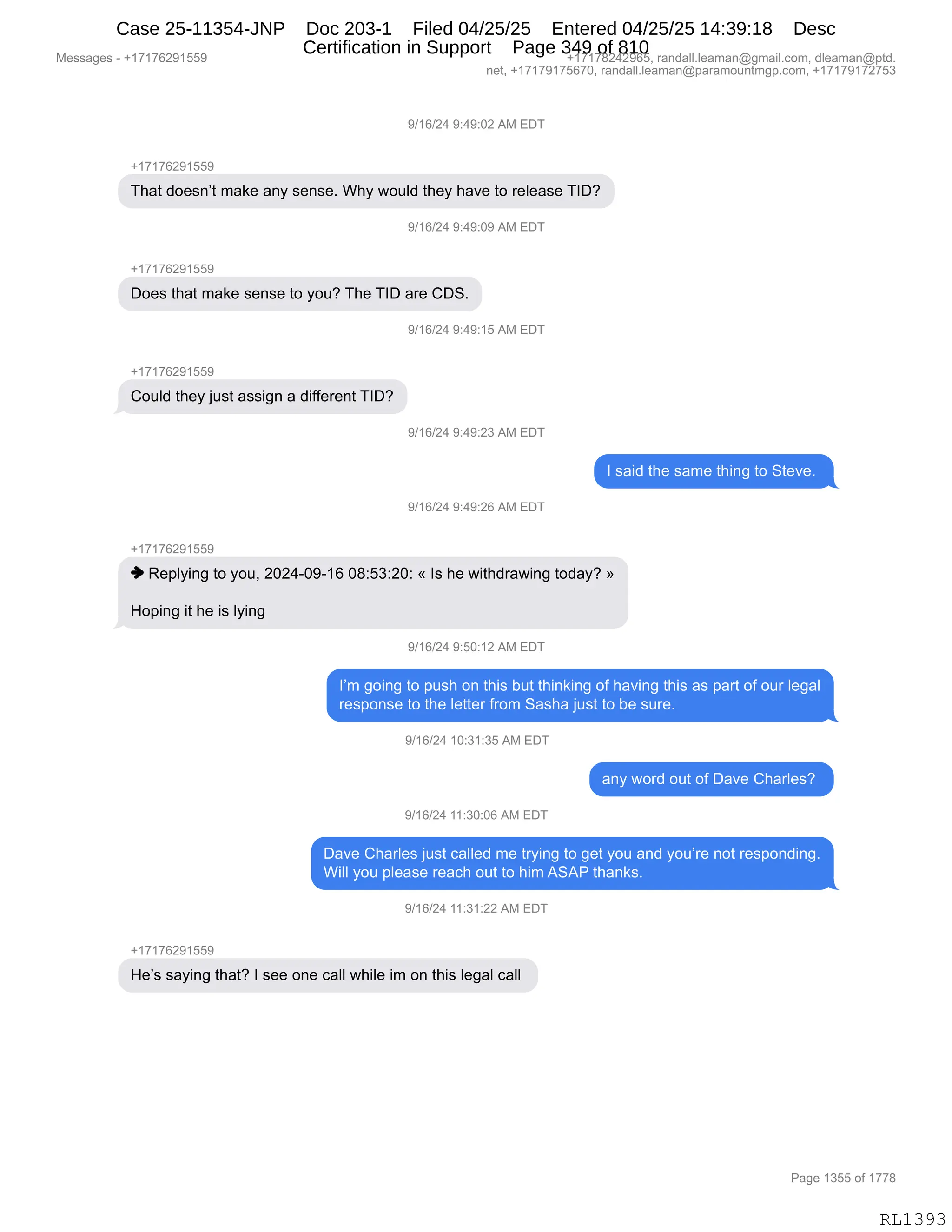 Messages - +17176291559 +17178242965, randall.leaman@gmail.com, dleaman@ptd.
net, +17179175670, randall.leaman@paramountmgp.com, +17179172753
9/16/24 9:49:02 AM EDT
+17176291559
That doesn't make any sense. Why would they have to release TID?
9/16/24 9:49:09 AM EDT
Does that make sense to you? The TID are CDS.
9/16/24 9:49:15 AM EDT
Could they just assign a different TID?
9/16/24 9:49:23 AM EDT
I said the same thing to Steve.
9/16/24 9:49:26 AM EDT
+17176291559
♦ Replying to you, 2024-09-16 08:53:20: « Is he withdrawing today? »
Hoping it he is lying
9/16/24 9:50:12 AM EDT
I'm going to push on this but thinking of having this as part of our legal
response to the letter from Sasha just to be sure.
9/16/24 10:31:35 AM EDT
any word out of Dave Charles?
9/16/24 11:30:06 AM EDT
Dave Charles just called me trying to get you and you're not responding.
Will you please reach out to him ASAP thanks.
9/16/24 11:31:22 AM EDT
He's saying that? I see one call while im on this legal call
Page 1355 of 1778
RL1393
-)(I)J0,-.0-.OJ,1#,2T4
H(+(+IJ-(KK-
4;&9,>D$%:P9,6&<$,&:F,%$:%$B,C;F,7D5E>,9;$F,;&?$,9D,8$E$&%$,4RTG
-)(I)J0,-.0-.O-,1#,2T4
H(+(+IJ-(KK-
TD$%,9;&9,6&<$,%$:%$,9D,FD5G,4;$,4RT,&8$,LT3B
-)(I)J0,-.0-.(K,1#,2T4
H(+(+IJ-(KK-
LD5E>,9;$F,U5%9,&%%"':,&,>"MM$8$:9,4RTG
-)(I)J0,-.0-.J*,1#,2T4
R,%&">,9;$,%&6$,9;":',9D,39$?$B,
-)(I)J0,-.0-.JI,1#,2T4
H(+(+IJ-(KK-
",b$=EF":',9D,FD5X,JOJ0WO-W(I,O/.K*.JO.,†,R%,;$,7"9;>8&7":',9D>&FG,‡
_D=":',"9,;$,"%,EF":',
-)(I)J0,-.KO.(J,1#,2T4
RP6,'D":',9D,=5%;,D:,9;"%,V59,9;":<":',DM,;&?":',9;"%,&%,=&89,DM,D58,E$'&E
8$%=D:%$,9D,9;$,E$99$8,M8D6,3&%;&,U5%9,9D,V$,%58$B,
-)(I)J0,(O.*(.*K,1#,2T4
&:F,7D8>,D59,DM,T&?$,L;&8E$%G,
-)(I)J0,((.*O.OI,1#,2T4
T&?$,L;&8E$%,U5%9,A&EE$>,6$,98F":',9D,'$9,FD5,&:>,FD5P8$,:D9,8$%=D:>":'B
C"EE,FD5,=E$&%$,8$&A;,D59,9D,;"6,131N,9;&:<%B
-)(I)J0,((.*(.JJ,1#,2T4
H(+(+IJ-(KK-
_$P%,%&F":',9;&9G,R,%$$,D:$,A&EE,7;"E$,"6,D:,9;"%,E$'&E,A&EE,
#$%%&'$%,W,H(+(+IJ-(KK- H(+(+/J0J-IKX,8&:>&EEBE$&6&:Y'6&"EBAD6X,>E$&6&:Y=9>B
:$9X,H(+(+-(+KI+OX,8&:>&EEBE$&6&:Y=&8&6D5:96'=BAD6X,H(+(+-(+J+K*
N&'$,(*KK,DM,(++/
RL1393
Case 25-11354-JNP Doc 203-1 Filed 04/25/25 Entered 04/25/25 14:39:18 Desc
Certification in Support Page 349 of 810
 