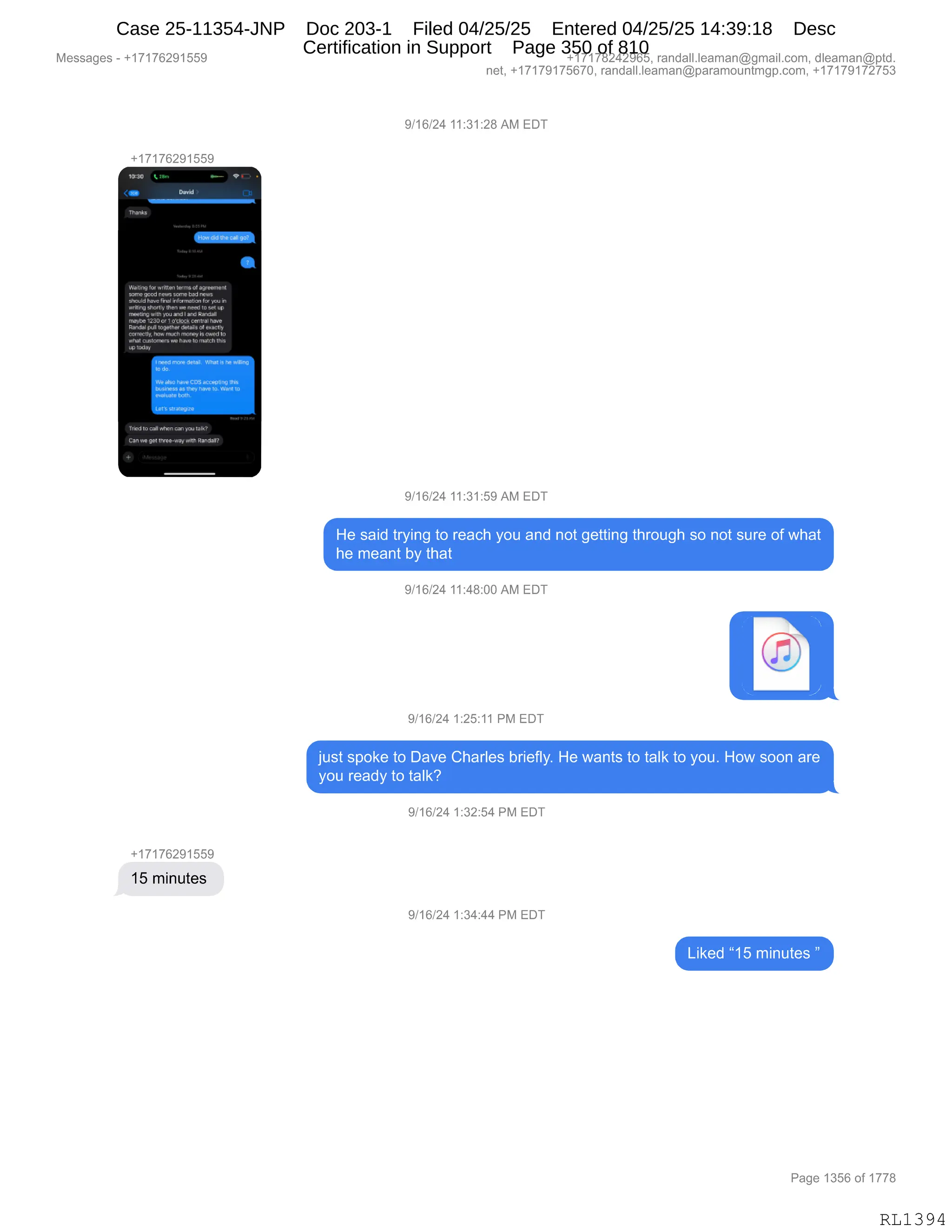 Messages - +17176291559 +17178242965, randall.leaman@gmail.com, dleaman@ptd.
net, +17179175670, randall.leaman@paramountmgp.com, +17179172753
9/16/24 11:31:28 AM EDT
+17176291559
I~L
■
ror a9ree.Int
some,. news wrne bad news
.cdd Mos irffofinstion fcr ya,
nriting sh.ly Men YR:leedlo set uv
nwrlinpwiNla alel erd PAIdd
~te 17311Or1C,SeelaMirel be.
Ranáll regeltmellefill,sel e.e.115.
correcunhc.n. ,, nroneyl,0.110
1.1a1.1001.era11...DIO, 21.2.I.B
UP109.,
Trad... you1.7
Yolph, Figaddi
9/16/24 11:31:59 AM EDT
He said trying to reach you and not getting through so not sure of what
he meant by that
9/16/24 11:48:00 AM EDT
9/16/24 1:25:11 PM EDT
just spoke to Dave Charles briefly. He wants to talk to you. How soon are
you ready to talk?
9/16/24 1:32:54 PM EDT
+17176291559
15 minutes
9/16/24 1:34:44 PM EDT
Liked "15 minutes "
Page 1356 of 1778
RL1394
Case 25-11354-JNP Doc 203-1 Filed 04/25/25 Entered 04/25/25 14:39:18 Desc
Certification in Support Page 350 of 810
 