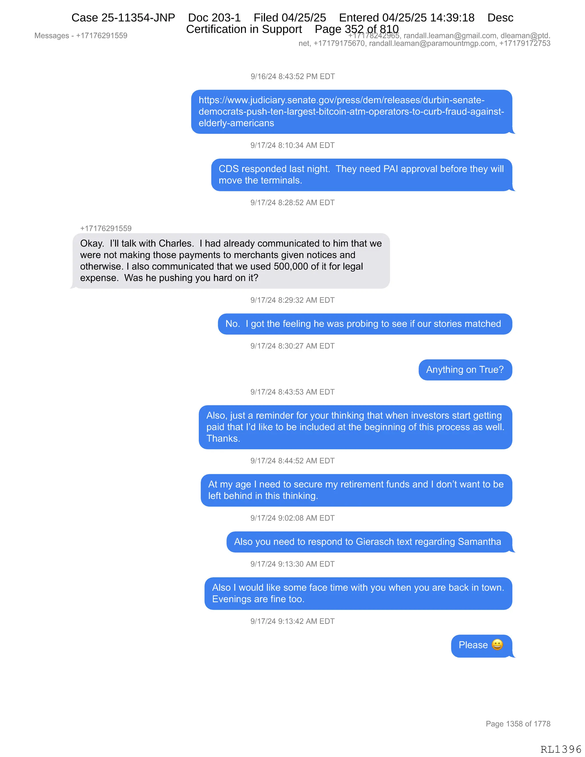 Messages - +17176291559 +17178242965, randall.leaman@gmail.com, dleaman@ptd.
net, +17179175670, randall.leaman@paramountmgp.com, +17179172753
9/16/24 8:43:52 PM EDT
https://www.judiciary.senate.gov/press/dem/releases/durbin-senate-
democrats-push-ten-largest-bitcoin-atm-operators-to-curb-fraud-against-
elderly-americans
9/17/24 8:10:34 AM EDT
CDS responded last night. They need PAI approval before they will
move the terminals.
9/17/24 8:28:52 AM EDT
+17176291559
Okay. l'II talk with Charles. I had already communicated to him that we
were not making those payments to merchants given notices and
otherwise. I also communicated that we used 500,000 of it for legal
expense. Was he pushing you hard on it?
9/17/24 8:29:32 AM EDT
No. I got the feeling he was probing to see if our stories matched
9/17/24 8:30:27 AM EDT
Anything on True?
9/17/24 8:43:53 AM EDT
Also, just a reminder for your thinking that when investors start getting
paid that I'd like to be included at the beginning of this process as well.
Thanks.
9/17/24 8:44:52 AM EDT
At my age I need to secure my retirement funds and I don't want to be
left behind in this thinking.
9/17/24 9:02:08 AM EDT
Also you need to respond to Gierasch text regarding Samantha
9/17/24 9:13:30 AM EDT
Also I would like some face time with you when you are back in town.
Evenings are fine too.
9/17/24 9:13:42 AM EDT
Please 41
Page 1358 of 1778
RL1396
Case 25-11354-JNP Doc 203-1 Filed 04/25/25 Entered 04/25/25 14:39:18 Desc
Certification in Support Page 352 of 810
 