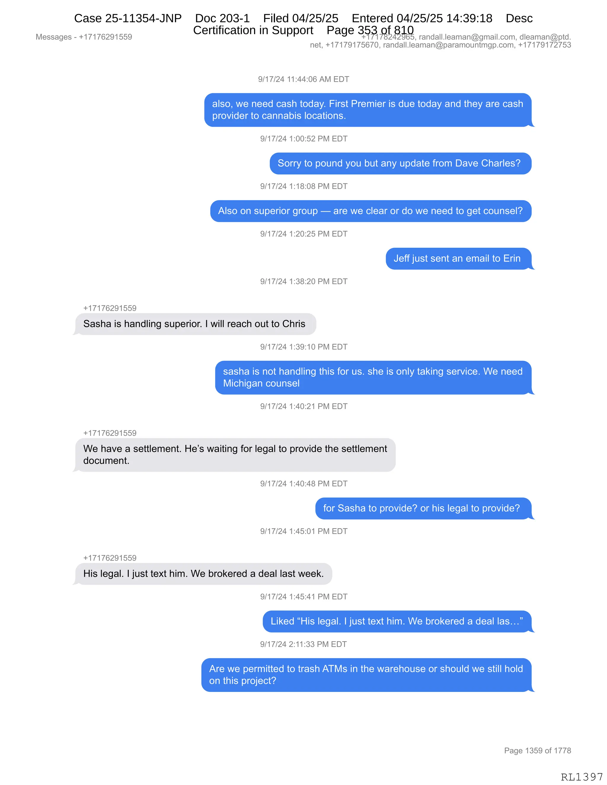 Messages - +17176291559 +17178242965, randall.leaman@gmail.com, dleaman@ptd.
net, +17179175670, randall.leaman@paramountmgp.com, +17179172753
9/17/24 11:44:06 AM EDT
also, we need cash today. First Premier is due today and they are cash
provider to cannabis locations.
9/17/24 1:00:52 PM EDT
Sorry to pound you but any update from Dave Charles?
9/17/24 1:18:08 PM EDT
Also on superior group — are we clear or do we need to get counsel?
9/17/24 1:20:25 PM EDT
9/17/24 1:38:20 PM EDT
Sasha is handling superior. I will reach out to Chris
9/17/24 1:39:10 PM EDT
Jeff just sent an email to Erin
sasha is not handling this for us. she is only taking service. We need
Michigan counsel
9/17/24 1:40:21 PM EDT
We have a settlement. He's waiting for legal to provide the settlement
document.
9/17/24 1:40:48 PM EDT
for Sasha to provide? or his legal to provide?
9/17/24 1:45:01 PM EDT
His legal. I just text him. We brokered a deal last week.
9/17/24 1:45:41 PM EDT
Liked "His legal. I just text him. We brokered a deal las..."
9/17/24 2:11:33 PM EDT
Are we permitted to trash ATMs in the warehouse or should we still hold
on this project?
Page 1359 of 1778
RL1397
-)(+)J0,((.00.OI,1#,2T4
&E%DX,7$,:$$>,A&%;,9D>&FB,Z"8%9,N8$6"$8,"%,>5$,9D>&F,&:>,9;$F,&8$,A&%;
=8D?">$8,9D,A&::&V"%,EDA&9"D:%B
-)(+)J0,(.OO.KJ,N#,2T4
3D88F,9D,=D5:>,FD5,V59,&:F,5=>&9$,M8D6,T&?$,L;&8E$%G,
-)(+)J0,(.(/.O/,N#,2T4
1E%D,D:,%5=$8"D8,'8D5=,o,&8$,7$,AE$&8,D8,>D,7$,:$$>,9D,'$9,AD5:%$EG
-)(+)J0,(.JO.JK,N#,2T4
a$MM,U5%9,%$:9,&:,$6&"E,9D,28":,
-)(+)J0,(.*/.JO,N#,2T4
H(+(+IJ-(KK-
3&%;&,"%,;&:>E":',%5=$8"D8B,R,7"EE,8$&A;,D59,9D,L;8"%,
-)(+)J0,(.*-.(O,N#,2T4
%&%;&,"%,:D9,;&:>E":',9;"%,MD8,5%B,%;$,"%,D:EF,9&<":',%$8?"A$B,C$,:$$>
#"A;"'&:,AD5:%$E
-)(+)J0,(.0O.J(,N#,2T4
H(+(+IJ-(KK-
C$,;&?$,&,%$99E$6$:9B,_$P%,7&"9":',MD8,E$'&E,9D,=8D?">$,9;$,%$99E$6$:9
>DA56$:9B
-)(+)J0,(.0O.0/,N#,2T4
MD8,3&%;&,9D,=8D?">$G,D8,;"%,E$'&E,9D,=8D?">$G,
-)(+)J0,(.0K.O(,N#,2T4
H(+(+IJ-(KK-
_"%,E$'&EB,R,U5%9,9$@9,;"6B,C$,V8D<$8$>,&,>$&E,E&%9,7$$<B
-)(+)J0,(.0K.0(,N#,2T4
["<$>,l_"%,E$'&EB,R,U5%9,9$@9,;"6B,C$,V8D<$8$>,&,>$&E,E&%jm
-)(+)J0,J.((.**,N#,2T4
18$,7$,=$86"99$>,9D,98&%;,14#%,":,9;$,7&8$;D5%$,D8,%;D5E>,7$,%9"EE,;DE>
D:,9;"%,=8DU$A9G
#$%%&'$%,W,H(+(+IJ-(KK- H(+(+/J0J-IKX,8&:>&EEBE$&6&:Y'6&"EBAD6X,>E$&6&:Y=9>B
:$9X,H(+(+-(+KI+OX,8&:>&EEBE$&6&:Y=&8&6D5:96'=BAD6X,H(+(+-(+J+K*
N&'$,(*K-,DM,(++/
RL1397
Case 25-11354-JNP Doc 203-1 Filed 04/25/25 Entered 04/25/25 14:39:18 Desc
Certification in Support Page 353 of 810
 