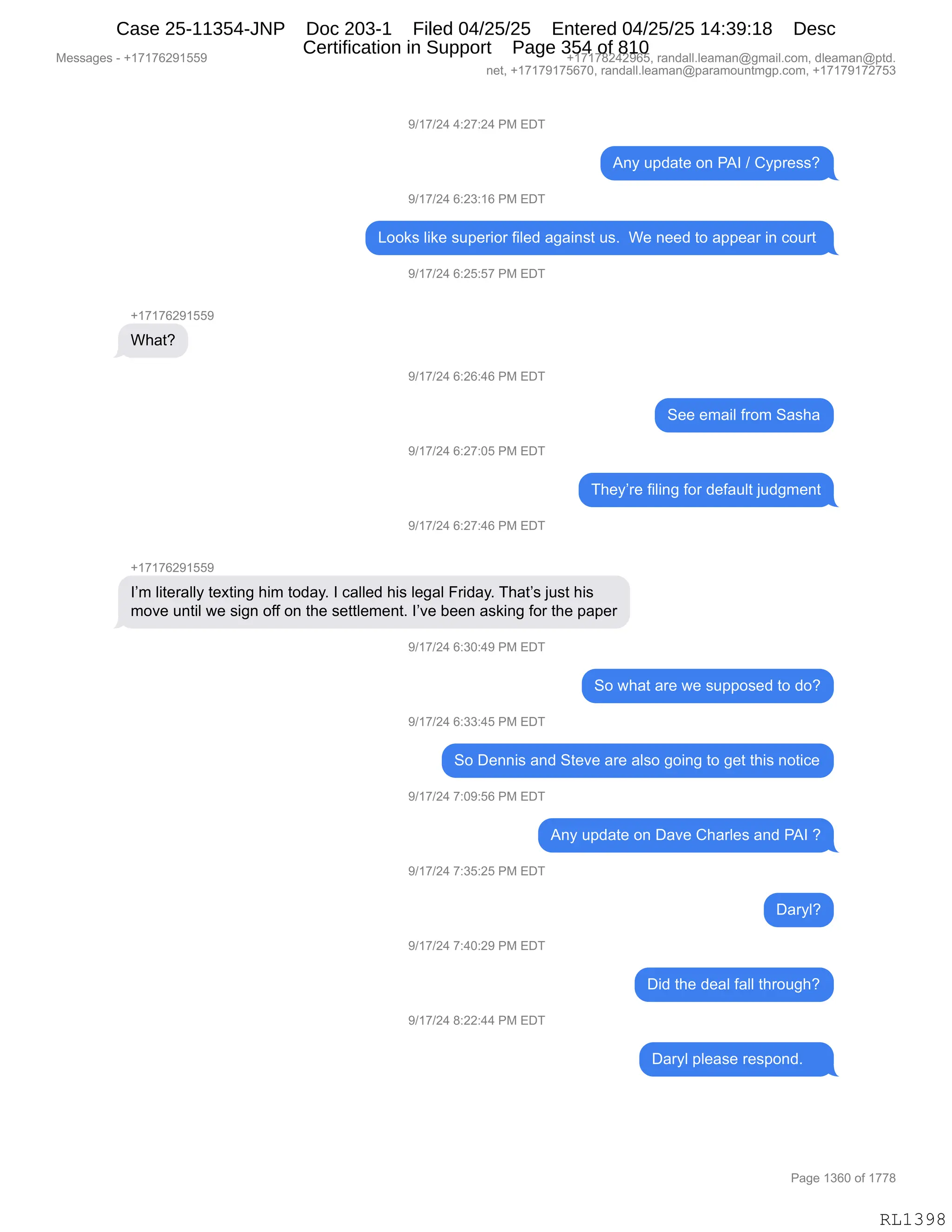 Messages - +17176291559 +17178242965, randall.leaman@gmail.com, dleaman@ptd.
net, +17179175670, randall.leaman@paramountmgp.com, +17179172753
9/17/24 4:27:24 PM EDT
Any update on PAI / Cypress?
9/17/24 6:23:16 PM EDT
Looks like superior filed against us. We need to appear in court
9/17/24 6:25:57 PM EDT
+17176291559
What?
9/17/24 6:26:46 PM EDT
9/17/24 6:27:05 PM EDT
9/17/24 6:27:46 PM EDT
+1717R291559
See email from Sasha
They're filing for default judgment
I'm literally texting him today. I called his legal Friday. That's just his
move until we sign off on the settlement. l've been asking for the paper
9/17/24 6:30:49 PM EDT
So what are we supposed to do?
9/17/24 6:33:45 PM EDT
So Dennis and Steve are also going to get this notice
9/17/24 7:09:56 PM EDT
9/17/24 7:35:25 PM EDT
9/17/24 7:40:29 PM EDT
9/17/24 8:22:44 PM EDT
Any update on Dave Charles and PAI ?
Daryl?
Did the deal fall through?
Daryl please respond.
RL1398
-)(+)J0,0.J+.J0,N#,2T4
1:F,5=>&9$,D:,N1R,),LF=8$%%G
-)(+)J0,I.J*.(I,N#,2T4
[DD<%,E"<$,%5=$8"D8,M"E$>,&'&":%9,5%B,,C$,:$$>,9D,&==$&8,":,AD589,
-)(+)J0,I.JK.K+,N#,2T4
H(+(+IJ-(KK-
C;&9G
-)(+)J0,I.JI.0I,N#,2T4
3$$,$6&"E,M8D6,3&%;&
-)(+)J0,I.J+.OK,N#,2T4
4;$FP8$,M"E":',MD8,>$M&5E9,U5>'6$:9
-)(+)J0,I.J+.0I,N#,2T4
H(+(+IJ-(KK-
RP6,E"9$8&EEF,9$@9":',;"6,9D>&FB,R,A&EE$>,;"%,E$'&E,Z8">&FB,4;&9P%,U5%9,;"%
6D?$,5:9"E,7$,%"':,DMM,D:,9;$,%$99E$6$:9B,RP?$,V$$:,&%<":',MD8,9;$,=&=$8
-)(+)J0,I.*O.0-,N#,2T4
3D,7;&9,&8$,7$,%5==D%$>,9D,>DG
-)(+)J0,I.**.0K,N#,2T4
3D,T$::"%,&:>,39$?$,&8$,&E%D,'D":',9D,'$9,9;"%,:D9"A$
-)(+)J0,+.O-.KI,N#,2T4
1:F,5=>&9$,D:,T&?$,L;&8E$%,&:>,N1R,G
-)(+)J0,+.*K.JK,N#,2T4
T&8FEG
-)(+)J0,+.0O.J-,N#,2T4
T">,9;$,>$&E,M&EE,9;8D5';G
-)(+)J0,/.JJ.00,N#,2T4
T&8FE,=E$&%$,8$%=D:>B,,,,
#$%%&'$%,W,H(+(+IJ-(KK- H(+(+/J0J-IKX,8&:>&EEBE$&6&:Y'6&"EBAD6X,>E$&6&:Y=9>B
:$9X,H(+(+-(+KI+OX,8&:>&EEBE$&6&:Y=&8&6D5:96'=BAD6X,H(+(+-(+J+K*
N&'$,(*IO,DM,(++/
RL1398
Case 25-11354-JNP Doc 203-1 Filed 04/25/25 Entered 04/25/25 14:39:18 Desc
Certification in Support Page 354 of 810
 