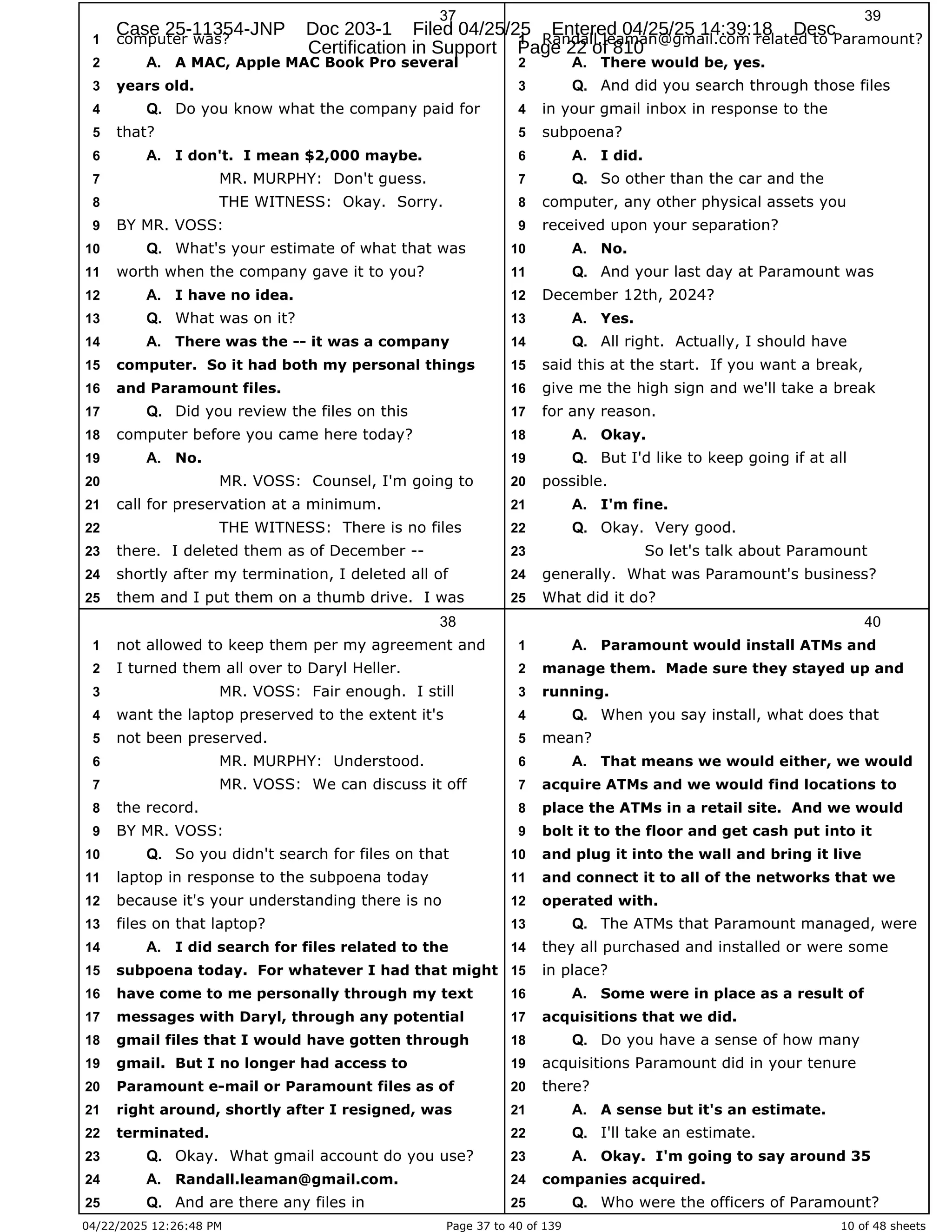 04/22/2025 12:26:48 PM Page 37 to 40 of 139 10 of 48 sheets
37
computer was?
1
A MAC, Apple MAC Book Pro several
2 A.
years old.
3
Do you know what the company paid for
4 Q.
that?
5
I don't. I mean $2,000 maybe.
6 A.
MR. MURPHY: Don't guess.
7
THE WITNESS: Okay. Sorry.
8
BY MR. VOSS:
9
What's your estimate of what that was
10 Q.
worth when the company gave it to you?
11
I have no idea.
12 A.
What was on it?
13 Q.
There was the -- it was a company
14 A.
computer. So it had both my personal things
15
and Paramount files.
16
Did you review the files on this
17 Q.
computer before you came here today?
18
No.
19 A.
MR. VOSS: Counsel, I'm going to
20
call for preservation at a minimum.
21
THE WITNESS: There is no files
22
there. I deleted them as of December --
23
shortly after my termination, I deleted all of
24
them and I put them on a thumb drive. I was
25
38
not allowed to keep them per my agreement and
1
I turned them all over to Daryl Heller.
2
MR. VOSS: Fair enough. I still
3
want the laptop preserved to the extent it's
4
not been preserved.
5
MR. MURPHY: Understood.
6
MR. VOSS: We can discuss it off
7
the record.
8
BY MR. VOSS:
9
So you didn't search for files on that
10 Q.
laptop in response to the subpoena today
11
because it's your understanding there is no
12
files on that laptop?
13
I did search for files related to the
14 A.
subpoena today. For whatever I had that might
15
have come to me personally through my text
16
messages with Daryl, through any potential
17
gmail files that I would have gotten through
18
gmail. But I no longer had access to
19
Paramount e-mail or Paramount files as of
20
right around, shortly after I resigned, was
21
terminated.
22
Okay. What gmail account do you use?
23 Q.
Randall.leaman@gmail.com.
24 A.
And are there any files in
25 Q.
39
Randall.leaman@gmail.com related to Paramount?
1
There would be, yes.
2 A.
And did you search through those files
3 Q.
in your gmail inbox in response to the
4
subpoena?
5
I did.
6 A.
So other than the car and the
7 Q.
computer, any other physical assets you
8
received upon your separation?
9
No.
10 A.
And your last day at Paramount was
11 Q.
December 12th, 2024?
12
Yes.
13 A.
All right. Actually, I should have
14 Q.
said this at the start. If you want a break,
15
give me the high sign and we'll take a break
16
for any reason.
17
Okay.
18 A.
But I'd like to keep going if at all
19 Q.
possible.
20
I'm fine.
21 A.
Okay. Very good.
22 Q.
So let's talk about Paramount
23
generally. What was Paramount's business?
24
What did it do?
25
40
Paramount would install ATMs and
1 A.
manage them. Made sure they stayed up and
2
running.
3
When you say install, what does that
4 Q.
mean?
5
That means we would either, we would
6 A.
acquire ATMs and we would find locations to
7
place the ATMs in a retail site. And we would
8
bolt it to the floor and get cash put into it
9
and plug it into the wall and bring it live
10
and connect it to all of the networks that we
11
operated with.
12
The ATMs that Paramount managed, were
13 Q.
they all purchased and installed or were some
14
in place?
15
Some were in place as a result of
16 A.
acquisitions that we did.
17
Do you have a sense of how many
18 Q.
acquisitions Paramount did in your tenure
19
there?
20
A sense but it's an estimate.
21 A.
I'll take an estimate.
22 Q.
Okay. I'm going to say around 35
23 A.
companies acquired.
24
Who were the officers of Paramount?
25 Q.
Case 25-11354-JNP Doc 203-1 Filed 04/25/25 Entered 04/25/25 14:39:18 Desc
Certification in Support Page 22 of 810
 