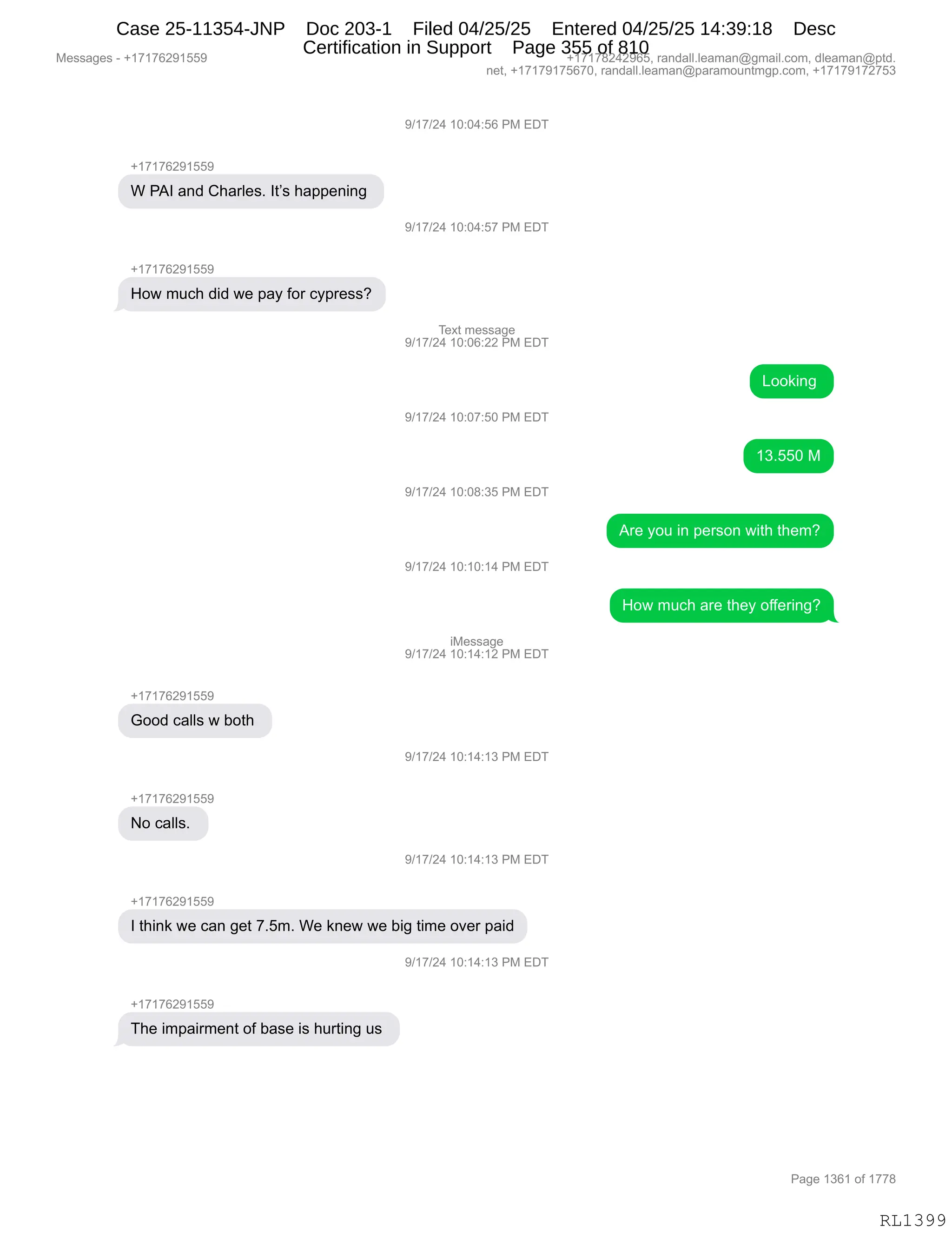Messages - +17176291559 +17178242965, randall.leaman@gmail.com, dleaman@ptd.
net, +17179175670, randall.leaman@paramountmgp.com, +17179172753
-,17176291559
W PAI and Charles. It's happening
How much did we pay for cypress?
+17176291559
Good calls w both
No calls.
9/17/24 10:04:56 PM EDT
)/17/24 10:04:57 PM EDT
Text message
9/17/24 10:06:22 PM EDT
9/17/24 10:07:50 PM EDT
9/17/24 10:08:35 PM EDT
9/17/24 10:10:14 PM EDT
iMessage
9/17/24 10:14:12 PM EDT
9/17/24 10:14:13 PM EDT
9/17/24 10:14:13 PM EDT
I think we can get 7.5m. We knew we big time over paid
_u1 f/Z4 1U:14:13 PM EDT
+17176291559
The impairment of base is hurting us
Looking
13.550 M
Are you in person with them?
How much are they offering?
RL1399
-)(+)J0,(O.O0.KI,N#,2T4
H(+(+IJ-(KK-
C,N1R,&:>,L;&8E$%B,R9P%,;&==$:":',
-)(+)J0,(O.O0.K+,N#,2T4
H(+(+IJ-(KK-
_D7,65A;,>">,7$,=&F,MD8,AF=8$%%G
4$@9,6$%%&'$
-)(+)J0,(O.OI.JJ,N#,2T4
[DD<":',
-)(+)J0,(O.O+.KO,N#,2T4
(*BKKO,#
-)(+)J0,(O.O/.*K,N#,2T4
18$,FD5,":,=$8%D:,7"9;,9;$6G
-)(+)J0,(O.(O.(0,N#,2T4
_D7,65A;,&8$,9;$F,DMM$8":'G
"#$%%&'$
-)(+)J0,(O.(0.(J,N#,2T4
H(+(+IJ-(KK-
`DD>,A&EE%,7,VD9;,
-)(+)J0,(O.(0.(*,N#,2T4
H(+(+IJ-(KK-
D,A&EE%B,
-)(+)J0,(O.(0.(*,N#,2T4
H(+(+IJ-(KK-
R,9;":<,7$,A&:,'$9,+BK6B,C$,<:$7,7$,V"',9"6$,D?$8,=&">
-)(+)J0,(O.(0.(*,N#,2T4
H(+(+IJ-(KK-
4;$,"6=&"86$:9,DM,V&%$,"%,;589":',5%,
#$%%&'$%,W,H(+(+IJ-(KK- H(+(+/J0J-IKX,8&:>&EEBE$&6&:Y'6&"EBAD6X,>E$&6&:Y=9>B
:$9X,H(+(+-(+KI+OX,8&:>&EEBE$&6&:Y=&8&6D5:96'=BAD6X,H(+(+-(+J+K*
N&'$,(*I(,DM,(++/
RL1399
Case 25-11354-JNP Doc 203-1 Filed 04/25/25 Entered 04/25/25 14:39:18 Desc
Certification in Support Page 355 of 810
 