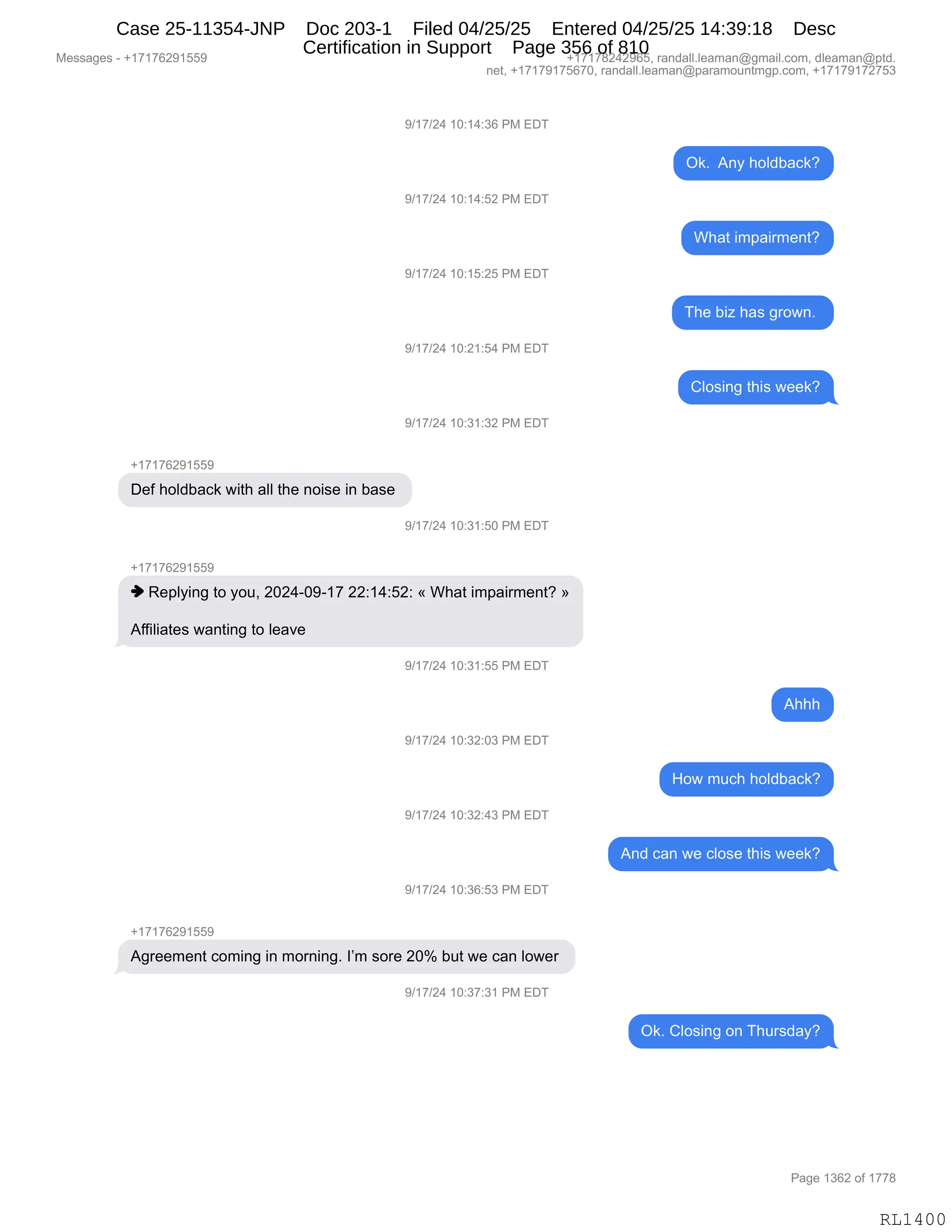 Messages - +17176291559 +17178242965, randall.leaman@gmail.com, dleaman@ptd.
net, +17179175670, randall.leaman@paramountmgp.com, +17179172753
9/17/24 10:14:36 PM EDT
9/17/24 10:14:52 PM EDT
9/17/24 10:15:25 PM EDT
9/17/24 10:21:54 PM EDT
9/17/24 10:31:32 PM EDT
Def holdback with all the noise in base
9/17/24 10:31:50 PM EDT
♦ Replying to you, 2024-09-17 22:14:52: « What impairment? »
Affiliates wanting to leave
9/17/24 10:31:55 PM EDT
9/17/24 10:32:03 PM EDT
9/17/24 10:32:43 PM EDT
9/17/24 10:36:53 PM EDT
+17176291559
Agreement coming in morning. I'm sore 20% but we can lower
9/17/24 10:37:31 PM EDT
Ok. Any holdback?
What impairment?
The biz has grown.
Closing this week?
Ahhh
How much holdback?
And can we close this week?
Ok. Closing on Thursday?
RL1400
-)(+)J0,(O.(0.*I,N#,2T4
Q<B,,1:F,;DE>V&A<G
-)(+)J0,(O.(0.KJ,N#,2T4
C;&9,"6=&"86$:9G
-)(+)J0,(O.(K.JK,N#,2T4
4;$,V"i,;&%,'8D7:B,
-)(+)J0,(O.J(.K0,N#,2T4
LED%":',9;"%,7$$<G
-)(+)J0,(O.*(.*J,N#,2T4
H(+(+IJ-(KK-
T$M,;DE>V&A<,7"9;,&EE,9;$,:D"%$,":,V&%$,
-)(+)J0,(O.*(.KO,N#,2T4
H(+(+IJ-(KK-
",b$=EF":',9D,FD5X,JOJ0WO-W(+,JJ.(0.KJ.,†,C;&9,"6=&"86$:9G,‡
1MM"E"&9$%,7&:9":',9D,E$&?$,
-)(+)J0,(O.*(.KK,N#,2T4
1;;;
-)(+)J0,(O.*J.O*,N#,2T4
_D7,65A;,;DE>V&A<G
-)(+)J0,(O.*J.0*,N#,2T4
1:>,A&:,7$,AED%$,9;"%,7$$<G
-)(+)J0,(O.*I.K*,N#,2T4
H(+(+IJ-(KK-
1'8$$6$:9,AD6":',":,6D8:":'B,RP6,%D8$,JOk,V59,7$,A&:,ED7$8,
-)(+)J0,(O.*+.*(,N#,2T4
Q<B,LED%":',D:,4;58%>&FG
#$%%&'$%,W,H(+(+IJ-(KK- H(+(+/J0J-IKX,8&:>&EEBE$&6&:Y'6&"EBAD6X,>E$&6&:Y=9>B
:$9X,H(+(+-(+KI+OX,8&:>&EEBE$&6&:Y=&8&6D5:96'=BAD6X,H(+(+-(+J+K*
N&'$,(*IJ,DM,(++/
RL1400
Case 25-11354-JNP Doc 203-1 Filed 04/25/25 Entered 04/25/25 14:39:18 Desc
Certification in Support Page 356 of 810
 