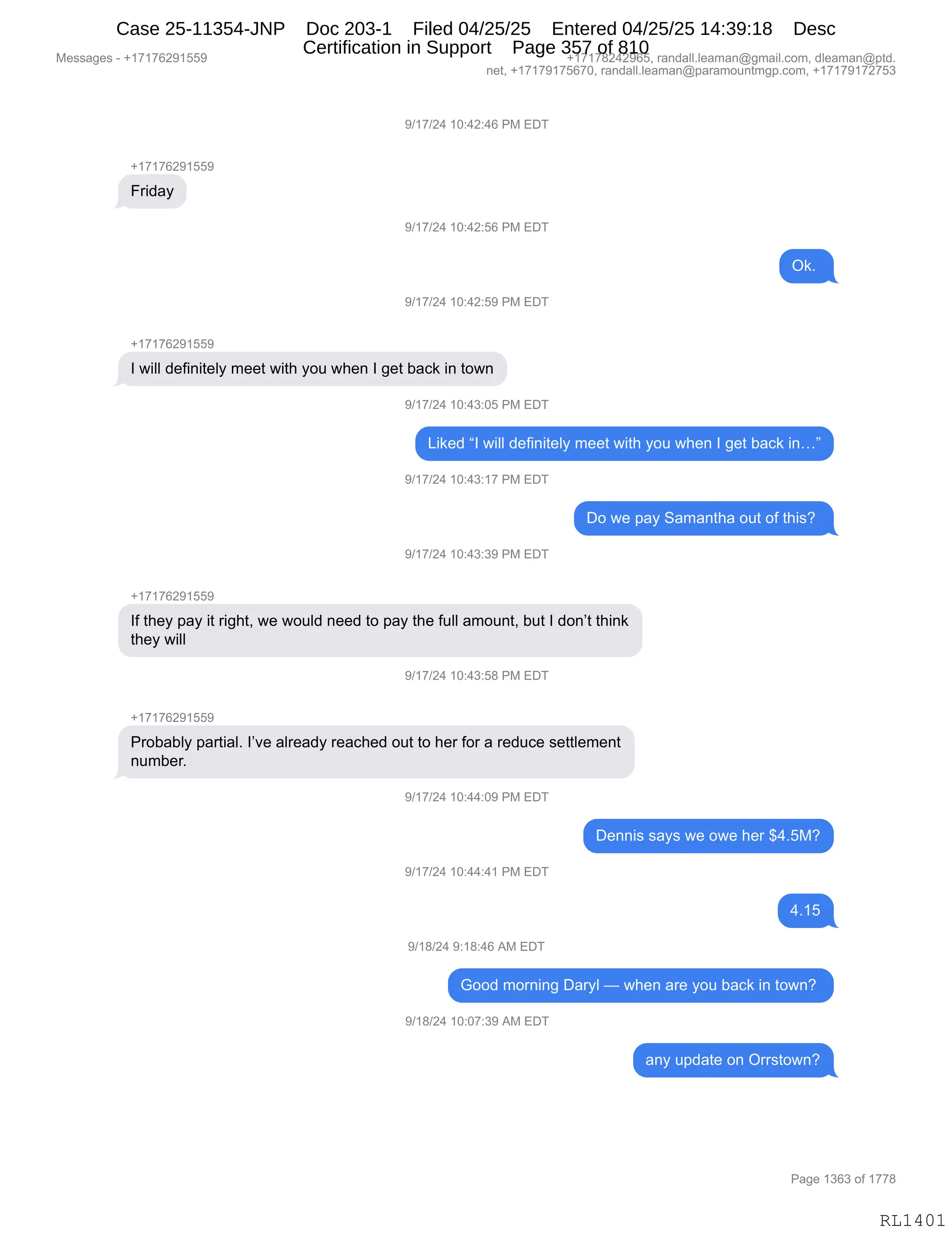 Messages - +17176291559 +17178242965, randall.leaman@gmail.com, dleaman@ptd.
net, +17179175670, randall.leaman@paramountmgp.com, +17179172753
9/17/24 10:42:46 PM EDT
+17176291559
Friday
9/17/24 10:42:56 PM EDT
V17/24 10:42:59 PM EDT
Ok.
1 will definitely meet with you when 1 get back in town
9/17/24 10:43:05 PM EDT
Liked "1 will definitely meet with you when 1 get back in..."
9/17/24 10:43:17 PM EDT
9/17/24 10:43:39 PM EDT
+17176291559
Do we pay Samantha out of this?
If they pay it right, we would need to pay the full amount, but 1 don't think
they will
.,1f/Z4 1u:43:ba PM EDT
+17176291559
Probably partial. I've already reached out to her for a reduce settlement
number.
9/17/24 10:44:09 PM EDT
9/17/24 10:44:41 PM EDT
9/18/24 9:18:46 AM EDT
Dennis says we owe her $4.5M?
4.15
Good morning Daryl — when are you back in town?
9/18/24 10:07:39 AM EDT
any update on Orrstown?
Page 1363 of 1778
RL1401
-)(+)J0,(O.0J.0I,N#,2T4
H(+(+IJ-(KK-
Z8">&F
-)(+)J0,(O.0J.KI,N#,2T4
Q<B,
-)(+)J0,(O.0J.K-,N#,2T4
H(+(+IJ-(KK-
R,7"EE,>$M":"9$EF,6$$9,7"9;,FD5,7;$:,R,'$9,V&A<,":,9D7:
-)(+)J0,(O.0*.OK,N#,2T4
["<$>,lR,7"EE,>$M":"9$EF,6$$9,7"9;,FD5,7;$:,R,'$9,V&A<,":jm
-)(+)J0,(O.0*.(+,N#,2T4
TD,7$,=&F,3&6&:9;&,D59,DM,9;"%G,
-)(+)J0,(O.0*.*-,N#,2T4
H(+(+IJ-(KK-
RM,9;$F,=&F,"9,8"';9X,7$,7D5E>,:$$>,9D,=&F,9;$,M5EE,&6D5:9X,V59,R,>D:P9,9;":<
9;$F,7"EE
-)(+)J0,(O.0*.K/,N#,2T4
H(+(+IJ-(KK-
N8DV&VEF,=&89"&EB,RP?$,&E8$&>F,8$&A;$>,D59,9D,;$8,MD8,&,8$>5A$,%$99E$6$:9
:56V$8B
-)(+)J0,(O.00.O-,N#,2T4
T$::"%,%&F%,7$,D7$,;$8,^0BK#G
-)(+)J0,(O.00.0(,N#,2T4
0B(K
-)(/)J0,-.(/.0I,1#,2T4
`DD>,6D8:":',T&8FE,o,7;$:,&8$,FD5,V&A<,":,9D7:G,
-)(/)J0,(O.O+.*-,1#,2T4
&:F,5=>&9$,D:,Q88%9D7:G
#$%%&'$%,W,H(+(+IJ-(KK- H(+(+/J0J-IKX,8&:>&EEBE$&6&:Y'6&"EBAD6X,>E$&6&:Y=9>B
:$9X,H(+(+-(+KI+OX,8&:>&EEBE$&6&:Y=&8&6D5:96'=BAD6X,H(+(+-(+J+K*
N&'$,(*I*,DM,(++/
RL1401
Case 25-11354-JNP Doc 203-1 Filed 04/25/25 Entered 04/25/25 14:39:18 Desc
Certification in Support Page 357 of 810
 