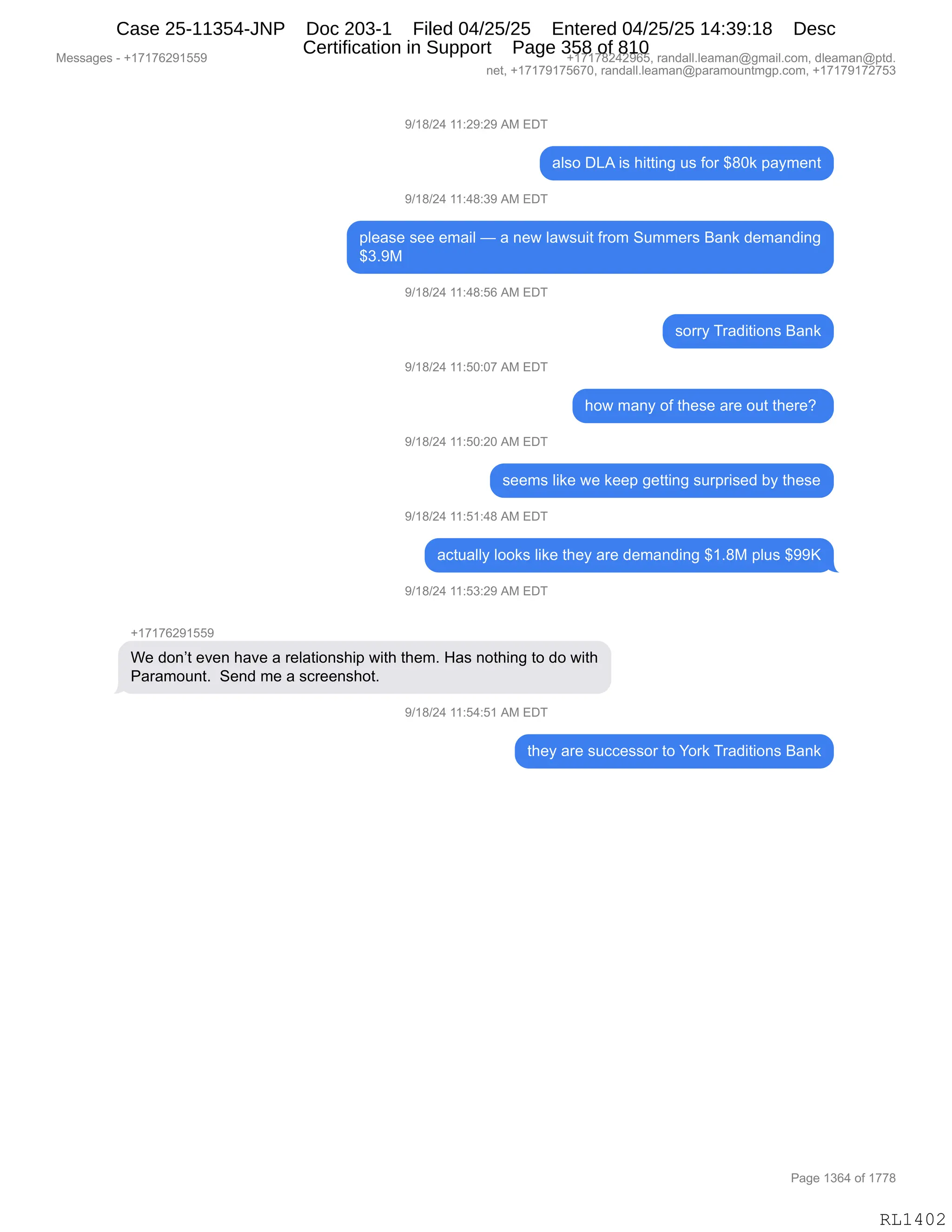 Messages - +17176291559 +17178242965, randall.leaman@gmail.com, dleaman@ptd.
net, +17179175670, randall.leaman@paramountmgp.com, +17179172753
9/18/24 11:29:29 AM EDT
also DLA is hitting us for $80k payment
9/18/24 11:48:39 AM EDT
please see email — a new lawsuit from Summers Bank demanding
$3.9M
9/18/24 11:48:56 AM EDT
9/18/24 11:50:07 AM EDT
9/18/24 11:50:20 AM EDT
sorry Traditions Bank
how many of these are out there?
seems like we keep getting surprised by these
9/18/24 11:51:48 AM EDT
actually looks like they are demanding $1.8M plus $99K
9/18/24 11:53:29 AM EDT
+17176291559
We don't even have a relationship with them. Has nothing to do with
Paramount. Send me a screenshot.
9/18/24 11:54:51 AM EDT
they are successor to York Traditions Bank
RL1402
-)(/)J0,((.J-.J-,1#,2T4
&E%D,T[1,"%,;"99":',5%,MD8,^/O<,=&F6$:9
-)(/)J0,((.0/.*-,1#,2T4
=E$&%$,%$$,$6&"E,o,&,:$7,E&7%5"9,M8D6,3566$8%,e&:<,>$6&:>":'
^*B-#
-)(/)J0,((.0/.KI,1#,2T4
%D88F,48&>"9"D:%,e&:<
-)(/)J0,((.KO.O+,1#,2T4
;D7,6&:F,DM,9;$%$,&8$,D59,9;$8$G,
-)(/)J0,((.KO.JO,1#,2T4
%$$6%,E"<$,7$,<$$=,'$99":',%58=8"%$>,VF,9;$%$
-)(/)J0,((.K(.0/,1#,2T4
&A95&EEF,EDD<%,E"<$,9;$F,&8$,>$6&:>":',^(B/#,=E5%,^--c
-)(/)J0,((.K*.J-,1#,2T4
H(+(+IJ-(KK-
C$,>D:P9,$?$:,;&?$,&,8$E&9"D:%;"=,7"9;,9;$6B,_&%,:D9;":',9D,>D,7"9;
N&8&6D5:9B,,3$:>,6$,&,%A8$$:%;D9B,,
-)(/)J0,((.K0.K(,1#,2T4
9;$F,&8$,%5AA$%%D8,9D,hD8<,48&>"9"D:%,e&:<
#$%%&'$%,W,H(+(+IJ-(KK- H(+(+/J0J-IKX,8&:>&EEBE$&6&:Y'6&"EBAD6X,>E$&6&:Y=9>B
:$9X,H(+(+-(+KI+OX,8&:>&EEBE$&6&:Y=&8&6D5:96'=BAD6X,H(+(+-(+J+K*
N&'$,(*I0,DM,(++/
RL1402
Case 25-11354-JNP Doc 203-1 Filed 04/25/25 Entered 04/25/25 14:39:18 Desc
Certification in Support Page 358 of 810
 