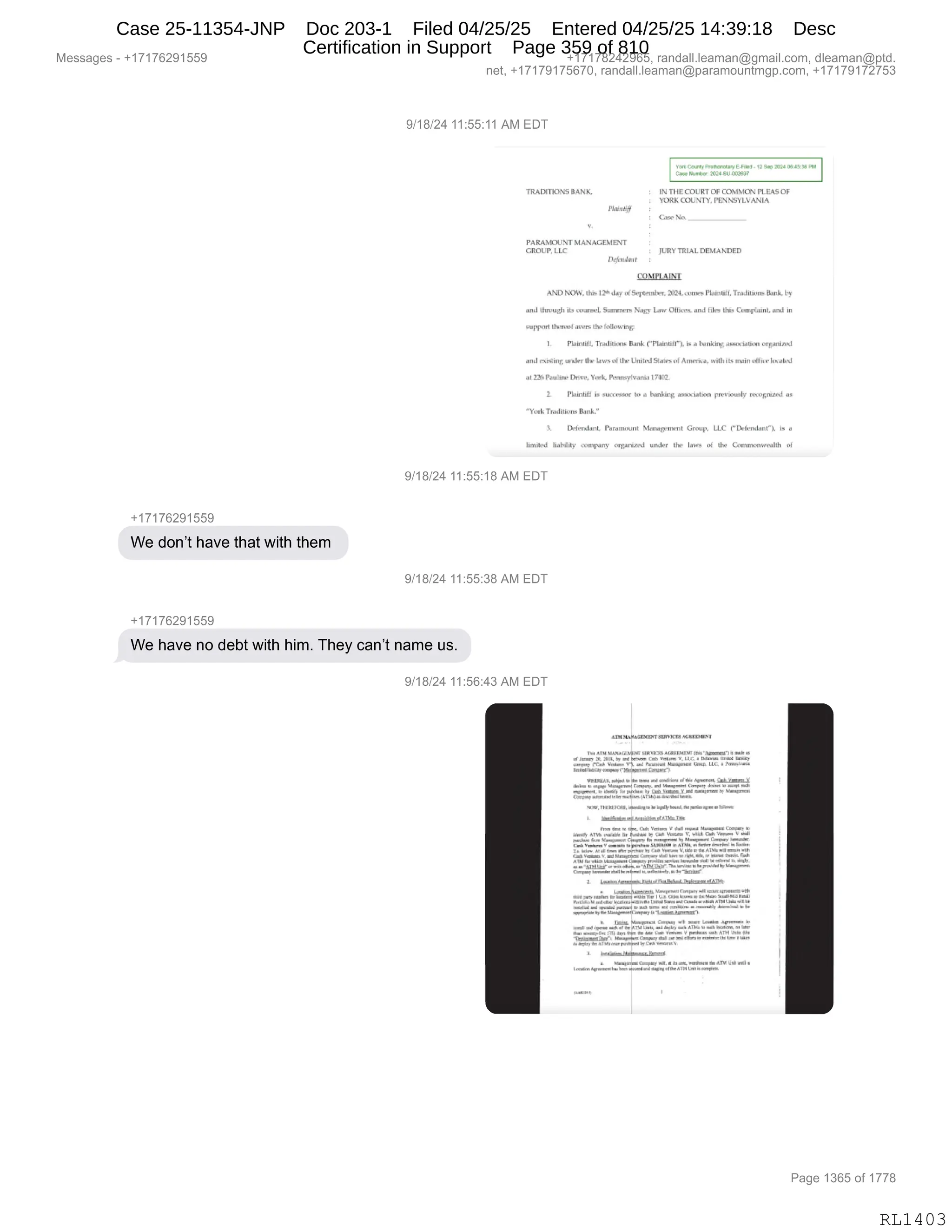 Messages - +17176291559 +17178242965, randall.leaman@gmail.com, dleaman@ptd.
net, +17179175670, randall.leaman@paramountmgp.com, +17179172753
9/18/24 11:55:11 AM EDT
9..4 05.1,38
2102, 511.0(03.1
,
TRAUTIONS BANK. EN 21
-1EGOURTOP COMMON rttA5Q2
YORK COLINTY, PENNSYLVANIA
Case
C .
PARAMOUNT MANAGEMENT
GROUP, LLC JURY TRJAL DEMANDED
en MPLAINT
ANTI NOW.. IN, I2. day 5.iphimber, ..me, %miel. Trailitiune Bank. by
and ils unwl. Sumli1fT. Na
. gy Laye 011m.. anrl lila Rus CompLuni. and in
suppiri ihirve4 aver. Rin l'acerba
L PIa1nERc Traddhony Bank r Plainliírk N a hankim asnYi.l.nn orgaveN1
and explbrig unilny ihr UniiNJ Matenní ArrriiYa. il. wwin h*-aird
2215 Prldilb. üirn, VII& P•nitsyleanid 1700E
Flaintill h 541aN.,501
. In a hartiarg aywialion Irzermusky reregnmed as
^ Ynyk Tniditiax.
EMilBlailL Parmyksini Menewneni. Grnd LLC l a
•vmrany under ihe laery ni ihe Ceplinnnirealeli nE
9/18/24 11:55:18 AM EDT
+17176291559
We don't have that with them
9/18/24 11:55:38 AM EDT
+17176291559
We have no debt with him. They can't name us.
9/18/24 11:56:43 AM EDT
aria MAN•GENArf 112.1011Re.~
Tm AM raneurodrr,
»A, U..1. • ...
rack Va •warml 1•11.••••• CNN.
wiLz. lad12.01£
ciw.e ki••• k
.M1
.mnrcza, ,111....• r.••••
1•
Mama yr.
~,11
,1,1.1.•.• 1.1.• h.. la. C.
••••••i=~~ir.
cm Ikirdr•11014= 1.1.,:m1.:I la 1
1
=.11
1•Irá h 11T.
V. =11dEmgcla.
~111 , •111••••••101 •;11 Molnl , R1
1
1
• •
r/m/p~m1Y11..~1z.almi.r.
1. J..§...~...h.plikilidmijtáidál~
Ya Irm I La
0.▪ 1..M id..
d immwr 141.3
•rtnr....3••
• e•ei Lee.
.Kr." 41•”.1I. Ir,ma 1.1111,, laer1,11.1.
•
1•11 11.
~.4.~ .••=11cdd d..111Yr.
Off
.-"=... • ............, •
1 ar
.1:man1~..1ma. .121.11.1•MI/1..1•.~~
Page 1365 of 1778
RL1403
Case 25-11354-JNP Doc 203-1 Filed 04/25/25 Entered 04/25/25 14:39:18 Desc
Certification in Support Page 359 of 810
 