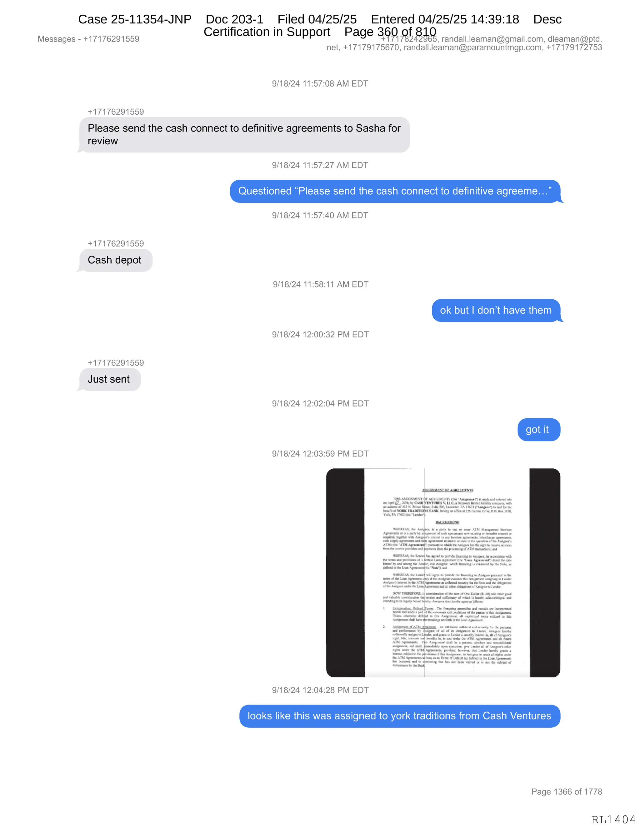 Messages - +17176291559 +17178242965, randall.leaman@gmail.com, dleaman@ptd.
net, +17179175670, randall.leaman@paramountmgp.com, +17179172753
9/18/24 11:57:08 AM EDT
+17176291559
Please send the cash connect to definitive agreements to Sasha for
review
9/18/24 11:57:27 AM EDT
Questioned "Please send the cash connect to definitive agreeme..."
9/18/24 11:57:40 AM EDT
+17176291559
Cash depot
9/18/24 11:58:11 AM EDT
ok but I don't have them
9/18/24 12:00:32 PM EDT
+17176291559
Just sent
9/18/24 12:02:04 PM EDT
got it
9/18/24 12:03:59 PM EDT
9/18/24 12:04:28 PM EDT
1J.L.11.
.
LUC. reu 1..ny
1.41. >I,
. Loor. PA I..11-rádomr>
,cre a ro. r~... Ama.Ore. • ark. .4 PodrePimr,PO
YwI.A
,IVER.I , D
WHIMS, & .A.a: II • pry le yi I. a 401 hlaDN1 Mor.
..oh m ah • mrt. P1 mf~i ia. oia.normo" ao• oimiN.km.. hoo.h.
olhoh. oli.• — ihchwor, cimm. M, Liana roma ouromm.~
hi°' ohilO Ormriomiiolml. raprirmm.mi.. ai„. aii, ..,,,,,.. L.., r... ,..., .
aro a»mrmpp.. mlipmarmpmpmirom.m...TM...rima...
111■3114 Pr la im opor O pp. illar.o. Ir Yo.. o moral...rith
IM oro.rid im.mmi iir h !El. Ir .rammad nir •Prm hipromn+rol . ihm
irmohlo rol •••11. TII La. no Oro.. mal Ox iarr i.udal IU .3 ..,.. u
LahmlPIOLo. Oprimoaliar 'Ny. im.
~Mil Pie .... imil man ha waida lk rari.-mi. o ..... Poo. '. ••••
mol....M.1.1•Nima PM ir iir .1.1..•r...e. M..0 iimp.o 13 La
4~1.11,1, t Mi ATM:~ mmi..ml i.m., mim arma am immoma
Ohm nimpm• ralmLaroMmorro al Pi anim mamara.. ai aummrim hamso
NOW 71113.11ZIOP. I• ama. lim mg ...Pm Palo alP. ot.... rml
a... ~ah. Or a pml m.mmi larl — mlara~ mr.
ilamirops O imd,momio, A••~ . Yaz,......,.
h ~1. ,-Dinallscá t..," la.. •••1 a Y« iff~
más • omammir . Dr pm. o w.Am...
I irim• ...... rapa o Pm iimhimaram ri•~mal -ili Miu..1 • lir
~MI 1...mhirm............ oto O. "ohmio.
, ,,,,,....mia.....,11,;~ A. momia mi.... mar" É. apa momo
... Pao.• % OT .. oil .1 Hl ....a In l a Ay: MAI.
mama., No, r
o yr" W rimo. lz• s ay noirri o..0 af Ami...
...O mia oi ~e lo la mar OOP e. AM Ahla rh. o.. MET
i,1I Oplimom. PIM AM.arom áml m hi pm., *ohm mal a
.d.....d...1A.. lomwdoob ..• amrohm., La ...r n.r.....
, .N .......... mol" tormo. P. Lar ...y lo= .
hiltIt.....• 1c .•••= oulea ...mem he Imiriam m mor. . hariM a
11...m rponheromdmr m mi..m.rirMiaPtOr ilirl.11.1...~1
.frmy
I. ukra mif o q Oi. Iho .. imra ~á in o .... ... millim .
Immo., Oh..
looks like this was assigned to york traditions from Cash Ventures
Page 1366 of 1778
RL1404
Case 25-11354-JNP Doc 203-1 Filed 04/25/25 Entered 04/25/25 14:39:18 Desc
Certification in Support Page 360 of 810
 