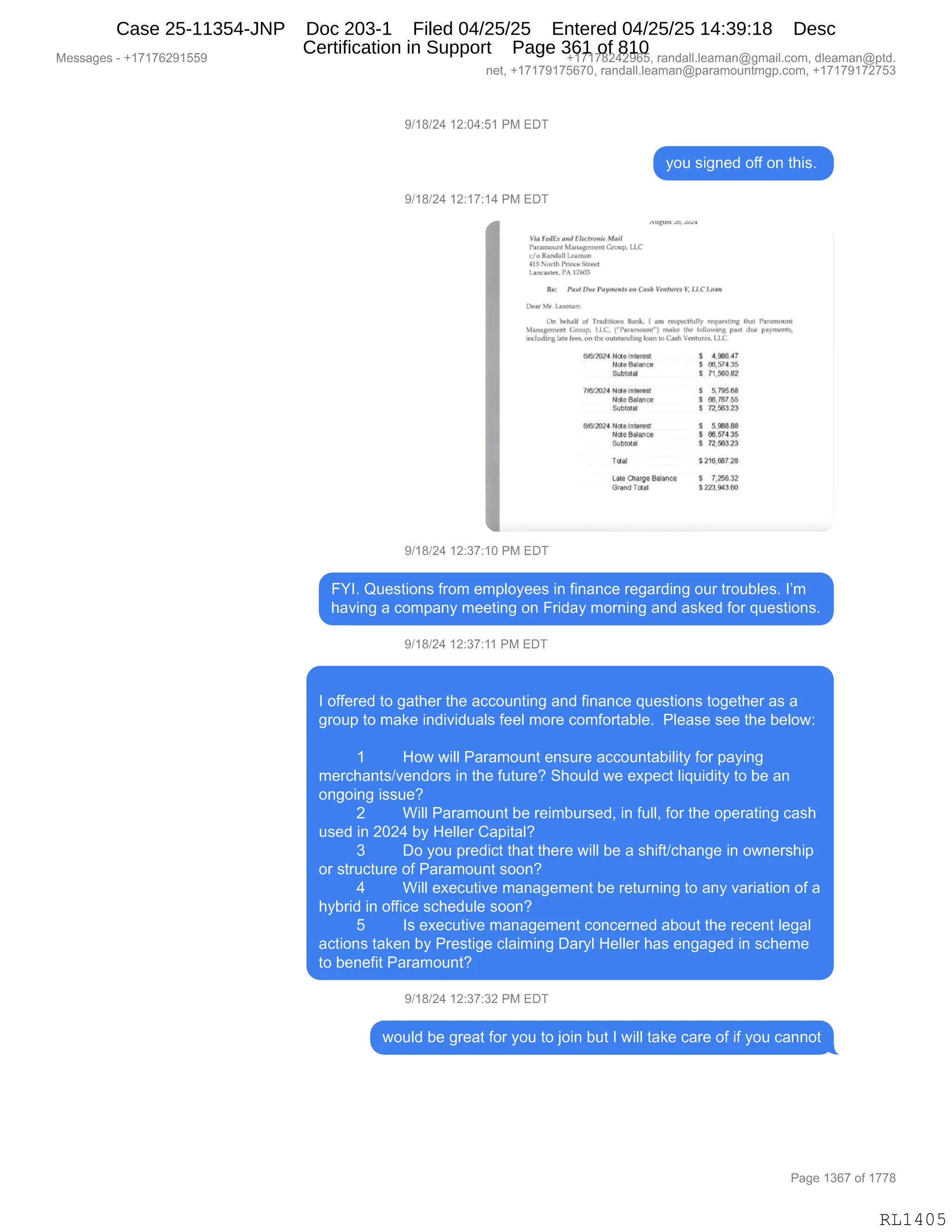 Messages - +17176291559 +17178242965, randall.leaman@gmail.com, dleaman@ptd.
net, +17179175670, randall.leaman@paramountmgp.com, +17179172753
9/18/24 12:04:51 PM EDT
you signed off on this.
9/18/24 12:17:14 PM EDT
V red& doldEbenank Mira
SAmage.i.ent Group. 1.1..e
cíoancha Lamen
trIBIJorrh Prtutte Sana.
Inuranrr,PA 1760r1
nsawasz [..1
Per! Dna Paymerrig. Case t'enlutes V, UCLoºa
IlearMr.Learran
On honra of TfluiLIIMI1 Bank, 1 am raspeaf,II nnaurattng that Pararnount
lIttnagernann Group. Parar...el rnake the fuLlowinA pot due pturrnenn,
iretudEng lata frw,on thr outstandinloanto Cmh l'anoten LLE.
8AY2:t74 atr10 int~ S 1,91147
Ncte1191Ence S BO,574.15
Subtoti S 71,910.82
703/2024 Nata IntteaSt f 1715.18
Nata Balraten 5 95,787.55
SuMotal S 72,553.23
8452024 Nete Intenni S 5.96B.BEI
Ndta Bailoea S e6.974.35
sUbtOtel 5 72.913.23
Tasa 1216,657.28
Late Crianza N'anca S 7,256.32
Grand Tdtai 3 229,9•310
9/18/24 12:37:10 PM EDT
FYI. Questions from employees in finance regarding our troubles. I'm
having a company meeting on Friday morning and asked for questions.
9/18/24 12:37:11 PM EDT
I offered to gather the accounting and finance questions together as a
group to make individuals feel more comfortable. Please see the below:
1 How will Paramount ensure accountability for paying
merchants/vendors in the future? Should we expect liquidity to be an
ongoing issue?
2 Will Paramount be reimbursed, in full, for the operating cash
used in 2024 by Heller Capital?
3 Do you predict that there will be a shift/change in ownership
or structure of Paramount soon?
4 Will executive management be returning to any variation of a
hybrid in office schedule soon?
5 Is executive management concerned about the recent legal
actions taken by Prestige claiming Daryl Heller has engaged in scheme
to benefit Paramount?
9/18/24 12:37:32 PM EDT
would be great for you to join but I will take care of if you cannot
Page 1367 of 1778
RL1405
Case 25-11354-JNP Doc 203-1 Filed 04/25/25 Entered 04/25/25 14:39:18 Desc
Certification in Support Page 361 of 810
 