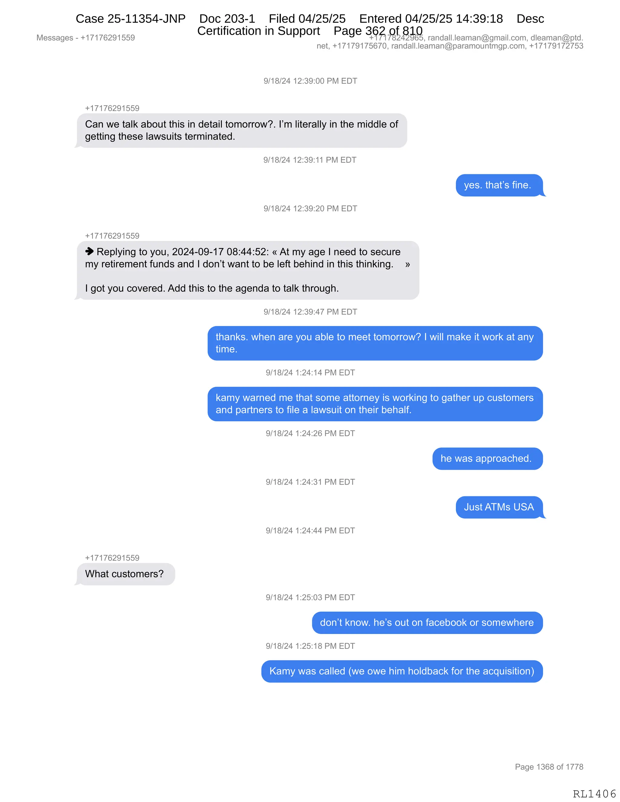 Messages - +17176291559 +17178242965, randall.leaman@gmail.com, dleaman@ptd.
net, +17179175670, randall.leaman@paramountmgp.com, +17179172753
9/18/24 12:39:00 PM EDT
+17176291559
Can we taik about this in detail tomorrow?. 1'm literally in the middle of
getting these Iawsuits terminated.
419/24 12:39:11 PM EDI
9/18/24 12:39:20 PM EDT
+17176291559
♦ Replying to you, 2024-09-17 08:44:52: «At my age 1 need to secure
my retirement funds and 1 don't want to be Ieft behind in this thinking. »
1 got you covered. Add this to the agenda to taik through.
9/18/24 12:39:47 PM EDT
thanks. when are you able to meet tomorrow? 1 will make it work at any
time.
9/18/24 1:24:14 PM EDT
+17176291559
What customers?
kamy wamed me that some attorney is working to gather up customers
and partners to file a lawsuit on their behalf.
9/18/24 1:24:26 PM EDT
9/18/24 1:24:31 PM EDT
9/18/24 1:24:44 PM EDT
9/18/24 1:25:03 PM EDT
he was approached.
JustATMs USA
don't know. he's out on facebook or somewhere
9/18/24 1:25:18 PM EDT
Kamy was called (we owe him holdback for the acquisition)
RL1406
-)(/)J0,(J.*-.OO,N#,2T4
H(+(+IJ-(KK-
L&:,7$,9&E<,&VD59,9;"%,":,>$9&"E,9D6D88D7GB,RP6,E"9$8&EEF,":,9;$,6">>E$,DM
'$99":',9;$%$,E&7%5"9%,9$86":&9$>B
-)(/)J0,(J.*-.((,N#,2T4
F$%B,9;&9P%,M":$B,
-)(/)J0,(J.*-.JO,N#,2T4
H(+(+IJ-(KK-
",b$=EF":',9D,FD5X,JOJ0WO-W(+,O/.00.KJ.,†,19,6F,&'$,R,:$$>,9D,%$A58$
6F,8$9"8$6$:9,M5:>%,&:>,R,>D:P9,7&:9,9D,V$,E$M9,V$;":>,":,9;"%,9;":<":'B,,,,‡
R,'D9,FD5,AD?$8$>B,1>>,9;"%,9D,9;$,&'$:>&,9D,9&E<,9;8D5';B
-)(/)J0,(J.*-.0+,N#,2T4
9;&:<%B,7;$:,&8$,FD5,&VE$,9D,6$$9,9D6D88D7G,R,7"EE,6&<$,"9,7D8<,&9,&:F
9"6$B
-)(/)J0,(.J0.(0,N#,2T4
<&6F,7&8:$>,6$,9;&9,%D6$,&99D8:$F,"%,7D8<":',9D,'&9;$8,5=,A5%9D6$8%
&:>,=&89:$8%,9D,M"E$,&,E&7%5"9,D:,9;$"8,V$;&EMB,
-)(/)J0,(.J0.JI,N#,2T4
;$,7&%,&==8D&A;$>B,
-)(/)J0,(.J0.*(,N#,2T4
a5%9,14#%,d31
-)(/)J0,(.J0.00,N#,2T4
H(+(+IJ-(KK-
C;&9,A5%9D6$8%G,
-)(/)J0,(.JK.O*,N#,2T4
>D:P9,<:D7B,;$P%,D59,D:,M&A$VDD<,D8,%D6$7;$8$
-)(/)J0,(.JK.(/,N#,2T4
c&6F,7&%,A&EE$>,q7$,D7$,;"6,;DE>V&A<,MD8,9;$,&A]5"%"9"D:n
#$%%&'$%,W,H(+(+IJ-(KK- H(+(+/J0J-IKX,8&:>&EEBE$&6&:Y'6&"EBAD6X,>E$&6&:Y=9>B
:$9X,H(+(+-(+KI+OX,8&:>&EEBE$&6&:Y=&8&6D5:96'=BAD6X,H(+(+-(+J+K*
N&'$,(*I/,DM,(++/
RL1406
Case 25-11354-JNP Doc 203-1 Filed 04/25/25 Entered 04/25/25 14:39:18 Desc
Certification in Support Page 362 of 810
 