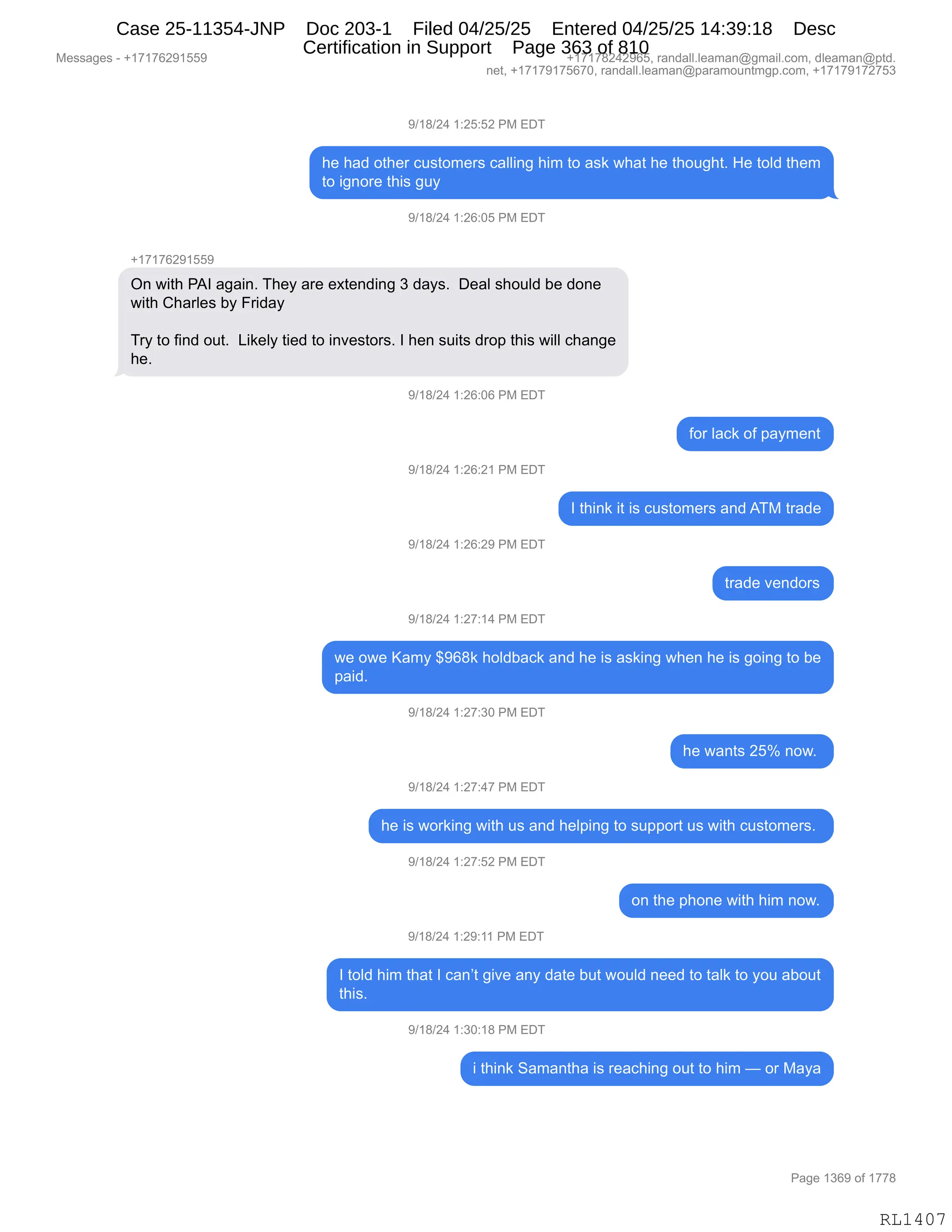 Messages - +17176291559 +17178242965, randall.leaman@gmail.com, dleaman@ptd.
net, +17179175670, randall.leaman@paramountmgp.com, +17179172753
9/18/24 1:25:52 PM EDT
he had other customers calling him to ask what he thought. He told them
to ignore this guy
9/18/24 1:26:05 PM EDT
+17176291559
On with PAI again. They are extending 3 days. Deal should be done
with Charles by Friday
Try to find out. Likely tied to investors. I hen suits drop this will change
he.
9/18/24 1:26:06 PM EDT
9/18/24 1:26:21 PM EDT
9/18/24 1:26:29 PM EDT
9/18/24 1:27:14 PM EDT
for lack of payment
I think it is customers and ATM trade
trade vendors
we owe Kamy $968k holdback and he is asking when he is going to be
paid.
9/18/24 1:27:30 PM EDT
he wants 25% now.
9/18/24 1:27:47 PM EDT
he is working with us and helping to support us with customers.
9/18/24 1:27:52 PM EDT
on the phone with him now.
9/18/24 1:29:11 PM EDT
I told him that I can't give any date but would need to talk to you about
this.
9/18/24 1:30:18 PM EDT
i think Samantha is reaching out to him — or Maya
Page 1369 of 1778
RL1407
-)(/)J0,(.JK.KJ,N#,2T4
;$,;&>,D9;$8,A5%9D6$8%,A&EE":',;"6,9D,&%<,7;&9,;$,9;D5';9B,_$,9DE>,9;$6
9D,"':D8$,9;"%,'5F
-)(/)J0,(.JI.OK,N#,2T4
H(+(+IJ-(KK-
Q:,7"9;,N1R,&'&":B,4;$F,&8$,$@9$:>":',*,>&F%B,,T$&E,%;D5E>,V$,>D:$
7"9;,L;&8E$%,VF,Z8">&F
48F,9D,M":>,D59B,,["<$EF,9"$>,9D,":?$%9D8%B,R,;$:,%5"9%,>8D=,9;"%,7"EE,A;&:'$
;$B
-)(/)J0,(.JI.OI,N#,2T4
MD8,E&A<,DM,=&F6$:9
-)(/)J0,(.JI.J(,N#,2T4
R,9;":<,"9,"%,A5%9D6$8%,&:>,14#,98&>$
-)(/)J0,(.JI.J-,N#,2T4
98&>$,?$:>D8%
-)(/)J0,(.J+.(0,N#,2T4
7$,D7$,c&6F,^-I/<,;DE>V&A<,&:>,;$,"%,&%<":',7;$:,;$,"%,'D":',9D,V$
=&">B,
-)(/)J0,(.J+.*O,N#,2T4
;$,7&:9%,JKk,:D7B,
-)(/)J0,(.J+.0+,N#,2T4
;$,"%,7D8<":',7"9;,5%,&:>,;$E=":',9D,%5==D89,5%,7"9;,A5%9D6$8%B,
-)(/)J0,(.J+.KJ,N#,2T4
D:,9;$,=;D:$,7"9;,;"6,:D7B
-)(/)J0,(.J-.((,N#,2T4
R,9DE>,;"6,9;&9,R,A&:P9,'"?$,&:F,>&9$,V59,7D5E>,:$$>,9D,9&E<,9D,FD5,&VD59
9;"%B,
-)(/)J0,(.*O.(/,N#,2T4
",9;":<,3&6&:9;&,"%,8$&A;":',D59,9D,;"6,o,D8,#&F&
#$%%&'$%,W,H(+(+IJ-(KK- H(+(+/J0J-IKX,8&:>&EEBE$&6&:Y'6&"EBAD6X,>E$&6&:Y=9>B
:$9X,H(+(+-(+KI+OX,8&:>&EEBE$&6&:Y=&8&6D5:96'=BAD6X,H(+(+-(+J+K*
N&'$,(*I-,DM,(++/
RL1407
Case 25-11354-JNP Doc 203-1 Filed 04/25/25 Entered 04/25/25 14:39:18 Desc
Certification in Support Page 363 of 810
 