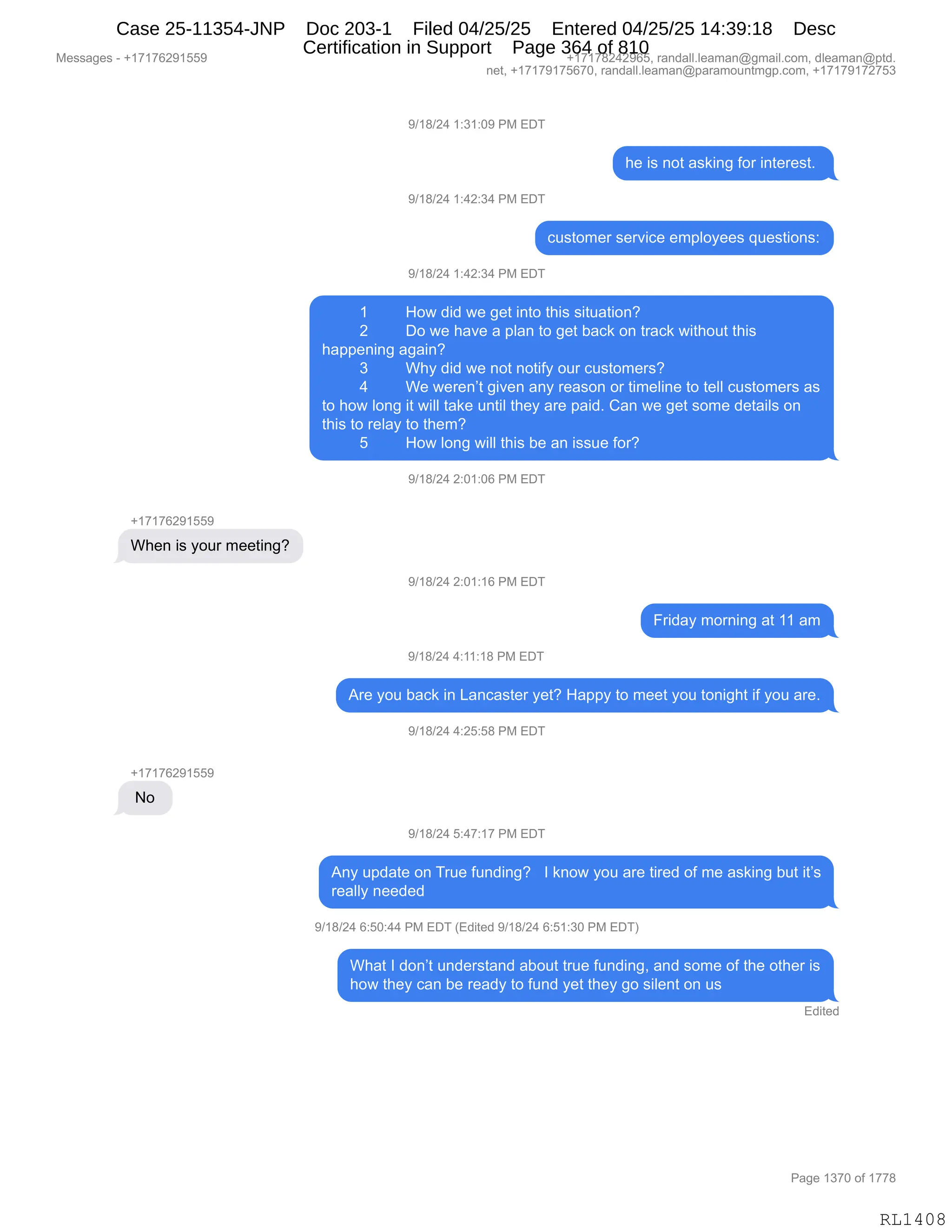 Messages - +17176291559 +17178242965, randall.leaman@gmail.com, dleaman@ptd.
net, +17179175670, randall.leaman@paramountmgp.com, +17179172753
When is your meeting?
No
9/18/24 1:31:09 PM EDT
9/18/24 1:42:34 PM EDT
9/18/24 1:42:34 PM EDT
he is not asking for interest.
customer service employees questions:
1 How did we get into this situation?
2 Do we have a plan to get back on track without this
happening again?
3 Why did we not notify our customers?
4 We weren't given any reason or timeline to tell customers as
to how long it will take until they are paid. Can we get some details on
this to relay to them?
5 How long will this be an issue for?
9/18/24 2:01:06 PM EDT
9/18/24 2:01:16 PM EDT
Friday morning at 11 am
9/18/24 4:11:18 PM EDT
Are you back in Lancaster yet? Happy to meet you tonight if you are.
9/18/24 4:25:58 PM EDT
9/18/24 5:47:17 PM EDT
Any update on True funding? I know you are tired of me asking but it's
really needed
9/18/24 6:50:44 PM EDT (Edited 9/18/24 6:51:30 PM EDT)
What I don't understand about true funding, and some of the other is
how they can be ready to fund yet they go silent on us
Edited
Page 1370 of 1778
RL1408
-)(/)J0,(.*(.O-,N#,2T4
;$,"%,:D9,&%<":',MD8,":9$8$%9B,
-)(/)J0,(.0J.*0,N#,2T4
A5%9D6$8,%$8?"A$,$6=EDF$$%,]5$%9"D:%.
-)(/)J0,(.0J.*0,N#,2T4
( _D7,>">,7$,'$9,":9D,9;"%,%"95&9"D:G
J TD,7$,;&?$,&,=E&:,9D,'$9,V&A<,D:,98&A<,7"9;D59,9;"%
;&==$:":',&'&":G
* C;F,>">,7$,:D9,:D9"MF,D58,A5%9D6$8%G
0 C$,7$8$:P9,'"?$:,&:F,8$&%D:,D8,9"6$E":$,9D,9$EE,A5%9D6$8%,&%
9D,;D7,ED:',"9,7"EE,9&<$,5:9"E,9;$F,&8$,=&">B,L&:,7$,'$9,%D6$,>$9&"E%,D:
9;"%,9D,8$E&F,9D,9;$6G
K _D7,ED:',7"EE,9;"%,V$,&:,"%%5$,MD8G
-)(/)J0,J.O(.OI,N#,2T4
H(+(+IJ-(KK-
C;$:,"%,FD58,6$$9":'G
-)(/)J0,J.O(.(I,N#,2T4
Z8">&F,6D8:":',&9,((,&6
-)(/)J0,0.((.(/,N#,2T4
18$,FD5,V&A<,":,[&:A&%9$8,F$9G,_&==F,9D,6$$9,FD5,9D:"';9,"M,FD5,&8$B
-)(/)J0,0.JK.K/,N#,2T4
H(+(+IJ-(KK-
,D,
-)(/)J0,K.0+.(+,N#,2T4
1:F,5=>&9$,D:,485$,M5:>":'G,,,R,<:D7,FD5,&8$,9"8$>,DM,6$,&%<":',V59,"9P%
8$&EEF,:$$>$>,
-)(/)J0,I.KO.00,N#,2T4,q2>"9$>,-)(/)J0,I.K(.*O,N#,2T4n
C;&9,R,>D:P9,5:>$8%9&:>,&VD59,985$,M5:>":'X,&:>,%D6$,DM,9;$,D9;$8,"%
;D7,9;$F,A&:,V$,8$&>F,9D,M5:>,F$9,9;$F,'D,%"E$:9,D:,5%
2>"9$>
#$%%&'$%,W,H(+(+IJ-(KK- H(+(+/J0J-IKX,8&:>&EEBE$&6&:Y'6&"EBAD6X,>E$&6&:Y=9>B
:$9X,H(+(+-(+KI+OX,8&:>&EEBE$&6&:Y=&8&6D5:96'=BAD6X,H(+(+-(+J+K*
N&'$,(*+O,DM,(++/
RL1408
Case 25-11354-JNP Doc 203-1 Filed 04/25/25 Entered 04/25/25 14:39:18 Desc
Certification in Support Page 364 of 810
 