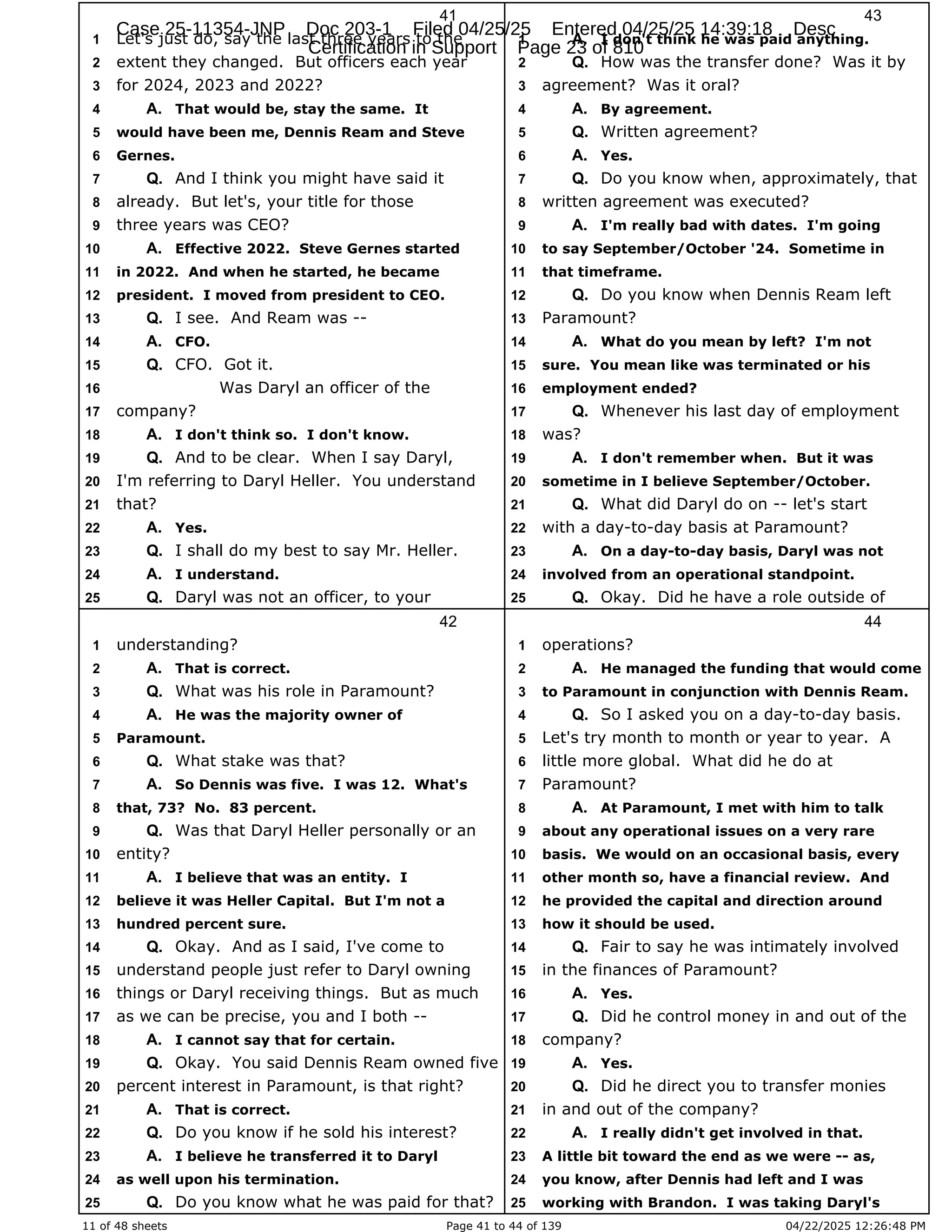 11 of 48 sheets Page 41 to 44 of 139 04/22/2025 12:26:48 PM
41
Let's just do, say the last three years to the
1
extent they changed. But officers each year
2
for 2024, 2023 and 2022?
3
That would be, stay the same. It
4 A.
would have been me, Dennis Ream and Steve
5
Gernes.
6
And I think you might have said it
7 Q.
already. But let's, your title for those
8
three years was CEO?
9
Effective 2022. Steve Gernes started
10 A.
in 2022. And when he started, he became
11
president. I moved from president to CEO.
12
I see. And Ream was --
13 Q.
CFO.
14 A.
CFO. Got it.
15 Q.
Was Daryl an officer of the
16
company?
17
I don't think so. I don't know.
18 A.
And to be clear. When I say Daryl,
19 Q.
I'm referring to Daryl Heller. You understand
20
that?
21
Yes.
22 A.
I shall do my best to say Mr. Heller.
23 Q.
I understand.
24 A.
Daryl was not an officer, to your
25 Q.
42
understanding?
1
That is correct.
2 A.
What was his role in Paramount?
3 Q.
He was the majority owner of
4 A.
Paramount.
5
What stake was that?
6 Q.
So Dennis was five. I was 12. What's
7 A.
that, 73? No. 83 percent.
8
Was that Daryl Heller personally or an
9 Q.
entity?
10
I believe that was an entity. I
11 A.
believe it was Heller Capital. But I'm not a
12
hundred percent sure.
13
Okay. And as I said, I've come to
14 Q.
understand people just refer to Daryl owning
15
things or Daryl receiving things. But as much
16
as we can be precise, you and I both --
17
I cannot say that for certain.
18 A.
Okay. You said Dennis Ream owned five
19 Q.
percent interest in Paramount, is that right?
20
That is correct.
21 A.
Do you know if he sold his interest?
22 Q.
I believe he transferred it to Daryl
23 A.
as well upon his termination.
24
Do you know what he was paid for that?
25 Q.
43
I don't think he was paid anything.
1 A.
How was the transfer done? Was it by
2 Q.
agreement? Was it oral?
3
By agreement.
4 A.
Written agreement?
5 Q.
Yes.
6 A.
Do you know when, approximately, that
7 Q.
written agreement was executed?
8
I'm really bad with dates. I'm going
9 A.
to say September/October '24. Sometime in
10
that timeframe.
11
Do you know when Dennis Ream left
12 Q.
Paramount?
13
What do you mean by left? I'm not
14 A.
sure. You mean like was terminated or his
15
employment ended?
16
Whenever his last day of employment
17 Q.
was?
18
I don't remember when. But it was
19 A.
sometime in I believe September/October.
20
What did Daryl do on -- let's start
21 Q.
with a day-to-day basis at Paramount?
22
On a day-to-day basis, Daryl was not
23 A.
involved from an operational standpoint.
24
Okay. Did he have a role outside of
25 Q.
44
operations?
1
He managed the funding that would come
2 A.
to Paramount in conjunction with Dennis Ream.
3
So I asked you on a day-to-day basis.
4 Q.
Let's try month to month or year to year. A
5
little more global. What did he do at
6
Paramount?
7
At Paramount, I met with him to talk
8 A.
about any operational issues on a very rare
9
basis. We would on an occasional basis, every
10
other month so, have a financial review. And
11
he provided the capital and direction around
12
how it should be used.
13
Fair to say he was intimately involved
14 Q.
in the finances of Paramount?
15
Yes.
16 A.
Did he control money in and out of the
17 Q.
company?
18
Yes.
19 A.
Did he direct you to transfer monies
20 Q.
in and out of the company?
21
I really didn't get involved in that.
22 A.
A little bit toward the end as we were -- as,
23
you know, after Dennis had left and I was
24
working with Brandon. I was taking Daryl's
25
Case 25-11354-JNP Doc 203-1 Filed 04/25/25 Entered 04/25/25 14:39:18 Desc
Certification in Support Page 23 of 810
 