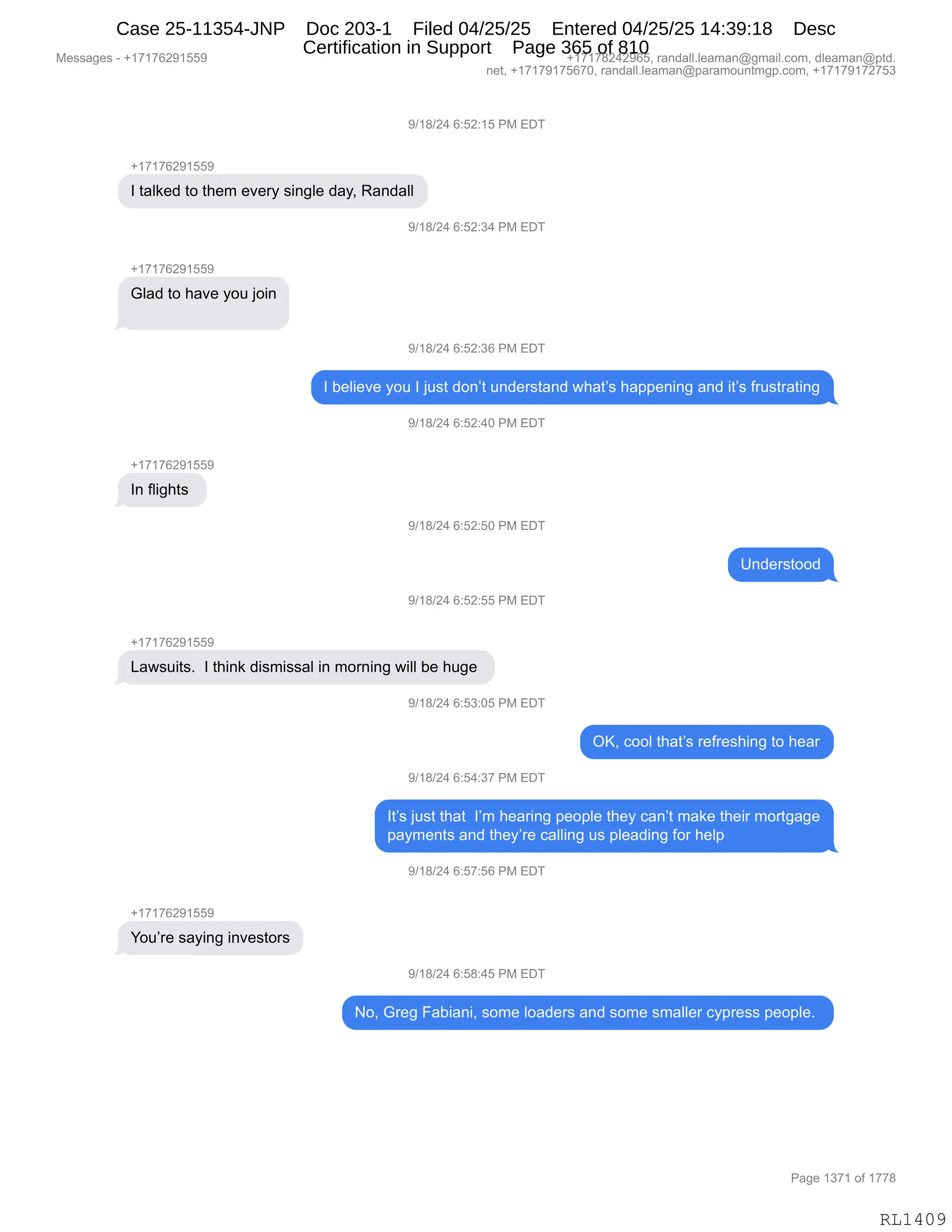 Messages - +17176291559 +17178242965, randall.leaman@gmail.com, dleaman@ptd.
net, +17179175670, randall.leaman@paramountmgp.com, +17179172753
9/18/24 6:52:15 PM EDT
+17176291559
I talked to them every single day, Randall
5)/18/24 6:52:34 PM EDT
Glad to have you join
9/18/24 6:52:36 PM EDT
I believe you I just don't understand what's happening and it's frustrating
9/18/24 6:52:40 PM EDT
In flights
9/18/24 6:52:50 PM EDT
Understood
9/18/24 6:52:55 PM EDT
+17176291559
Lawsuits. I think dismissal in morning will be huge
9/18/24 6:53:05 PM EDT
OK, cool that's refreshing to hear
9/18/24 6:54:37 PM EDT
It's just that I'm hearing people they can't make their mortgage
payments and they're calling us pleading for help
9/18/24 6:57:56 PM EDT
You're saying investors
9/18/24 6:58:45 PM EDT
No, Greg Fabiani, some loaders and some smaller cypress people.
RL1409
-)(/)J0,I.KJ.(K,N#,2T4
H(+(+IJ-(KK-
R,9&E<$>,9D,9;$6,$?$8F,%":'E$,>&FX,b&:>&EE
-)(/)J0,I.KJ.*0,N#,2T4
H(+(+IJ-(KK-
`E&>,9D,;&?$,FD5,UD":
-)(/)J0,I.KJ.*I,N#,2T4
R,V$E"$?$,FD5,R,U5%9,>D:P9,5:>$8%9&:>,7;&9P%,;&==$:":',&:>,"9P%,M85%98&9":'
-)(/)J0,I.KJ.0O,N#,2T4
H(+(+IJ-(KK-
R:,ME"';9%,
-)(/)J0,I.KJ.KO,N#,2T4
d:>$8%9DD>
-)(/)J0,I.KJ.KK,N#,2T4
H(+(+IJ-(KK-
[&7%5"9%B,,R,9;":<,>"%6"%%&E,":,6D8:":',7"EE,V$,;5'$,
-)(/)J0,I.K*.OK,N#,2T4
QcX,ADDE,9;&9P%,8$M8$%;":',9D,;$&8
-)(/)J0,I.K0.*+,N#,2T4
R9P%,U5%9,9;&9,,RP6,;$&8":',=$D=E$,9;$F,A&:P9,6&<$,9;$"8,6D89'&'$
=&F6$:9%,&:>,9;$FP8$,A&EE":',5%,=E$&>":',MD8,;$E=
-)(/)J0,I.K+.KI,N#,2T4
H(+(+IJ-(KK-
hD5P8$,%&F":',":?$%9D8%
-)(/)J0,I.K/.0K,N#,2T4
DX,`8$',Z&V"&:"X,%D6$,ED&>$8%,&:>,%D6$,%6&EE$8,AF=8$%%,=$D=E$B,
#$%%&'$%,W,H(+(+IJ-(KK- H(+(+/J0J-IKX,8&:>&EEBE$&6&:Y'6&"EBAD6X,>E$&6&:Y=9>B
:$9X,H(+(+-(+KI+OX,8&:>&EEBE$&6&:Y=&8&6D5:96'=BAD6X,H(+(+-(+J+K*
N&'$,(*+(,DM,(++/
RL1409
Case 25-11354-JNP Doc 203-1 Filed 04/25/25 Entered 04/25/25 14:39:18 Desc
Certification in Support Page 365 of 810
 