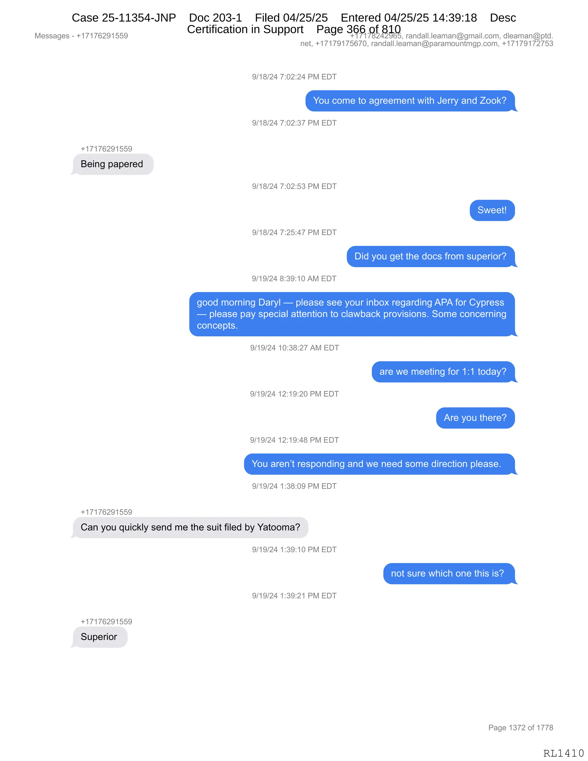 Messages - +17176291559 +17178242965, randall.leaman@gmail.com, dleaman@ptd.
net, +17179175670, randall.leaman@paramountmgp.com, +17179172753
9/18/24 7:02:24 PM EDT
You come to agreement with Jerry and Zook?
9/18/24 7:02:37 PM EDT
+17176291559
Being papered
9/18/24 7:02:53 PM EDT
9/18/24 7:25:47 PM EDT
9/19/24 8:39:10 AM EDT
CID
Did you get the docs from superior?
good morning Daryl — please see your inbox regarding APA for Cypress
— please pay special attention to clawback provisions. Some concerning
concepts.
9/19/24 10:38:27 AM EDT
9/19/24 12:19:20 PM EDT
9/19/24 12:19:48 PM EDT
are we meeting for 1:1 today?
Are you there?
You aren't responding and we need some direction please.
9/19/24 1:38:09 PM EDT
Can you quickly send me the suit filed by Yatooma?
9/19/24 1:39:10 PM EDT
9/19/24 1:39:21 PM EDT
+17176291559
Superior
not sure which one this is?
Page 1372 of 1778
RL1410
-)(/)J0,+.OJ.J0,N#,2T4
hD5,AD6$,9D,&'8$$6$:9,7"9;,a$88F,&:>,uDD<G
-)(/)J0,+.OJ.*+,N#,2T4
H(+(+IJ-(KK-
e$":',=&=$8$>,
-)(/)J0,+.OJ.K*,N#,2T4
37$$9g
-)(/)J0,+.JK.0+,N#,2T4
T">,FD5,'$9,9;$,>DA%,M8D6,%5=$8"D8G
-)(-)J0,/.*-.(O,1#,2T4
'DD>,6D8:":',T&8FE,o,=E$&%$,%$$,FD58,":VD@,8$'&8>":',1N1,MD8,LF=8$%%
o,=E$&%$,=&F,%=$A"&E,&99$:9"D:,9D,AE&7V&A<,=8D?"%"D:%B,3D6$,AD:A$8:":'
AD:A$=9%B,
-)(-)J0,(O.*/.J+,1#,2T4
&8$,7$,6$$9":',MD8,(.(,9D>&FG
-)(-)J0,(J.(-.JO,N#,2T4
18$,FD5,9;$8$G
-)(-)J0,(J.(-.0/,N#,2T4
hD5,&8$:P9,8$%=D:>":',&:>,7$,:$$>,%D6$,>"8$A9"D:,=E$&%$B,,
-)(-)J0,(.*/.O-,N#,2T4
H(+(+IJ-(KK-
L&:,FD5,]5"A<EF,%$:>,6$,9;$,%5"9,M"E$>,VF,h&9DD6&G
-)(-)J0,(.*-.(O,N#,2T4
:D9,%58$,7;"A;,D:$,9;"%,"%G,
-)(-)J0,(.*-.J(,N#,2T4
H(+(+IJ-(KK-
35=$8"D8,
#$%%&'$%,W,H(+(+IJ-(KK- H(+(+/J0J-IKX,8&:>&EEBE$&6&:Y'6&"EBAD6X,>E$&6&:Y=9>B
:$9X,H(+(+-(+KI+OX,8&:>&EEBE$&6&:Y=&8&6D5:96'=BAD6X,H(+(+-(+J+K*
N&'$,(*+J,DM,(++/
RL1410
Case 25-11354-JNP Doc 203-1 Filed 04/25/25 Entered 04/25/25 14:39:18 Desc
Certification in Support Page 366 of 810
 