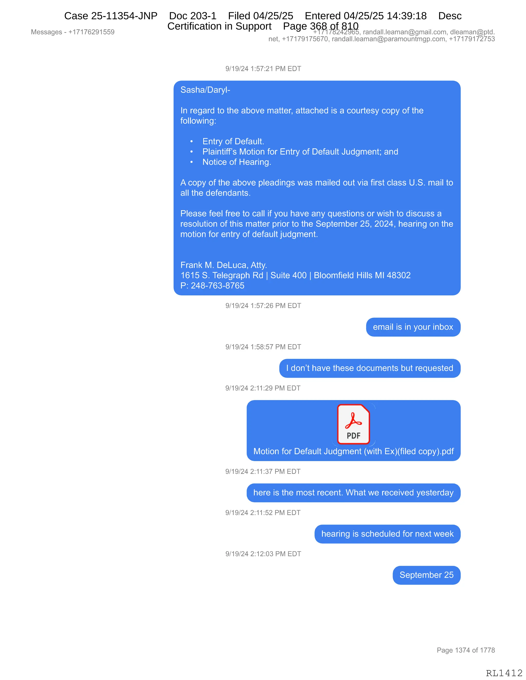 Messages - +17176291559 +17178242965, randall.leaman@gmail.com, dleaman@ptd.
net, +17179175670, randall.leaman@paramountmgp.com, +17179172753
9/19/24 1:57:21 PM EDT
Sasha/Daryl-
In regard to the aboye matter, attached is a courtesy copy of the
following:
• Entry of Default.
• Plaintiff's Motion for Entry of Default Judgment; and
• Notice of Hearing.
A copy of the aboye pleadings was mailed out via first class U.S. mail to
all the defendants.
Please feel free to call if you have any questions or wish to discuss a
resolution of this matter prior to the September 25, 2024, hearing on the
motion for entry of default judgment.
Frank M. DeLuca, Atty.
1615 S. Telegraph Rd ¡ Suite 400 1 Bloomfield Hills MI 48302
P: 248-763-8765
9/19/24 1:57:26 PM EDT
email is in your inbox
9/19/24 1:58:57 PM EDT
I don't have these documents but requested
9/19/24 2:11:29 PM EDT
PDF
Motion for Default Judgment (with Ex)(filed copy).pdf
9/19/24 2:11:37 PM EDT
here is the most recent. What we received yesterday
9/19/24 2:11:52 PM EDT
hearing is scheduled for next week
9/19/24 2:12:03 PM EDT
September 25
Page 1374 of 1778
RL1412
Case 25-11354-JNP Doc 203-1 Filed 04/25/25 Entered 04/25/25 14:39:18 Desc
Certification in Support Page 368 of 810
 