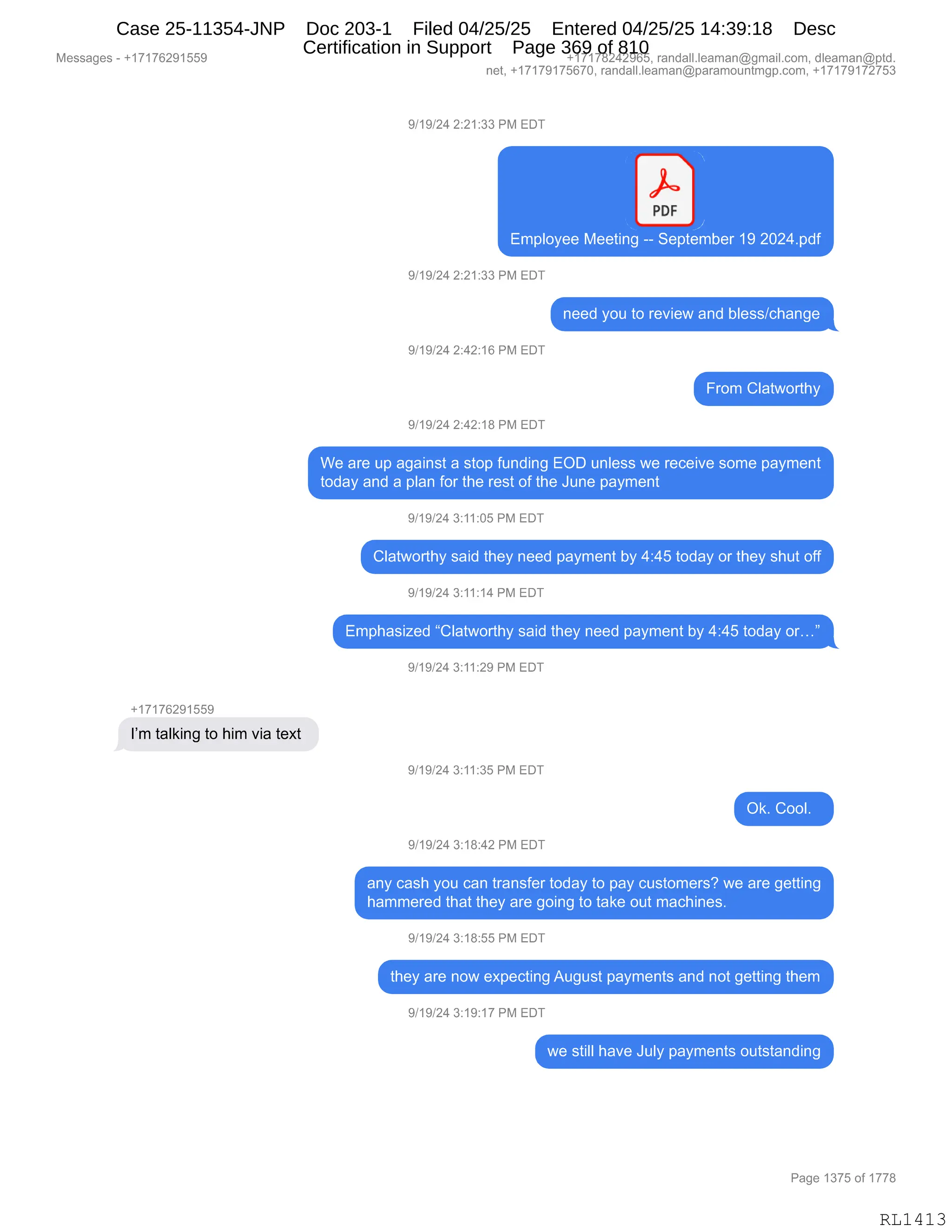 Messages - +17176291559 +17178242965, randall.leaman@gmail.com, dleaman@ptd.
net, +17179175670, randall.leaman@paramountmgp.com, +17179172753
9/19/24 2:21:33 PM EDT
PDF
Employee Meeting -- September 19 2024.pdf
9/19/24 2:21:33 PM EDT
9/19/24 2:42:16 PM EDT
9/19/24 2:42:18 PM EDT
need you to review and bless/change
From Clatworthy
We are up against a stop funding EOD unless we receive some payment
today and a plan for the rest of the June payment
+17176291559
I'm talking to him via text
9/19/24 3:11:05 PM EDT
Clatworthy said they need payment by 4:45 today or they shut off
9/19/24 3:11:14 PM EDT
Emphasized "Clatworthy said they need payment by 4:45 today or..."
9/19/24 3:11:29 PM EDT
9/19/24 3:11:35 PM EDT
Ok. Cool.
9/19/24 3:18:42 PM EDT
any cash you can transfer today to pay customers? we are getting
hammered that they are going to take out machines.
9/19/24 3:18:55 PM EDT
they are now expecting August payments and not getting them
9/19/24 3:19:17 PM EDT
we still have July payments outstanding
Page 1375 of 1778
RL1413
Case 25-11354-JNP Doc 203-1 Filed 04/25/25 Entered 04/25/25 14:39:18 Desc
Certification in Support Page 369 of 810
 