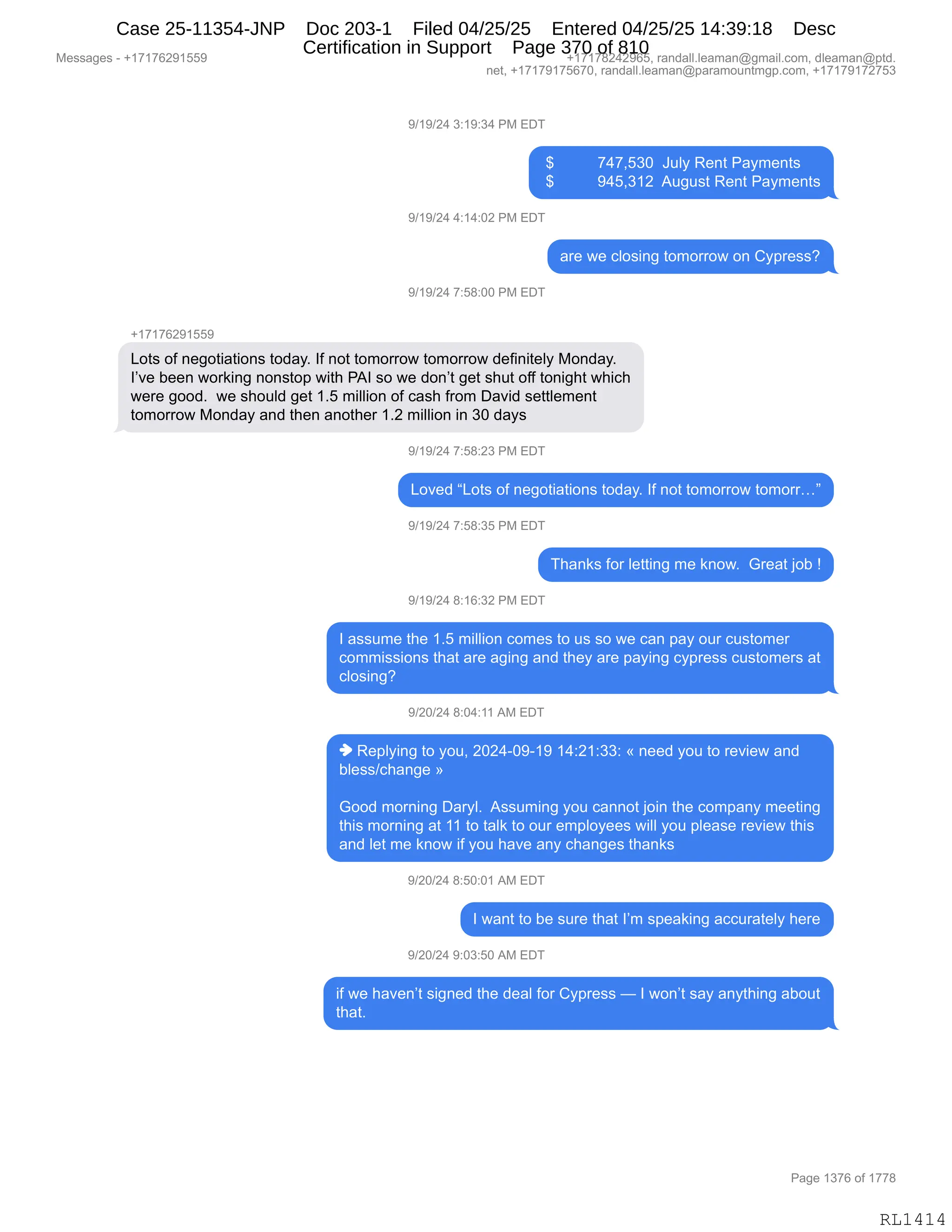 Messages - +17176291559 +17178242965, randall.leaman@gmail.com, dleaman@ptd.
net, +17179175670, randall.leaman@paramountmgp.com, +17179172753
9/19/24 3:19:34 PM EDT
$ 747,530 July Rent Payments
$ 945,312 August Rent Payments
9/19/24 4:14:02 PM EDT
are we closing tomorrow on Cypress?
9/19/24 7:58:00 PM EDT
+17176291559
Lots of negotiations today. If not tomorrow tomorrow definitely Monday.
I've been working nonstop with PAI so we don't get shut off tonight which
were good. we should get 1.5 million of cash from David settlement
tomorrow Monday and then another 1.2 million in 30 days
9/19/24 7:58:23 PM EDT
Loved "Lots of negotiations today. If not tomorrow tomorr..."
9/19/24 7:58:35 PM EDT
Thanks for Ietting me know. Great job !
9/19/24 8:16:32 PM EDT
I assume the 1.5 million comes to us so we can pay our customer
commissions that are aging and they are paying cypress customers at
closing?
9/20/24 8:04:11 AM EDT
♦ Replying to you, 2024-09-19 14:21:33: « need you to review and
bless/change »
Good morning Daryl. Assuming you cannot join the company meeting
this morning at 11 to taik to our employees will you please review this
and let me know if you have any changes thanks
9/20/24 8:50:01 AM EDT
I want to be sure that I'm speaking accurately here
9/20/24 9:03:50 AM EDT
if we haven't signed the deal for Cypress — I won't say anything about
that.
Page 1376 of 1778
RL1414
-)(-)J0,*.(-.*0,N#,2T4
,^,,,,,,,,,,+0+XK*O,,a5EF,b$:9,N&F6$:9%
,^,,,,,,,,,,-0KX*(J,,15'5%9,b$:9,N&F6$:9%
-)(-)J0,0.(0.OJ,N#,2T4
&8$,7$,AED%":',9D6D88D7,D:,LF=8$%%G
-)(-)J0,+.K/.OO,N#,2T4
H(+(+IJ-(KK-
[D9%,DM,:$'D9"&9"D:%,9D>&FB,RM,:D9,9D6D88D7,9D6D88D7,>$M":"9$EF,#D:>&FB
RP?$,V$$:,7D8<":',:D:%9D=,7"9;,N1R,%D,7$,>D:P9,'$9,%;59,DMM,9D:"';9,7;"A;
7$8$,'DD>B,,7$,%;D5E>,'$9,(BK,6"EE"D:,DM,A&%;,M8D6,T&?">,%$99E$6$:9
9D6D88D7,#D:>&F,&:>,9;$:,&:D9;$8,(BJ,6"EE"D:,":,*O,>&F%
-)(-)J0,+.K/.J*,N#,2T4
[D?$>,l[D9%,DM,:$'D9"&9"D:%,9D>&FB,RM,:D9,9D6D88D7,9D6D88jm
-)(-)J0,+.K/.*K,N#,2T4
4;&:<%,MD8,E$99":',6$,<:D7B,,`8$&9,UDV,g
-)(-)J0,/.(I.*J,N#,2T4
R,&%%56$,9;$,(BK,6"EE"D:,AD6$%,9D,5%,%D,7$,A&:,=&F,D58,A5%9D6$8
AD66"%%"D:%,9;&9,&8$,&'":',&:>,9;$F,&8$,=&F":',AF=8$%%,A5%9D6$8%,&9
AED%":'G
-)JO)J0,/.O0.((,1#,2T4
",b$=EF":',9D,FD5X,JOJ0WO-W(-,(0.J(.**.,†,:$$>,FD5,9D,8$?"$7,&:>
VE$%%)A;&:'$,‡
`DD>,6D8:":',T&8FEB,,1%%56":',FD5,A&::D9,UD":,9;$,AD6=&:F,6$$9":'
9;"%,6D8:":',&9,((,9D,9&E<,9D,D58,$6=EDF$$%,7"EE,FD5,=E$&%$,8$?"$7,9;"%
&:>,E$9,6$,<:D7,"M,FD5,;&?$,&:F,A;&:'$%,9;&:<%
-)JO)J0,/.KO.O(,1#,2T4
R,7&:9,9D,V$,%58$,9;&9,RP6,%=$&<":',&AA58&9$EF,;$8$
-)JO)J0,-.O*.KO,1#,2T4
"M,7$,;&?$:P9,%"':$>,9;$,>$&E,MD8,LF=8$%%,o,R,7D:P9,%&F,&:F9;":',&VD59
9;&9B,
#$%%&'$%,W,H(+(+IJ-(KK- H(+(+/J0J-IKX,8&:>&EEBE$&6&:Y'6&"EBAD6X,>E$&6&:Y=9>B
:$9X,H(+(+-(+KI+OX,8&:>&EEBE$&6&:Y=&8&6D5:96'=BAD6X,H(+(+-(+J+K*
N&'$,(*+I,DM,(++/
RL1414
Case 25-11354-JNP Doc 203-1 Filed 04/25/25 Entered 04/25/25 14:39:18 Desc
Certification in Support Page 370 of 810
 