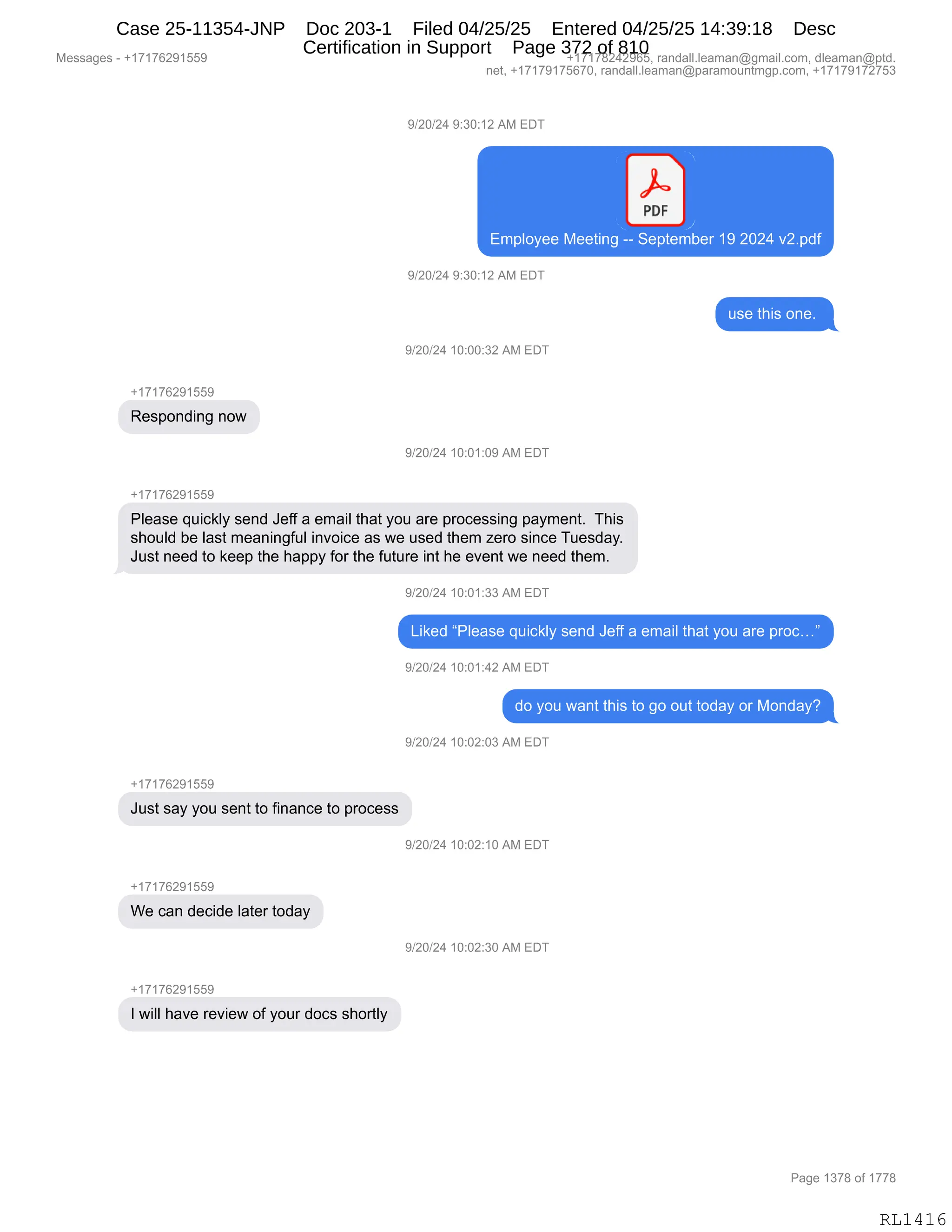 Messages - +17176291559 +17178242965, randall.leaman@gmail.com, dleaman@ptd.
net, +17179175670, randall.leaman@paramountmgp.com, +17179172753
9/20/24 9:30:12 AM EDT
PDF
Employee Meeting -- September 19 2024 v2.pdf
9/20/24 9:30:12 AM EDT
use this one.
9/20/24 10:00:32 AM EDT
+17176291559
Responding now
9/20/24 10:01:09 AM EDT
+17176291559
Please quickly send Jeff a email that you are processing payment. This
should be last meaningful invoice as we used them zero since Tuesday.
Just need to keep the happy for the future int he event we need them.
9/20/24 10:01:33 AM EDT
Liked "Please quickly send Jeff a email that you are proc..."
9/20/24 10:01:42 AM EDT
+17176291559
Just say you sent to finance to process
+1717629150E
We can decide later today
+17176291559
I will have review of your docs shortly
do you want this to go out today or Monday?
9/20/24 10:02:03 AM EDT
9/20/24 10:02:10 AM EDT
9/20/24 10:02:30 AM EDT
Page 1378 of 1778
RL1416
Case 25-11354-JNP Doc 203-1 Filed 04/25/25 Entered 04/25/25 14:39:18 Desc
Certification in Support Page 372 of 810
 