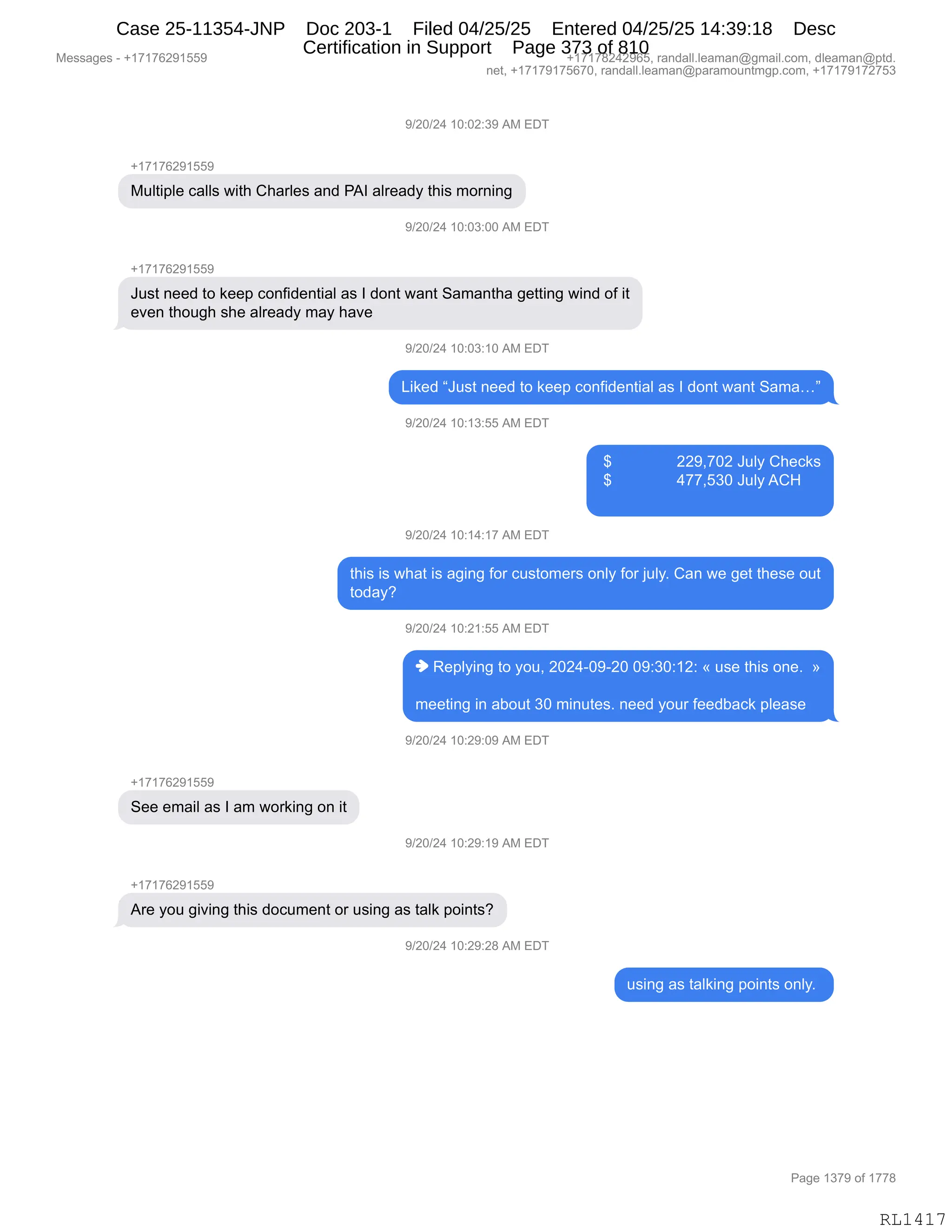 Messages - +17176291559 +17178242965, randall.leaman@gmail.com, dleaman@ptd.
net, +17179175670, randall.leaman@paramountmgp.com, +17179172753
9/20/24 10:02:39 AM EDT
-,17176291559
Multiple calls with Charles and PAI already this morning
1/20/24 10:03:00 AM EDT
+171f ti291bb9
Just need to keep confidential as I dont want Samantha getting wind of it
even though she already may have
9/20/24 10:03:10 AM EDT
Liked "Just need to keep confidential as I dont want Sama..."
9/20/24 10:13:55 AM EDT
229,702 July Checks
477,530 July ACH
9/20/24 10:14:17 AM EDT
this is what is aging for customers only for july. Can we get these out
today?
9/20/24 10:21:55 AM EDT
♦ Replying to you, 2024-09-20 09:30:12: « use this one. »
meeting in about 30 minutes. need your feedback please
9/20/24 10:29:09 AM EDT
See email as I am working on it
9/20/24 10:29:19 AM EDT
+17176291559
Are you giving this document or using as talk points?
)/20/24 10:29:28 AM EDT
using as talking points only.
Page 1379 of 1778
RL1417
-)JO)J0,(O.OJ.*-,1#,2T4
H(+(+IJ-(KK-
#5E9"=E$,A&EE%,7"9;,L;&8E$%,&:>,N1R,&E8$&>F,9;"%,6D8:":'
-)JO)J0,(O.O*.OO,1#,2T4
H(+(+IJ-(KK-
a5%9,:$$>,9D,<$$=,AD:M">$:9"&E,&%,R,>D:9,7&:9,3&6&:9;&,'$99":',7":>,DM,"9
$?$:,9;D5';,%;$,&E8$&>F,6&F,;&?$,
-)JO)J0,(O.O*.(O,1#,2T4
["<$>,la5%9,:$$>,9D,<$$=,AD:M">$:9"&E,&%,R,>D:9,7&:9,3&6&jm
-)JO)J0,(O.(*.KK,1#,2T4
,^,,,,,,,,,,,,,,,JJ-X+OJ,a5EF,L;$A<%
,^,,,,,,,,,,,,,,,0++XK*O,a5EF,1L_
-)JO)J0,(O.(0.(+,1#,2T4
9;"%,"%,7;&9,"%,&'":',MD8,A5%9D6$8%,D:EF,MD8,U5EFB,L&:,7$,'$9,9;$%$,D59
9D>&FG
-)JO)J0,(O.J(.KK,1#,2T4
",b$=EF":',9D,FD5X,JOJ0WO-WJO,O-.*O.(J.,†,5%$,9;"%,D:$B,,‡
6$$9":',":,&VD59,*O,6":59$%B,:$$>,FD58,M$$>V&A<,=E$&%$
-)JO)J0,(O.J-.O-,1#,2T4
H(+(+IJ-(KK-
3$$,$6&"E,&%,R,&6,7D8<":',D:,"9
-)JO)J0,(O.J-.(-,1#,2T4
H(+(+IJ-(KK-
18$,FD5,'"?":',9;"%,>DA56$:9,D8,5%":',&%,9&E<,=D":9%G
-)JO)J0,(O.J-.J/,1#,2T4
5%":',&%,9&E<":',=D":9%,D:EFB,
#$%%&'$%,W,H(+(+IJ-(KK- H(+(+/J0J-IKX,8&:>&EEBE$&6&:Y'6&"EBAD6X,>E$&6&:Y=9>B
:$9X,H(+(+-(+KI+OX,8&:>&EEBE$&6&:Y=&8&6D5:96'=BAD6X,H(+(+-(+J+K*
N&'$,(*+-,DM,(++/
RL1417
Case 25-11354-JNP Doc 203-1 Filed 04/25/25 Entered 04/25/25 14:39:18 Desc
Certification in Support Page 373 of 810
 