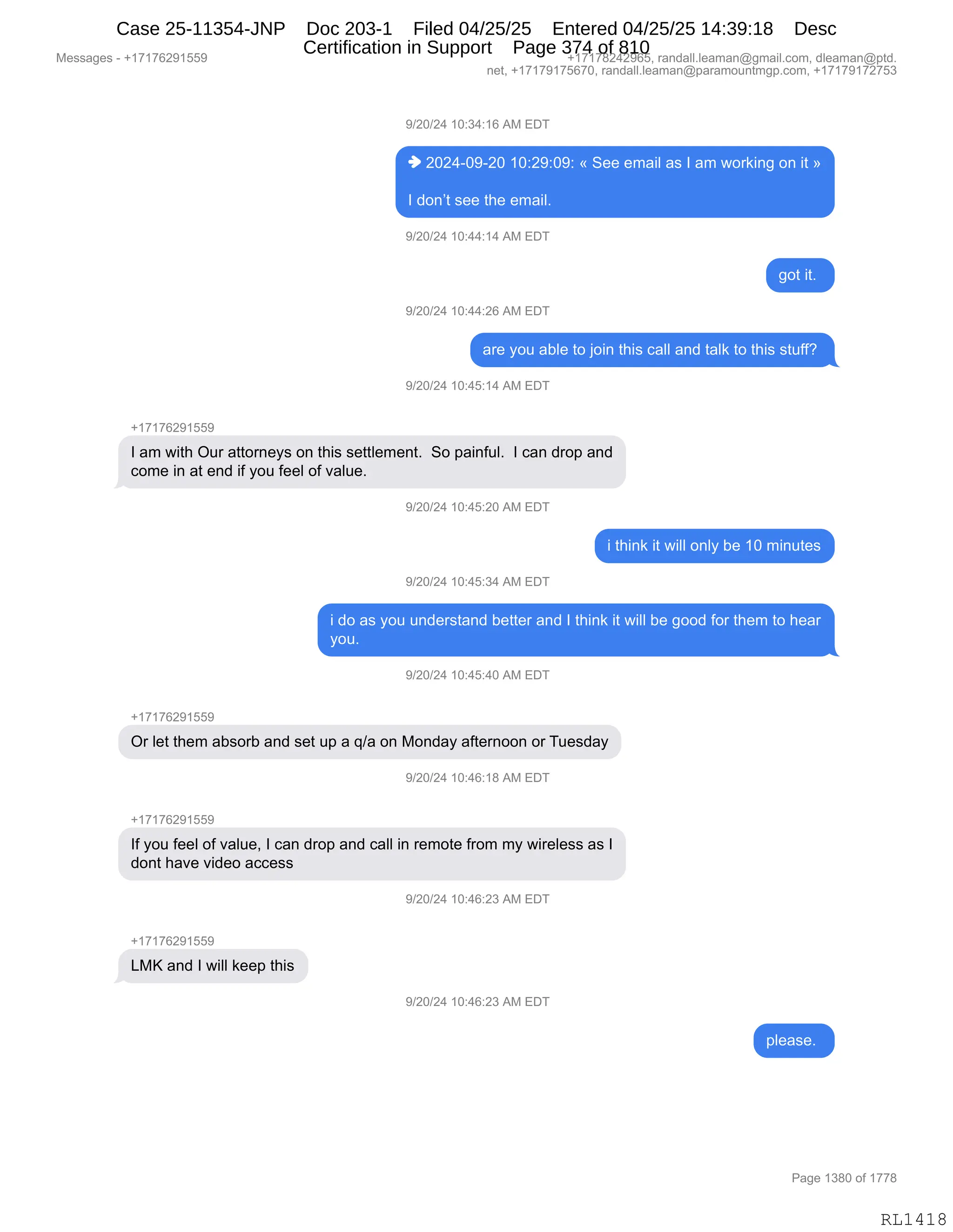 Messages - +17176291559 +17178242965, randall.leaman@gmail.com, dleaman@ptd.
net, +17179175670, randall.leaman@paramountmgp.com, +17179172753
9/20/24 10:34:16 AM EDT
♦ 2024-09-20 10:29:09: « See email as 1 am working on it »
1 don't see the email.
9/20/24 10:44:14 AM EDT
got it.
9/20/24 10:44:26 AM EDT
are you able to join this call and taik to this stuff?
9/20/24 10:45:14 AM EDT
+17176291559
1 am with Our attomeys on this settlement. So painful. 1 can drop and
come in at end if you feel of value.
,/20/24 10:45:20 AM ED
i think it will only be 10 minutes
9/20/24 10:45:34 AM EDT
i do as you understand better and 1 think it will be good for them to hear
you.
9/20/24 10:45:40 AM EDT
+17176291559
Or let them absorb and set up a q/a on Monday afternoon or Tuesday
W20/24 10:46:18 AM ED1
1f you feel of value, 1 can drop and call in remote from my wireless as 1
dont have video access
9/20/24 10:46:23 AM EDT
LMK and 1 will keep this
9/20/24 10:46:23 AM EDT
RL1418
-)JO)J0,(O.*0.(I,1#,2T4
",JOJ0WO-WJO,(O.J-.O-.,†,3$$,$6&"E,&%,R,&6,7D8<":',D:,"9,‡
R,>D:P9,%$$,9;$,$6&"EB
-)JO)J0,(O.00.(0,1#,2T4
'D9,"9B,
-)JO)J0,(O.00.JI,1#,2T4
&8$,FD5,&VE$,9D,UD":,9;"%,A&EE,&:>,9&E<,9D,9;"%,%95MMG,
-)JO)J0,(O.0K.(0,1#,2T4
H(+(+IJ-(KK-
R,&6,7"9;,Q58,&99D8:$F%,D:,9;"%,%$99E$6$:9B,,3D,=&":M5EB,,R,A&:,>8D=,&:>
AD6$,":,&9,$:>,"M,FD5,M$$E,DM,?&E5$B
-)JO)J0,(O.0K.JO,1#,2T4
",9;":<,"9,7"EE,D:EF,V$,(O,6":59$%
-)JO)J0,(O.0K.*0,1#,2T4
",>D,&%,FD5,5:>$8%9&:>,V$99$8,&:>,R,9;":<,"9,7"EE,V$,'DD>,MD8,9;$6,9D,;$&8
FD5B
-)JO)J0,(O.0K.0O,1#,2T4
H(+(+IJ-(KK-
Q8,E$9,9;$6,&V%D8V,&:>,%$9,5=,&,])&,D:,#D:>&F,&M9$8:DD:,D8,45$%>&F
-)JO)J0,(O.0I.(/,1#,2T4
H(+(+IJ-(KK-
RM,FD5,M$$E,DM,?&E5$X,R,A&:,>8D=,&:>,A&EE,":,8$6D9$,M8D6,6F,7"8$E$%%,&%,R
>D:9,;&?$,?">$D,&AA$%%
-)JO)J0,(O.0I.J*,1#,2T4
H(+(+IJ-(KK-
[#c,&:>,R,7"EE,<$$=,9;"%
-)JO)J0,(O.0I.J*,1#,2T4
=E$&%$B,
#$%%&'$%,W,H(+(+IJ-(KK- H(+(+/J0J-IKX,8&:>&EEBE$&6&:Y'6&"EBAD6X,>E$&6&:Y=9>B
:$9X,H(+(+-(+KI+OX,8&:>&EEBE$&6&:Y=&8&6D5:96'=BAD6X,H(+(+-(+J+K*
N&'$,(*/O,DM,(++/
RL1418
Case 25-11354-JNP Doc 203-1 Filed 04/25/25 Entered 04/25/25 14:39:18 Desc
Certification in Support Page 374 of 810
 