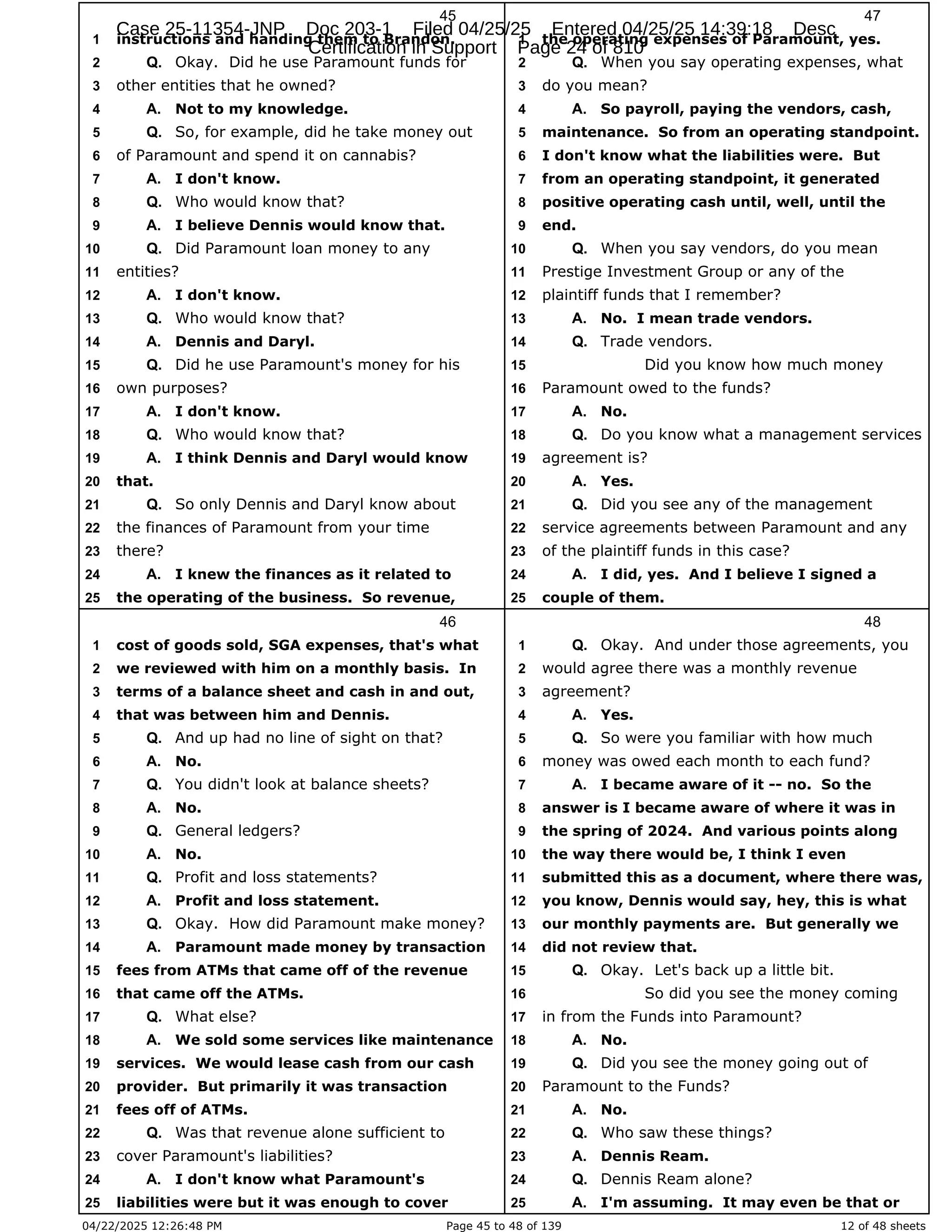 04/22/2025 12:26:48 PM Page 45 to 48 of 139 12 of 48 sheets
45
instructions and handing them to Brandon.
1
Okay. Did he use Paramount funds for
2 Q.
other entities that he owned?
3
Not to my knowledge.
4 A.
So, for example, did he take money out
5 Q.
of Paramount and spend it on cannabis?
6
I don't know.
7 A.
Who would know that?
8 Q.
I believe Dennis would know that.
9 A.
Did Paramount loan money to any
10 Q.
entities?
11
I don't know.
12 A.
Who would know that?
13 Q.
Dennis and Daryl.
14 A.
Did he use Paramount's money for his
15 Q.
own purposes?
16
I don't know.
17 A.
Who would know that?
18 Q.
I think Dennis and Daryl would know
19 A.
that.
20
So only Dennis and Daryl know about
21 Q.
the finances of Paramount from your time
22
there?
23
I knew the finances as it related to
24 A.
the operating of the business. So revenue,
25
46
cost of goods sold, SGA expenses, that's what
1
we reviewed with him on a monthly basis. In
2
terms of a balance sheet and cash in and out,
3
that was between him and Dennis.
4
And up had no line of sight on that?
5 Q.
No.
6 A.
You didn't look at balance sheets?
7 Q.
No.
8 A.
General ledgers?
9 Q.
No.
10 A.
Profit and loss statements?
11 Q.
Profit and loss statement.
12 A.
Okay. How did Paramount make money?
13 Q.
Paramount made money by transaction
14 A.
fees from ATMs that came off of the revenue
15
that came off the ATMs.
16
What else?
17 Q.
We sold some services like maintenance
18 A.
services. We would lease cash from our cash
19
provider. But primarily it was transaction
20
fees off of ATMs.
21
Was that revenue alone sufficient to
22 Q.
cover Paramount's liabilities?
23
I don't know what Paramount's
24 A.
liabilities were but it was enough to cover
25
47
the operating expenses of Paramount, yes.
1
When you say operating expenses, what
2 Q.
do you mean?
3
So payroll, paying the vendors, cash,
4 A.
maintenance. So from an operating standpoint.
5
I don't know what the liabilities were. But
6
from an operating standpoint, it generated
7
positive operating cash until, well, until the
8
end.
9
When you say vendors, do you mean
10 Q.
Prestige Investment Group or any of the
11
plaintiff funds that I remember?
12
No. I mean trade vendors.
13 A.
Trade vendors.
14 Q.
Did you know how much money
15
Paramount owed to the funds?
16
No.
17 A.
Do you know what a management services
18 Q.
agreement is?
19
Yes.
20 A.
Did you see any of the management
21 Q.
service agreements between Paramount and any
22
of the plaintiff funds in this case?
23
I did, yes. And I believe I signed a
24 A.
couple of them.
25
48
Okay. And under those agreements, you
1 Q.
would agree there was a monthly revenue
2
agreement?
3
Yes.
4 A.
So were you familiar with how much
5 Q.
money was owed each month to each fund?
6
I became aware of it -- no. So the
7 A.
answer is I became aware of where it was in
8
the spring of 2024. And various points along
9
the way there would be, I think I even
10
submitted this as a document, where there was,
11
you know, Dennis would say, hey, this is what
12
our monthly payments are. But generally we
13
did not review that.
14
Okay. Let's back up a little bit.
15 Q.
So did you see the money coming
16
in from the Funds into Paramount?
17
No.
18 A.
Did you see the money going out of
19 Q.
Paramount to the Funds?
20
No.
21 A.
Who saw these things?
22 Q.
Dennis Ream.
23 A.
Dennis Ream alone?
24 Q.
I'm assuming. It may even be that or
25 A.
Case 25-11354-JNP Doc 203-1 Filed 04/25/25 Entered 04/25/25 14:39:18 Desc
Certification in Support Page 24 of 810
 
