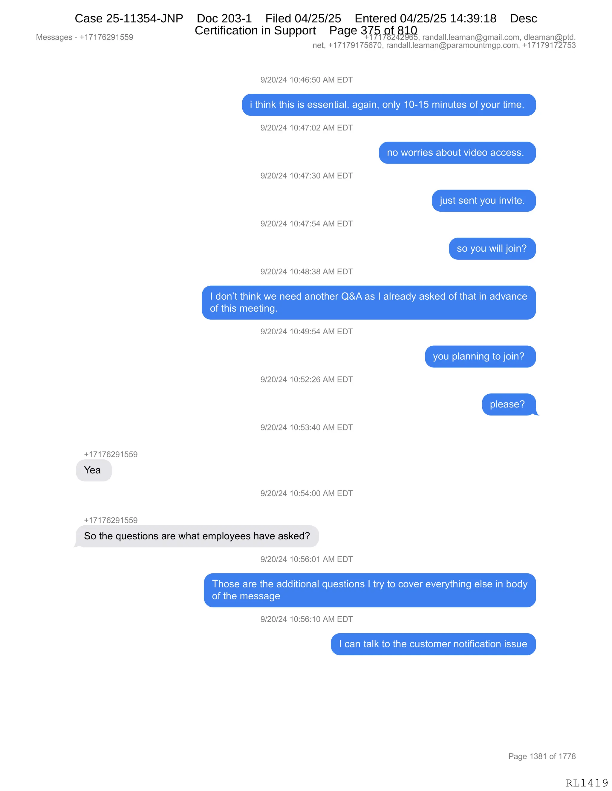 Messages - +17176291559 +17178242965, randall.leaman@gmail.com, dleaman@ptd.
net, +17179175670, randall.leaman@paramountmgp.com, +17179172753
9/20/24 10:46:50 AM EDT
i think this is essential. again, only 10-15 minutes of your time.
9/20/24 10:47:02 AM EDT
9/20/24 10:47:30 AM EDT
9/20/24 10:47:54 AM EDT
9/20/24 10:48:38 AM EDT
no worries about video access.
just sent you invite.
so you will join?
1 don't think we need another Q&A as 1 already asked of that in advance
of this meeting.
9/20/24 10:49:54 AM EDT
9/20/24 10:52:26 AM EDT
9/20/24 10:53:40 AM EDT
+17176291559
Yea
9/20/24 10:54:00 AM EDT
+17176291559
So the questions are what employees have asked?
J/20/24 10:56:01 AM EDT
you planning to join?
please?
Those are the additional questions 1 try to cover everything else in body
of the message
9/20/24 10:56:10 AM EDT
1 can talk to the customer notification issue
Page 1381 of 1778
RL1419
-)JO)J0,(O.0I.KO,1#,2T4
",9;":<,9;"%,"%,$%%$:9"&EB,&'&":X,D:EF,(OW(K,6":59$%,DM,FD58,9"6$B,
-)JO)J0,(O.0+.OJ,1#,2T4
:D,7D88"$%,&VD59,?">$D,&AA$%%B,
-)JO)J0,(O.0+.*O,1#,2T4
U5%9,%$:9,FD5,":?"9$B,
-)JO)J0,(O.0+.K0,1#,2T4
%D,FD5,7"EE,UD":G
-)JO)J0,(O.0/.*/,1#,2T4
R,>D:P9,9;":<,7$,:$$>,&:D9;$8,rp1,&%,R,&E8$&>F,&%<$>,DM,9;&9,":,&>?&:A$
DM,9;"%,6$$9":'B,
-)JO)J0,(O.0-.K0,1#,2T4
FD5,=E&::":',9D,UD":G,
-)JO)J0,(O.KJ.JI,1#,2T4
=E$&%$G,
-)JO)J0,(O.K*.0O,1#,2T4
H(+(+IJ-(KK-
h$&,
-)JO)J0,(O.K0.OO,1#,2T4
H(+(+IJ-(KK-
3D,9;$,]5$%9"D:%,&8$,7;&9,$6=EDF$$%,;&?$,&%<$>G
-)JO)J0,(O.KI.O(,1#,2T4
4;D%$,&8$,9;$,&>>"9"D:&E,]5$%9"D:%,R,98F,9D,AD?$8,$?$8F9;":',$E%$,":,VD>F
DM,9;$,6$%%&'$,
-)JO)J0,(O.KI.(O,1#,2T4
R,A&:,9&E<,9D,9;$,A5%9D6$8,:D9"M"A&9"D:,"%%5$
#$%%&'$%,W,H(+(+IJ-(KK- H(+(+/J0J-IKX,8&:>&EEBE$&6&:Y'6&"EBAD6X,>E$&6&:Y=9>B
:$9X,H(+(+-(+KI+OX,8&:>&EEBE$&6&:Y=&8&6D5:96'=BAD6X,H(+(+-(+J+K*
N&'$,(*/(,DM,(++/
RL1419
Case 25-11354-JNP Doc 203-1 Filed 04/25/25 Entered 04/25/25 14:39:18 Desc
Certification in Support Page 375 of 810
 