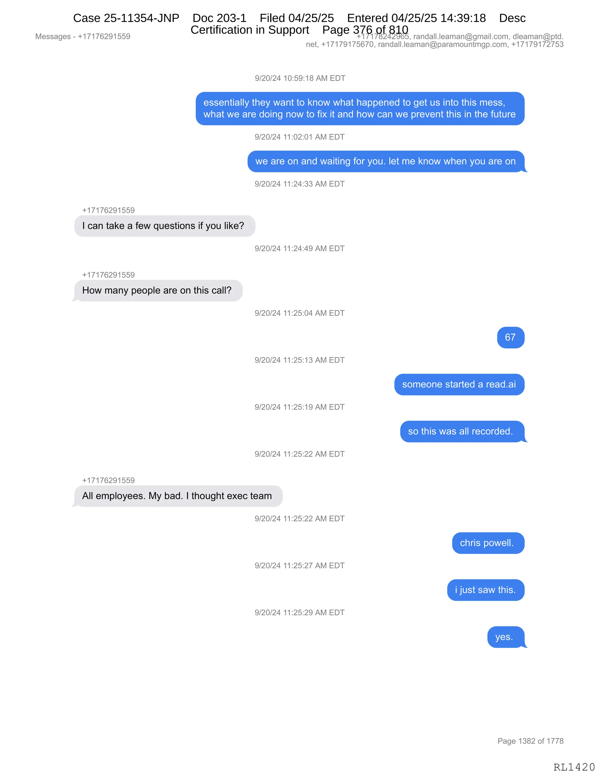 Messages - +17176291559 +17178242965, randall.leaman@gmail.com, dleaman@ptd.
net, +17179175670, randall.leaman@paramountmgp.com, +17179172753
9/20/24 10:59:18 AM EDT
essentially they want to know what happened to get us into this mess,
what we are doing now to fix it and how can we prevent this in the future
9/20/24 11:02:01 AM EDT
we are on and waiting for you. let me know when you are on
+17176291559
1 can take a few questions if you like?
How many people are on this call?
+17176291559
9/20/24 11:24:33 AM EDT
9/20/24 11:24:49 AM EDT
9/20/24 11:25:04 AM EDT
9/20/24 11:25:13 AM EDT
9/20/24 11:25:19 AM EDT
9/20/24 11:25:22 AM EDT
All employees. My bad. 1 thought exec team
)/20/24 11:25:22 AM EDT
9/20/24 11:25:27 AM EDT
9/20/24 11:25:29 AM EDT
67
someone started a read.ai
so this was all recorded.
chris powell.
RL1420
-)JO)J0,(O.K-.(/,1#,2T4
$%%$:9"&EEF,9;$F,7&:9,9D,<:D7,7;&9,;&==$:$>,9D,'$9,5%,":9D,9;"%,6$%%X
7;&9,7$,&8$,>D":',:D7,9D,M"@,"9,&:>,;D7,A&:,7$,=8$?$:9,9;"%,":,9;$,M5958$
-)JO)J0,((.OJ.O(,1#,2T4
7$,&8$,D:,&:>,7&"9":',MD8,FD5B,E$9,6$,<:D7,7;$:,FD5,&8$,D:
-)JO)J0,((.J0.**,1#,2T4
H(+(+IJ-(KK-
R,A&:,9&<$,&,M$7,]5$%9"D:%,"M,FD5,E"<$G,
-)JO)J0,((.J0.0-,1#,2T4
H(+(+IJ-(KK-
_D7,6&:F,=$D=E$,&8$,D:,9;"%,A&EEG,
-)JO)J0,((.JK.O0,1#,2T4
I+
-)JO)J0,((.JK.(*,1#,2T4
%D6$D:$,%9&89$>,&,8$&>B&"
-)JO)J0,((.JK.(-,1#,2T4
%D,9;"%,7&%,&EE,8$AD8>$>B,
-)JO)J0,((.JK.JJ,1#,2T4
H(+(+IJ-(KK-
1EE,$6=EDF$$%B,#F,V&>B,R,9;D5';9,$@$A,9$&6,
-)JO)J0,((.JK.JJ,1#,2T4
A;8"%,=D7$EEB,
-)JO)J0,((.JK.J+,1#,2T4
",U5%9,%&7,9;"%B
-)JO)J0,((.JK.J-,1#,2T4
F$%B,
#$%%&'$%,W,H(+(+IJ-(KK- H(+(+/J0J-IKX,8&:>&EEBE$&6&:Y'6&"EBAD6X,>E$&6&:Y=9>B
:$9X,H(+(+-(+KI+OX,8&:>&EEBE$&6&:Y=&8&6D5:96'=BAD6X,H(+(+-(+J+K*
N&'$,(*/J,DM,(++/
RL1420
Case 25-11354-JNP Doc 203-1 Filed 04/25/25 Entered 04/25/25 14:39:18 Desc
Certification in Support Page 376 of 810
 