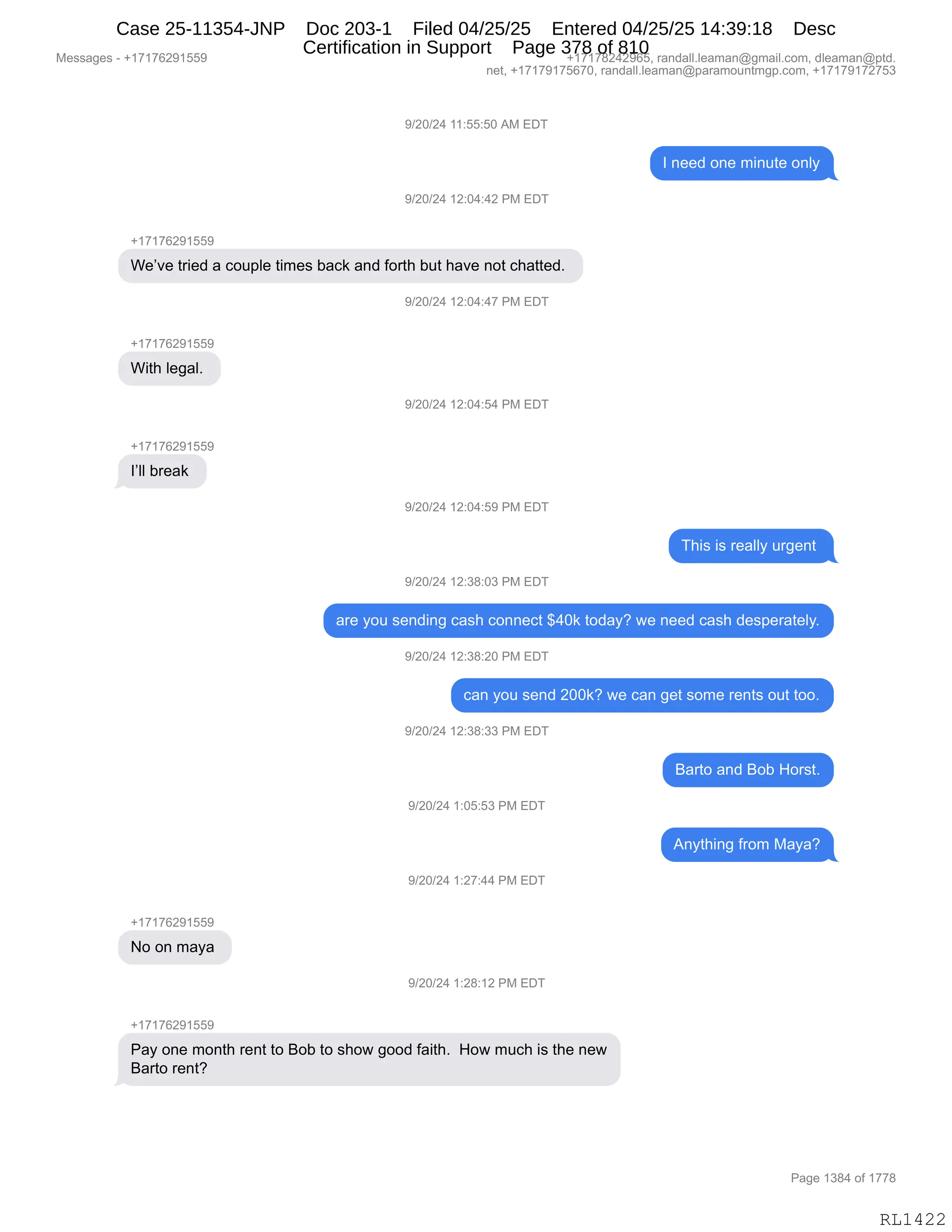Messages - +17176291559 +17178242965, randall.leaman@gmail.com, dleaman@ptd.
net, +17179175670, randall.leaman@paramountmgp.com, +17179172753
9/20/24 11:55:50 AM EDT
I need one minute only
9/20/24 12:04:42 PM EDT
+17176291559
We've tried a couple times back and forth but have not chatted.
With legal.
l'II break
No on maya
)/20/24 12:04:47 PM EDT
9/20/24 12:04:54 PM EDT
9/20/24 12:04:59 PM EDT
This is really urgent
9/20/24 12:38:03 PM EDT
are you sending cash connect $40k today? we need cash desperately.
9/20/24 12:38:20 PM EDT
can you send 200k? we can get some rents out too.
9/20/24 12:38:33 PM EDT
9/20/24 1:05:53 PM EDT
9/20/24 1:27:44 PM EDT
9/20/24 1:28:12 PM EDT
Pay one month rent to Bob to show good faith. How much is the new
Barto rent?
Barto and Bob Horst.
Anything from Maya?
Page 1384 of 1778
RL1422
-)JO)J0,((.KK.KO,1#,2T4
R,:$$>,D:$,6":59$,D:EF
-)JO)J0,(J.O0.0J,N#,2T4
H(+(+IJ-(KK-
C$P?$,98"$>,&,AD5=E$,9"6$%,V&A<,&:>,MD89;,V59,;&?$,:D9,A;&99$>B,
-)JO)J0,(J.O0.0+,N#,2T4
H(+(+IJ-(KK-
C"9;,E$'&EB,
-)JO)J0,(J.O0.K0,N#,2T4
H(+(+IJ-(KK-
RPEE,V8$&<,
-)JO)J0,(J.O0.K-,N#,2T4
4;"%,"%,8$&EEF,58'$:9,
-)JO)J0,(J.*/.O*,N#,2T4
&8$,FD5,%$:>":',A&%;,AD::$A9,^0O<,9D>&FG,7$,:$$>,A&%;,>$%=$8&9$EFB
-)JO)J0,(J.*/.JO,N#,2T4
A&:,FD5,%$:>,JOO<G,7$,A&:,'$9,%D6$,8$:9%,D59,9DDB
-)JO)J0,(J.*/.**,N#,2T4
e&89D,&:>,eDV,_D8%9B
-)JO)J0,(.OK.K*,N#,2T4
1:F9;":',M8D6,#&F&G
-)JO)J0,(.J+.00,N#,2T4
H(+(+IJ-(KK-
D,D:,6&F&,
-)JO)J0,(.J/.(J,N#,2T4
H(+(+IJ-(KK-
N&F,D:$,6D:9;,8$:9,9D,eDV,9D,%;D7,'DD>,M&"9;B,,_D7,65A;,"%,9;$,:$7
e&89D,8$:9G
#$%%&'$%,W,H(+(+IJ-(KK- H(+(+/J0J-IKX,8&:>&EEBE$&6&:Y'6&"EBAD6X,>E$&6&:Y=9>B
:$9X,H(+(+-(+KI+OX,8&:>&EEBE$&6&:Y=&8&6D5:96'=BAD6X,H(+(+-(+J+K*
N&'$,(*/0,DM,(++/
RL1422
Case 25-11354-JNP Doc 203-1 Filed 04/25/25 Entered 04/25/25 14:39:18 Desc
Certification in Support Page 378 of 810
 