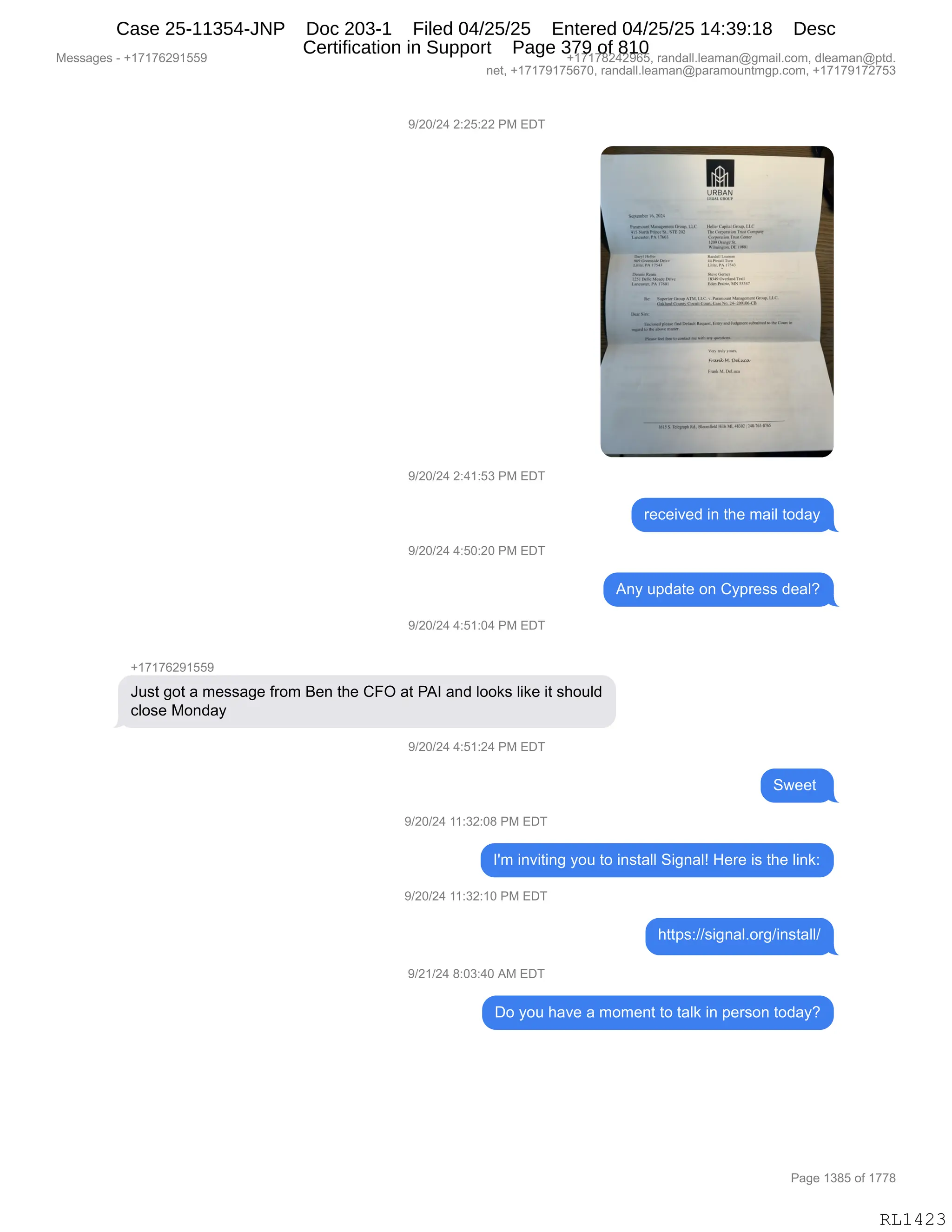 Messages - +17176291559 +17178242965, randall.leaman@gmail.com, dleaman@ptd.
net, +17179175670, randall.leaman@paramountmgp.com, +17179172753
9/20/24 2:25:22 PM EDT
9/20/24 2:41:53 PM EDT
9/20/24 4:50:20 PM EDT
9/20/24 4:51:04 PM EDT
+17176291559
URBAN
Just got a message from Ben the CFO at PAI and looks like it should
close Monday
9/20/24 4:51:24 PM EDT
9/20/24 11:32:08 PM EDT
received in the mail today
Any update on Cypress deal?
I'm inviting you to install Signal! Here is the link:
9/20/24 11:32:10 PM EDT
https://signal.org/install/
9/21/24 8:03:40 AM EDT
Do you have a moment to talk in person today?
Page 1385 of 1778
RL1423
-)JO)J0,J.JK.JJ,N#,2T4
-)JO)J0,J.0(.K*,N#,2T4
8$A$"?$>,":,9;$,6&"E,9D>&F
-)JO)J0,0.KO.JO,N#,2T4
1:F,5=>&9$,D:,LF=8$%%,>$&EG
-)JO)J0,0.K(.O0,N#,2T4
H(+(+IJ-(KK-
a5%9,'D9,&,6$%%&'$,M8D6,e$:,9;$,LZQ,&9,N1R,&:>,EDD<%,E"<$,"9,%;D5E>
AED%$,#D:>&F
-)JO)J0,0.K(.J0,N#,2T4
37$$9,
-)JO)J0,((.*J.O/,N#,2T4
RS6,":?"9":',FD5,9D,":%9&EE,3"':&Eg,_$8$,"%,9;$,E":<.
-)JO)J0,((.*J.(O,N#,2T4
;99=%.))%"':&EBD8')":%9&EE)
-)J()J0,/.O*.0O,1#,2T4
TD,FD5,;&?$,&,6D6$:9,9D,9&E<,":,=$8%D:,9D>&FG
#$%%&'$%,W,H(+(+IJ-(KK- H(+(+/J0J-IKX,8&:>&EEBE$&6&:Y'6&"EBAD6X,>E$&6&:Y=9>B
:$9X,H(+(+-(+KI+OX,8&:>&EEBE$&6&:Y=&8&6D5:96'=BAD6X,H(+(+-(+J+K*
N&'$,(*/K,DM,(++/
RL1423
Case 25-11354-JNP Doc 203-1 Filed 04/25/25 Entered 04/25/25 14:39:18 Desc
Certification in Support Page 379 of 810
 
