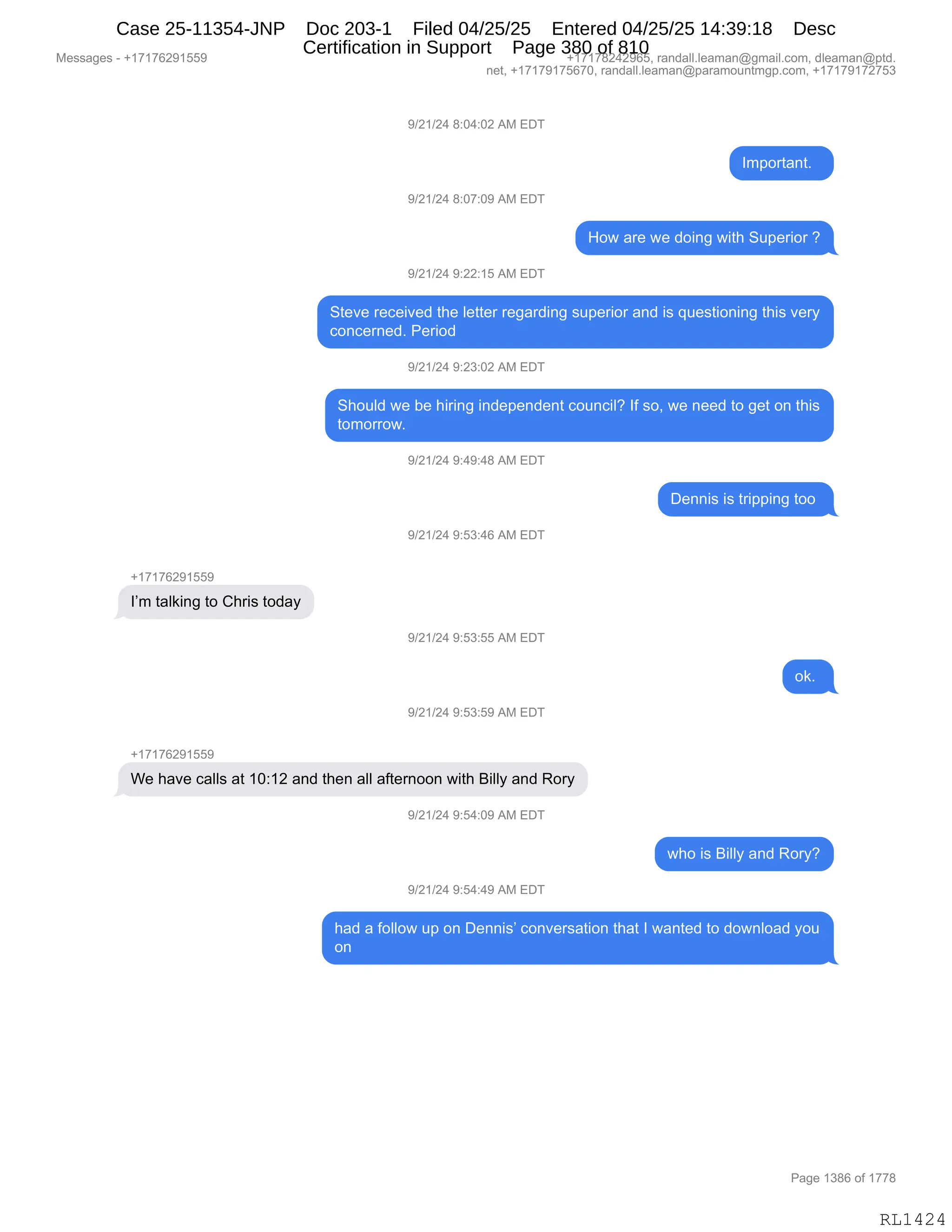 Messages - +17176291559 +17178242965, randall.leaman@gmail.com, dleaman@ptd.
net, +17179175670, randall.leaman@paramountmgp.com, +17179172753
+17176291559
1'm taiking to Chris today
9/21/24 8:04:02 AM EDT
9/21/24 8:07:09 AM EDT
9/21/24 9:22:15 AM EDT
Important.
How are we doing with Superior ?
Steve received the Ietter regarding superior and is questioning this very
concerned. Period
9/21/24 9:23:02 AM EDT
Should we be hiring independent council? 1f so, we need to get on this
tomorrow.
9/21/24 9:49:48 AM EDT
9/21/24 9:53:46 AM EDT
9/21/24 9:53:55 AM EDT
9/21/24 9:53:59 AM EDT
We have calls at 10:12 and then all aftemoon with Billy and Rory
9/21/24 9:54:09 AM ED
9/21/24 9:54:49 AM EDT
Dennis is tripping too
ok.
who is Billy and Rory?
had a follow up on Dennis' conversation that 1 wanted to download you
on
RL1424
-)J()J0,/.O0.OJ,1#,2T4
R6=D89&:9B,,
-)J()J0,/.O+.O-,1#,2T4
_D7,&8$,7$,>D":',7"9;,35=$8"D8,G
-)J()J0,-.JJ.(K,1#,2T4
39$?$,8$A$"?$>,9;$,E$99$8,8$'&8>":',%5=$8"D8,&:>,"%,]5$%9"D:":',9;"%,?$8F
AD:A$8:$>B,N$8"D>
-)J()J0,-.J*.OJ,1#,2T4
3;D5E>,7$,V$,;"8":',":>$=$:>$:9,AD5:A"EG,RM,%DX,7$,:$$>,9D,'$9,D:,9;"%
9D6D88D7B
-)J()J0,-.0-.0/,1#,2T4
T$::"%,"%,98"==":',9DD,
-)J()J0,-.K*.0I,1#,2T4
H(+(+IJ-(KK-
RP6,9&E<":',9D,L;8"%,9D>&F
-)J()J0,-.K*.KK,1#,2T4
D<B,
-)J()J0,-.K*.K-,1#,2T4
H(+(+IJ-(KK-
C$,;&?$,A&EE%,&9,(O.(J,&:>,9;$:,&EE,&M9$8:DD:,7"9;,e"EEF,&:>,bD8F
-)J()J0,-.K0.O-,1#,2T4
7;D,"%,e"EEF,&:>,bD8FG
-)J()J0,-.K0.0-,1#,2T4
;&>,&,MDEED7,5=,D:,T$::"%P,AD:?$8%&9"D:,9;&9,R,7&:9$>,9D,>D7:ED&>,FD5
D:
#$%%&'$%,W,H(+(+IJ-(KK- H(+(+/J0J-IKX,8&:>&EEBE$&6&:Y'6&"EBAD6X,>E$&6&:Y=9>B
:$9X,H(+(+-(+KI+OX,8&:>&EEBE$&6&:Y=&8&6D5:96'=BAD6X,H(+(+-(+J+K*
N&'$,(*/I,DM,(++/
RL1424
Case 25-11354-JNP Doc 203-1 Filed 04/25/25 Entered 04/25/25 14:39:18 Desc
Certification in Support Page 380 of 810
 