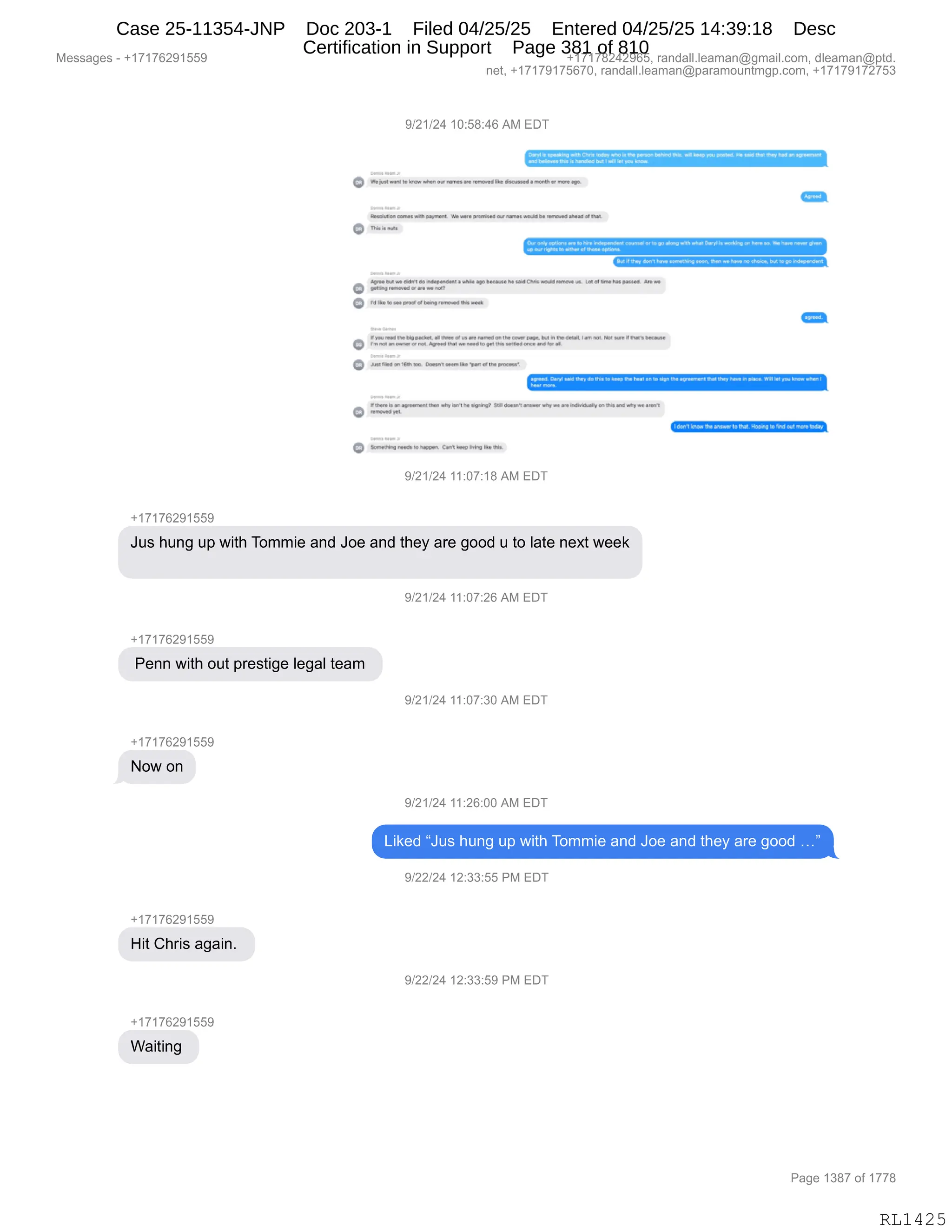Messages - +17176291559 +17178242965, randall.leaman@gmail.com, dleaman@ptd.
net, +17179175670, randall.leaman@paramountmgp.com, +17179172753
9/21/24 10:58:46 AM EDT
1:41M14 ~.14 94414CM•10414 PAO 414,4144. ,141.14M1 m4r.nw pp ,,,414•1441,441.4. M1
44 44.4 ,411
44,.14.11.14 1.4441.14141.444,14./
VON 144 4144114...,44.4 nunrs rePp4,
14.4 ~and • 44.1M1 1,114p1
1,
144.1en1.44 .19 p.. W4.4 pems. 4.4 nanIn. nona. abead P
G
o
o •M
14 ',4114 P. 11 14.11,..... 44.
i.V•1".• •••• rsu. P m w..4 441 ml4F.. .4. .M1. 4.4 444.
644141ds 4144. 4.4~
4944,1.4 a 444 .444. 441.C.r4.5.44.1.• . el t. Ncl .12•11 Al• ml
44144a 1,11.11Xd Y. MI NO,
o
• ...d. 41~ Me. . f.. en ee. 4444.1.411,44.4.4.1. rol 14.4 4.4• 4 P.. ,
15uw
Fp a...14. 44.1.1...4 p .41I. p1144 4.
rftel 11,14. 1:14•44,114.144 b.. .e [14.pueda,
=ot
04,1 . .04 h. .44 M1
14, 5. M
1a .41..•••••••••••10•11:1441.• F P..141114 Tm km. I
M1
44,r 4444
4...14 •44444,..4 M1441511, .p.49 St4 44444, 4-444. 444 are ,41.44441, m 444 are .11, 411p4P.
•14.44
<1=
O $...*n 144.14
9/21/24 11:07:18 AM EDT
+17176291559
Jus hung up with Tommie and Joe and they are good u to late next week
+17176291559
Penn with out prestige legal team
+17176291559
Now on
+17176291559
Hit Chris again.
+17176291559
oug
9/21/24 11:07:26 AM EDT
9/21/24 11:07:30 AM EDT
9/21/24 11:26:00 AM EDT
Liked "Jus hung up with Tommie and Joe and they are good ..."
9/22/24 12:33:55 PM EDT
9/22/24 12:33:59 PM EDT
Page 1387 of 1778
RL1425
Case 25-11354-JNP Doc 203-1 Filed 04/25/25 Entered 04/25/25 14:39:18 Desc
Certification in Support Page 381 of 810
 