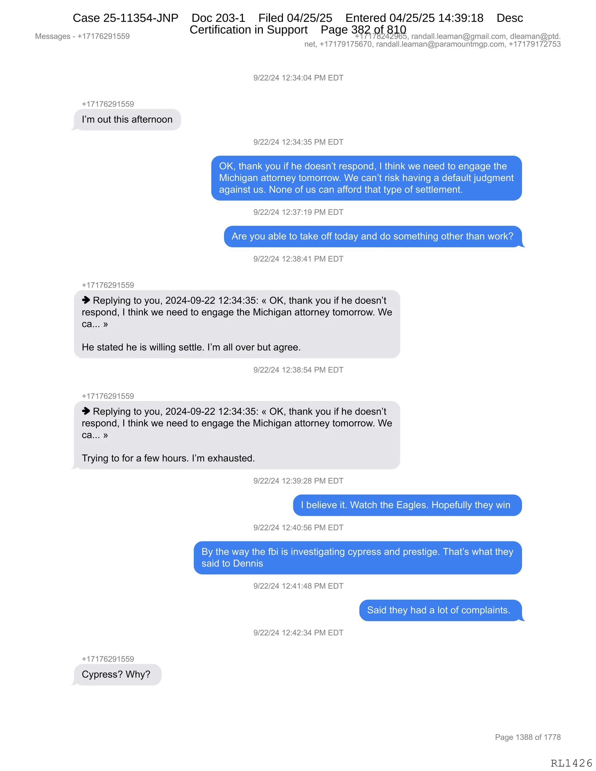 Messages - +17176291559 +17178242965, randall.leaman@gmail.com, dleaman@ptd.
net, +17179175670, randall.leaman@paramountmgp.com, +17179172753
9/22/24 12:34:04 PM EDT
+17176291559
I'm out this afternoon
9/22/24 12:34:35 PM EDT
OK, thank you if he doesn't respond, I think we need to engage the
Michigan attorney tomorrow. We can't risk having a default judgment
against us. None of us can afford that type of settlement.
9/22/24 12:37:19 PM EDT
Are you able to take off today and do something other than work?
9/22/24 12:38:41 PM EDT
+17176291559
♦ Replying to you, 2024-09-22 12:34:35: « OK, thank you if he doesn't
respond, I think we need to engage the Michigan attorney tomorrow. We
ca... »
He stated he is willing settle. I'm all over but agree.
)/22/24 12:38:54 PM EDT
♦ Replying to you, 2024-09-22 12:34:35: « OK, thank you if he doesn't
respond, I think we need to engage the Michigan attorney tomorrow. We
ca... »
Trying to for a few hours. I'm exhausted.
9/22/24 12:39:28 PM EDT
I believe it. Watch the Eagles. Hopefully they win
9/22/24 12:40:56 PM EDT
By the way the fbi is investigating cypress and prestige. That's what they
said to Dennis
9/22/24 12:41:48 PM EDT
Said they had a lot of complaints.
9/22/24 12:42:34 PM EDT
+17176291559
Cypress? Why?
RL1426
-)JJ)J0,(J.*0.O0,N#,2T4
H(+(+IJ-(KK-
RP6,D59,9;"%,&M9$8:DD:
-)JJ)J0,(J.*0.*K,N#,2T4
QcX,9;&:<,FD5,"M,;$,>D$%:P9,8$%=D:>X,R,9;":<,7$,:$$>,9D,$:'&'$,9;$
#"A;"'&:,&99D8:$F,9D6D88D7B,C$,A&:P9,8"%<,;&?":',&,>$M&5E9,U5>'6$:9
&'&":%9,5%B,D:$,DM,5%,A&:,&MMD8>,9;&9,9F=$,DM,%$99E$6$:9B
-)JJ)J0,(J.*+.(-,N#,2T4
18$,FD5,&VE$,9D,9&<$,DMM,9D>&F,&:>,>D,%D6$9;":',D9;$8,9;&:,7D8<G
-)JJ)J0,(J.*/.0(,N#,2T4
H(+(+IJ-(KK-
",b$=EF":',9D,FD5X,JOJ0WO-WJJ,(J.*0.*K.,†,QcX,9;&:<,FD5,"M,;$,>D$%:P9
8$%=D:>X,R,9;":<,7$,:$$>,9D,$:'&'$,9;$,#"A;"'&:,&99D8:$F,9D6D88D7B,C$
A&BBB,‡
_$,%9&9$>,;$,"%,7"EE":',%$99E$B,RP6,&EE,D?$8,V59,&'8$$B,
-)JJ)J0,(J.*/.K0,N#,2T4
H(+(+IJ-(KK-
",b$=EF":',9D,FD5X,JOJ0WO-WJJ,(J.*0.*K.,†,QcX,9;&:<,FD5,"M,;$,>D$%:P9
8$%=D:>X,R,9;":<,7$,:$$>,9D,$:'&'$,9;$,#"A;"'&:,&99D8:$F,9D6D88D7B,C$
A&BBB,‡
48F":',9D,MD8,&,M$7,;D58%B,RP6,$@;&5%9$>B,
-)JJ)J0,(J.*-.J/,N#,2T4
R,V$E"$?$,"9B,C&9A;,9;$,2&'E$%B,_D=$M5EEF,9;$F,7":,
-)JJ)J0,(J.0O.KI,N#,2T4
eF,9;$,7&F,9;$,MV","%,":?$%9"'&9":',AF=8$%%,&:>,=8$%9"'$B,4;&9P%,7;&9,9;$F
%&">,9D,T$::"%,
-)JJ)J0,(J.0(.0/,N#,2T4
3&">,9;$F,;&>,&,ED9,DM,AD6=E&":9%B,
-)JJ)J0,(J.0J.*0,N#,2T4
H(+(+IJ-(KK-
LF=8$%%G,C;FG,
#$%%&'$%,W,H(+(+IJ-(KK- H(+(+/J0J-IKX,8&:>&EEBE$&6&:Y'6&"EBAD6X,>E$&6&:Y=9>B
:$9X,H(+(+-(+KI+OX,8&:>&EEBE$&6&:Y=&8&6D5:96'=BAD6X,H(+(+-(+J+K*
N&'$,(*//,DM,(++/
RL1426
Case 25-11354-JNP Doc 203-1 Filed 04/25/25 Entered 04/25/25 14:39:18 Desc
Certification in Support Page 382 of 810
 