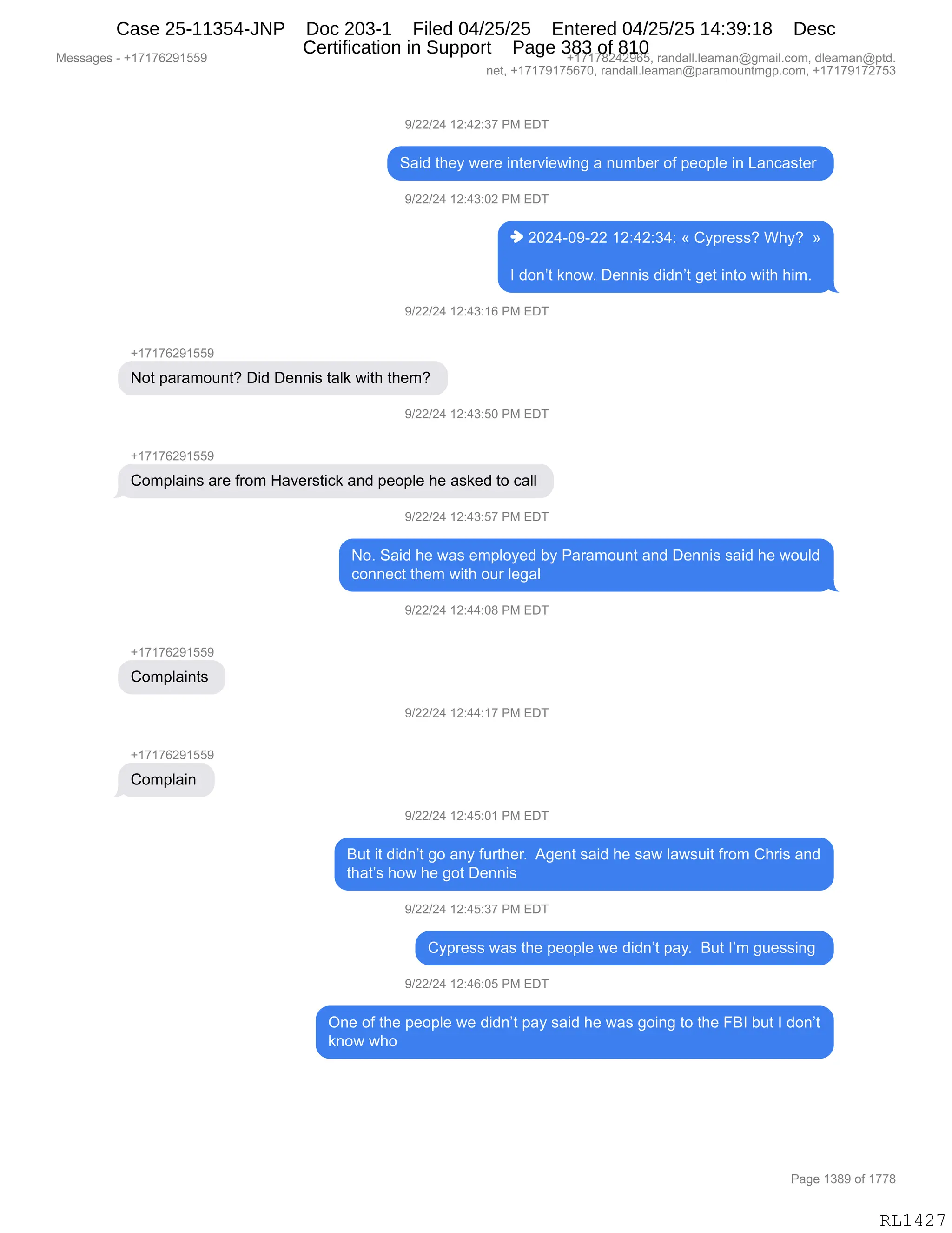 Messages - +17176291559 +17178242965, randall.leaman@gmail.com, dleaman@ptd.
net, +17179175670, randall.leaman@paramountmgp.com, +17179172753
9/22/24 12:42:37 PM EDT
Said they were interviewing a number of people in Lancaster
9/22/24 12:43:02 PM EDT
♦ 2024-09-22 12:42:34: « Cypress? Why? »
I don't know. Dennis didn't get into with him.
9/22/24 12:43:16 PM EDT
Not paramount? Did Dennis taik with them?
9/22/24 12:43:50 PM EDT
+17176291559
Complains are from Haverstick and people he asked to call
9/22/24 12:43:57 PM EDT
Complaints
Complain
No. Said he was employed by Paramount and Dennis said he would
connect them with our legal
9/22/24 12:44:08 PM EDT
9/22/24 12:44:17 PM EDT
9/22/24 12:45:01 PM EDT
But it didn't go any further. Agent said he saw lawsuit from Chris and
that's how he got Dennis
9/22/24 12:45:37 PM EDT
Cypress was the people we didn't pay. But I'm guessing
9/22/24 12:46:05 PM EDT
One of the people we didn't pay said he was going to the FBI but I don't
know who
Page 1389 of 1778
RL1427
-)JJ)J0,(J.0J.*+,N#,2T4
3&">,9;$F,7$8$,":9$8?"$7":',&,:56V$8,DM,=$D=E$,":,[&:A&%9$8,
-)JJ)J0,(J.0*.OJ,N#,2T4
",JOJ0WO-WJJ,(J.0J.*0.,†,LF=8$%%G,C;FG,,‡
R,>D:P9,<:D7B,T$::"%,>">:P9,'$9,":9D,7"9;,;"6B,
-)JJ)J0,(J.0*.(I,N#,2T4
H(+(+IJ-(KK-
D9,=&8&6D5:9G,T">,T$::"%,9&E<,7"9;,9;$6G,
-)JJ)J0,(J.0*.KO,N#,2T4
H(+(+IJ-(KK-
LD6=E&":%,&8$,M8D6,_&?$8%9"A<,&:>,=$D=E$,;$,&%<$>,9D,A&EE,
-)JJ)J0,(J.0*.K+,N#,2T4
DB,3&">,;$,7&%,$6=EDF$>,VF,N&8&6D5:9,&:>,T$::"%,%&">,;$,7D5E>
AD::$A9,9;$6,7"9;,D58,E$'&E,
-)JJ)J0,(J.00.O/,N#,2T4
H(+(+IJ-(KK-
LD6=E&":9%,
-)JJ)J0,(J.00.(+,N#,2T4
H(+(+IJ-(KK-
LD6=E&":,
-)JJ)J0,(J.0K.O(,N#,2T4
e59,"9,>">:P9,'D,&:F,M589;$8B,,1'$:9,%&">,;$,%&7,E&7%5"9,M8D6,L;8"%,&:>
9;&9P%,;D7,;$,'D9,T$::"%,
-)JJ)J0,(J.0K.*+,N#,2T4
LF=8$%%,7&%,9;$,=$D=E$,7$,>">:P9,=&FB,,e59,RP6,'5$%%":',
-)JJ)J0,(J.0I.OK,N#,2T4
Q:$,DM,9;$,=$D=E$,7$,>">:P9,=&F,%&">,;$,7&%,'D":',9D,9;$,ZeR,V59,R,>D:P9
<:D7,7;D,
#$%%&'$%,W,H(+(+IJ-(KK- H(+(+/J0J-IKX,8&:>&EEBE$&6&:Y'6&"EBAD6X,>E$&6&:Y=9>B
:$9X,H(+(+-(+KI+OX,8&:>&EEBE$&6&:Y=&8&6D5:96'=BAD6X,H(+(+-(+J+K*
N&'$,(*/-,DM,(++/
RL1427
Case 25-11354-JNP Doc 203-1 Filed 04/25/25 Entered 04/25/25 14:39:18 Desc
Certification in Support Page 383 of 810
 