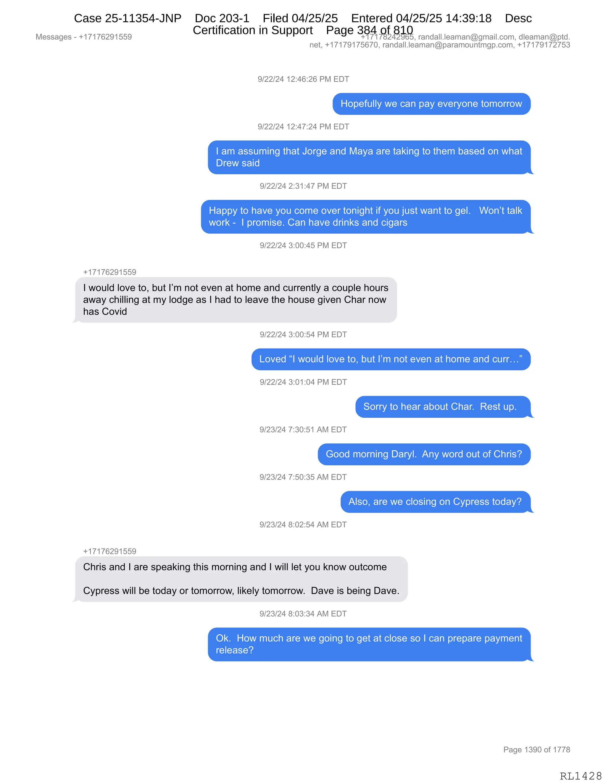 Messages - +17176291559 +17178242965, randall.leaman@gmail.com, dleaman@ptd.
net, +17179175670, randall.leaman@paramountmgp.com, +17179172753
9/22/24 12:46:26 PM EDT
Hopefully we can pay everyone tomorrow
9/22/24 12:47:24 PM EDT
I am assuming that Jorge and Maya are taking to them based on what
Drew said
9/22/24 2:31:47 PM EDT
Happy to have you come over tonight if you just want to gel. Won't talk
work - I promise. Can have drinks and cigars
9/22/24 3:00:45 PM EDT
+17176291559
I would love to, but I'm not even at home and currently a couple hours
away chilling at my lodge as I had to leave the house given Char now
has Covid
9/22/24 3:00:54 PM EDT
Loved "I would love to, but I'm not even at home and curr..."
9/22/24 3:01:04 PM EDT
Sorry to hear about Char. Rest up.
9/23/24 7:30:51 AM EDT
Good morning Daryl. Any word out of Chris?
9/23/24 7:50:35 AM EDT
9/23/24 8:02:54 AM EDT
Also, are we closing on Cypress today?
Chris and I are speaking this morning and I will let you know outcome
Cypress will be today or tomorrow, likely tomorrow. Dave is being Dave.
9/23/24 8:03:34 AM EDT
Ok. How much are we going to get at close so I can prepare payment
release?
Page 1390 of 1778
RL1428
-)JJ)J0,(J.0I.JI,N#,2T4
_D=$M5EEF,7$,A&:,=&F,$?$8FD:$,9D6D88D7
-)JJ)J0,(J.0+.J0,N#,2T4
R,&6,&%%56":',9;&9,aD8'$,&:>,#&F&,&8$,9&<":',9D,9;$6,V&%$>,D:,7;&9
T8$7,%&">,
-)JJ)J0,J.*(.0+,N#,2T4
_&==F,9D,;&?$,FD5,AD6$,D?$8,9D:"';9,"M,FD5,U5%9,7&:9,9D,'$EB,,,CD:P9,9&E<
7D8<,W,,R,=8D6"%$B,L&:,;&?$,>8":<%,&:>,A"'&8%
-)JJ)J0,*.OO.0K,N#,2T4
H(+(+IJ-(KK-
R,7D5E>,ED?$,9DX,V59,RP6,:D9,$?$:,&9,;D6$,&:>,A588$:9EF,&,AD5=E$,;D58%
&7&F,A;"EE":',&9,6F,ED>'$,&%,R,;&>,9D,E$&?$,9;$,;D5%$,'"?$:,L;&8,:D7
;&%,LD?">
-)JJ)J0,*.OO.K0,N#,2T4
[D?$>,lR,7D5E>,ED?$,9DX,V59,RP6,:D9,$?$:,&9,;D6$,&:>,A588jm
-)JJ)J0,*.O(.O0,N#,2T4
3D88F,9D,;$&8,&VD59,L;&8B,,b$%9,5=B,,
-)J*)J0,+.*O.K(,1#,2T4
`DD>,6D8:":',T&8FEB,,1:F,7D8>,D59,DM,L;8"%G
-)J*)J0,+.KO.*K,1#,2T4
1E%DX,&8$,7$,AED%":',D:,LF=8$%%,9D>&FG
-)J*)J0,/.OJ.K0,1#,2T4
H(+(+IJ-(KK-
L;8"%,&:>,R,&8$,%=$&<":',9;"%,6D8:":',&:>,R,7"EE,E$9,FD5,<:D7,D59AD6$
LF=8$%%,7"EE,V$,9D>&F,D8,9D6D88D7X,E"<$EF,9D6D88D7B,,T&?$,"%,V$":',T&?$B
-)J*)J0,/.O*.*0,1#,2T4
Q<B,,_D7,65A;,&8$,7$,'D":',9D,'$9,&9,AED%$,%D,R,A&:,=8$=&8$,=&F6$:9
8$E$&%$G
#$%%&'$%,W,H(+(+IJ-(KK- H(+(+/J0J-IKX,8&:>&EEBE$&6&:Y'6&"EBAD6X,>E$&6&:Y=9>B
:$9X,H(+(+-(+KI+OX,8&:>&EEBE$&6&:Y=&8&6D5:96'=BAD6X,H(+(+-(+J+K*
N&'$,(*-O,DM,(++/
RL1428
Case 25-11354-JNP Doc 203-1 Filed 04/25/25 Entered 04/25/25 14:39:18 Desc
Certification in Support Page 384 of 810
 