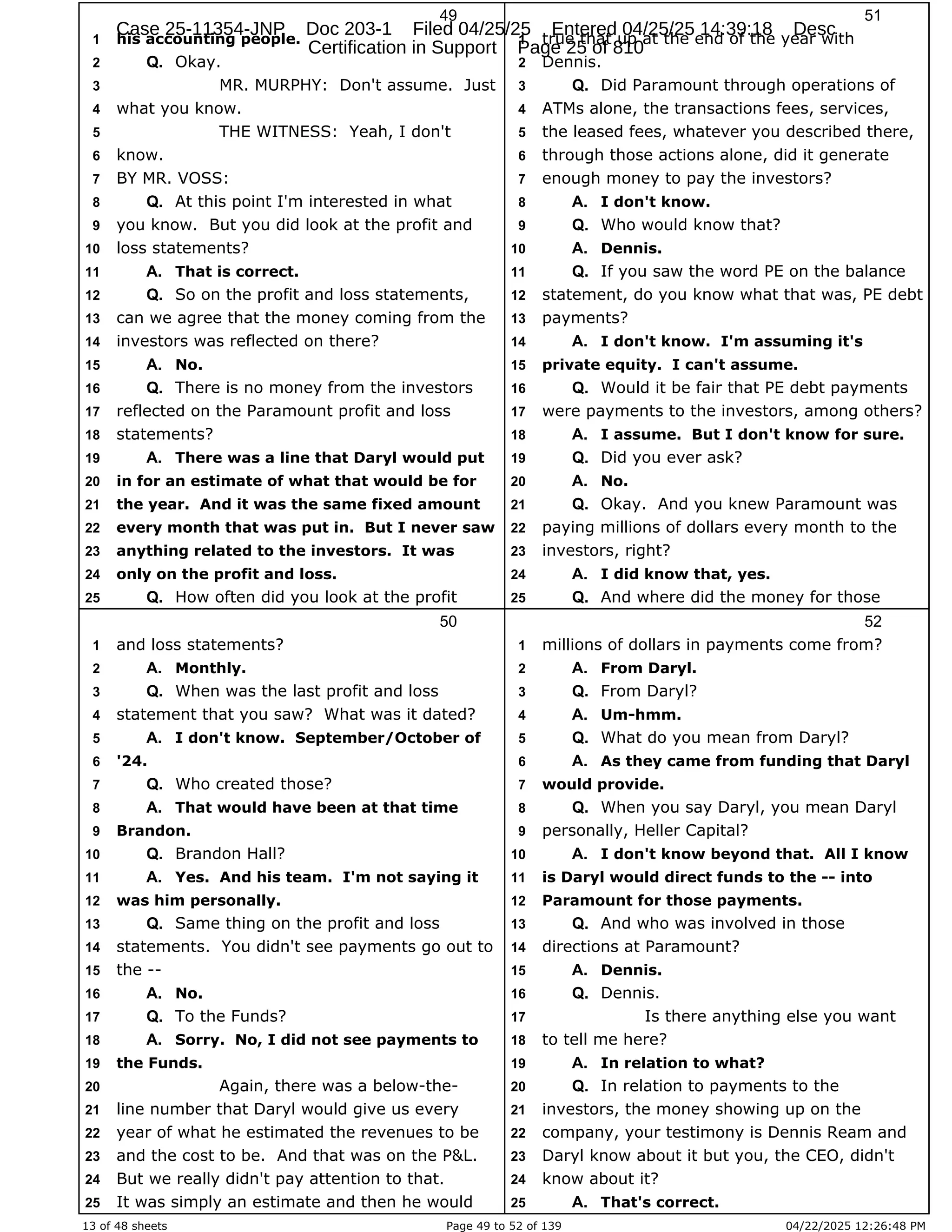 13 of 48 sheets Page 49 to 52 of 139 04/22/2025 12:26:48 PM
49
his accounting people.
1
Okay.
2 Q.
MR. MURPHY: Don't assume. Just
3
what you know.
4
THE WITNESS: Yeah, I don't
5
know.
6
BY MR. VOSS:
7
At this point I'm interested in what
8 Q.
you know. But you did look at the profit and
9
loss statements?
10
That is correct.
11 A.
So on the profit and loss statements,
12 Q.
can we agree that the money coming from the
13
investors was reflected on there?
14
No.
15 A.
There is no money from the investors
16 Q.
reflected on the Paramount profit and loss
17
statements?
18
There was a line that Daryl would put
19 A.
in for an estimate of what that would be for
20
the year. And it was the same fixed amount
21
every month that was put in. But I never saw
22
anything related to the investors. It was
23
only on the profit and loss.
24
How often did you look at the profit
25 Q.
50
and loss statements?
1
Monthly.
2 A.
When was the last profit and loss
3 Q.
statement that you saw? What was it dated?
4
I don't know. September/October of
5 A.
'24.
6
Who created those?
7 Q.
That would have been at that time
8 A.
Brandon.
9
Brandon Hall?
10 Q.
Yes. And his team. I'm not saying it
11 A.
was him personally.
12
Same thing on the profit and loss
13 Q.
statements. You didn't see payments go out to
14
the --
15
No.
16 A.
To the Funds?
17 Q.
Sorry. No, I did not see payments to
18 A.
the Funds.
19
Again, there was a below-the-
20
line number that Daryl would give us every
21
year of what he estimated the revenues to be
22
and the cost to be. And that was on the P&L.
23
But we really didn't pay attention to that.
24
It was simply an estimate and then he would
25
51
true that up at the end of the year with
1
Dennis.
2
Did Paramount through operations of
3 Q.
ATMs alone, the transactions fees, services,
4
the leased fees, whatever you described there,
5
through those actions alone, did it generate
6
enough money to pay the investors?
7
I don't know.
8 A.
Who would know that?
9 Q.
Dennis.
10 A.
If you saw the word PE on the balance
11 Q.
statement, do you know what that was, PE debt
12
payments?
13
I don't know. I'm assuming it's
14 A.
private equity. I can't assume.
15
Would it be fair that PE debt payments
16 Q.
were payments to the investors, among others?
17
I assume. But I don't know for sure.
18 A.
Did you ever ask?
19 Q.
No.
20 A.
Okay. And you knew Paramount was
21 Q.
paying millions of dollars every month to the
22
investors, right?
23
I did know that, yes.
24 A.
And where did the money for those
25 Q.
52
millions of dollars in payments come from?
1
From Daryl.
2 A.
From Daryl?
3 Q.
Um-hmm.
4 A.
What do you mean from Daryl?
5 Q.
As they came from funding that Daryl
6 A.
would provide.
7
When you say Daryl, you mean Daryl
8 Q.
personally, Heller Capital?
9
I don't know beyond that. All I know
10 A.
is Daryl would direct funds to the -- into
11
Paramount for those payments.
12
And who was involved in those
13 Q.
directions at Paramount?
14
Dennis.
15 A.
Dennis.
16 Q.
Is there anything else you want
17
to tell me here?
18
In relation to what?
19 A.
In relation to payments to the
20 Q.
investors, the money showing up on the
21
company, your testimony is Dennis Ream and
22
Daryl know about it but you, the CEO, didn't
23
know about it?
24
That's correct.
25 A.
Case 25-11354-JNP Doc 203-1 Filed 04/25/25 Entered 04/25/25 14:39:18 Desc
Certification in Support Page 25 of 810
 