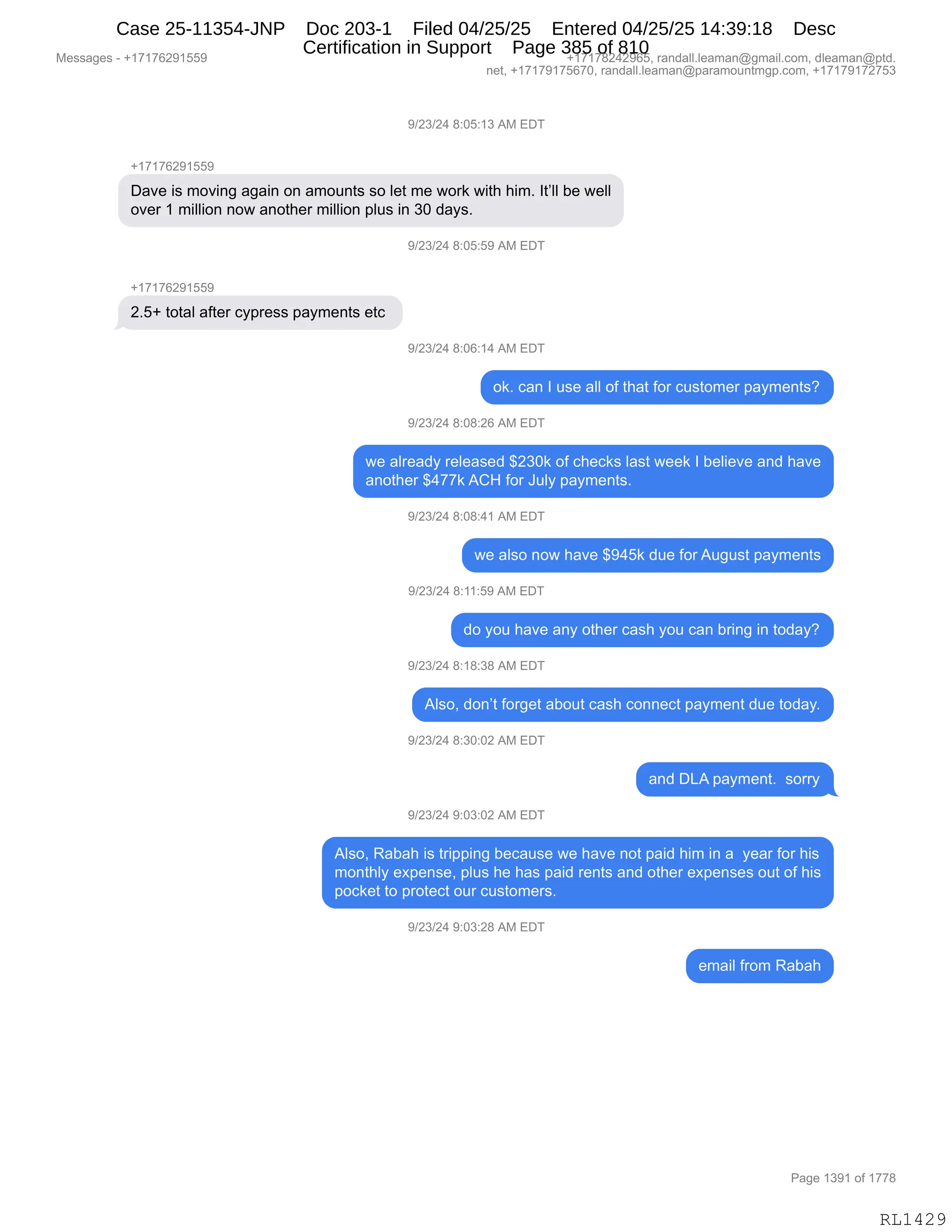 Messages - +17176291559 +17178242965, randall.leaman@gmail.com, dleaman@ptd.
net, +17179175670, randall.leaman@paramountmgp.com, +17179172753
9/23/24 8:05:13 AM EDT
+17176291559
Dave is moving again on amounts so let me work with him. It'll be well
over 1 million now another million plus in 30 days.
9/23/24 8:05:59 AM EDT
+17176291559
2.5+ total after cypress payments etc
9/23/24 8:06:14 AM EDT
ok. can I use all of that for customer payments?
9/23/24 8:08:26 AM EDT
we already released $230k of checks last week I believe and have
another $477k ACH for July payments.
9/23/24 8:08:41 AM EDT
we also now have $945k due forAugust payments
9/23/24 8:11:59 AM EDT
do you have any other cash you can bring in today?
9/23/24 8:18:38 AM EDT
Also, don't forget about cash connect payment due today.
9/23/24 8:30:02 AM EDT
and DLA payment. sorry
9/23/24 9:03:02 AM EDT
Also, Rabah is tripping because we have not paid him in a year for his
monthly expense, plus he has paid rents and other expenses out of his
pocket to protect our customers.
9/23/24 9:03:28 AM EDT
email from Rabah
Page 1391 of 1778
RL1429
-)J*)J0,/.OK.(*,1#,2T4
H(+(+IJ-(KK-
T&?$,"%,6D?":',&'&":,D:,&6D5:9%,%D,E$9,6$,7D8<,7"9;,;"6B,R9PEE,V$,7$EE
D?$8,(,6"EE"D:,:D7,&:D9;$8,6"EE"D:,=E5%,":,*O,>&F%B
-)J*)J0,/.OK.K-,1#,2T4
H(+(+IJ-(KK-
JBKH,9D9&E,&M9$8,AF=8$%%,=&F6$:9%,$9A,
-)J*)J0,/.OI.(0,1#,2T4
D<B,A&:,R,5%$,&EE,DM,9;&9,MD8,A5%9D6$8,=&F6$:9%G
-)J*)J0,/.O/.JI,1#,2T4
7$,&E8$&>F,8$E$&%$>,^J*O<,DM,A;$A<%,E&%9,7$$<,R,V$E"$?$,&:>,;&?$
&:D9;$8,^0++<,1L_,MD8,a5EF,=&F6$:9%B,
-)J*)J0,/.O/.0(,1#,2T4
7$,&E%D,:D7,;&?$,^-0K<,>5$,MD8,15'5%9,=&F6$:9%
-)J*)J0,/.((.K-,1#,2T4
>D,FD5,;&?$,&:F,D9;$8,A&%;,FD5,A&:,V8":',":,9D>&FG
-)J*)J0,/.(/.*/,1#,2T4
1E%DX,>D:P9,MD8'$9,&VD59,A&%;,AD::$A9,=&F6$:9,>5$,9D>&FB
-)J*)J0,/.*O.OJ,1#,2T4
&:>,T[1,=&F6$:9B,,%D88F
-)J*)J0,-.O*.OJ,1#,2T4
1E%DX,b&V&;,"%,98"==":',V$A&5%$,7$,;&?$,:D9,=&">,;"6,":,&,,F$&8,MD8,;"%
6D:9;EF,$@=$:%$X,=E5%,;$,;&%,=&">,8$:9%,&:>,D9;$8,$@=$:%$%,D59,DM,;"%
=DA<$9,9D,=8D9$A9,D58,A5%9D6$8%B,
-)J*)J0,-.O*.J/,1#,2T4
$6&"E,M8D6,b&V&;
#$%%&'$%,W,H(+(+IJ-(KK- H(+(+/J0J-IKX,8&:>&EEBE$&6&:Y'6&"EBAD6X,>E$&6&:Y=9>B
:$9X,H(+(+-(+KI+OX,8&:>&EEBE$&6&:Y=&8&6D5:96'=BAD6X,H(+(+-(+J+K*
N&'$,(*-(,DM,(++/
RL1429
Case 25-11354-JNP Doc 203-1 Filed 04/25/25 Entered 04/25/25 14:39:18 Desc
Certification in Support Page 385 of 810
 