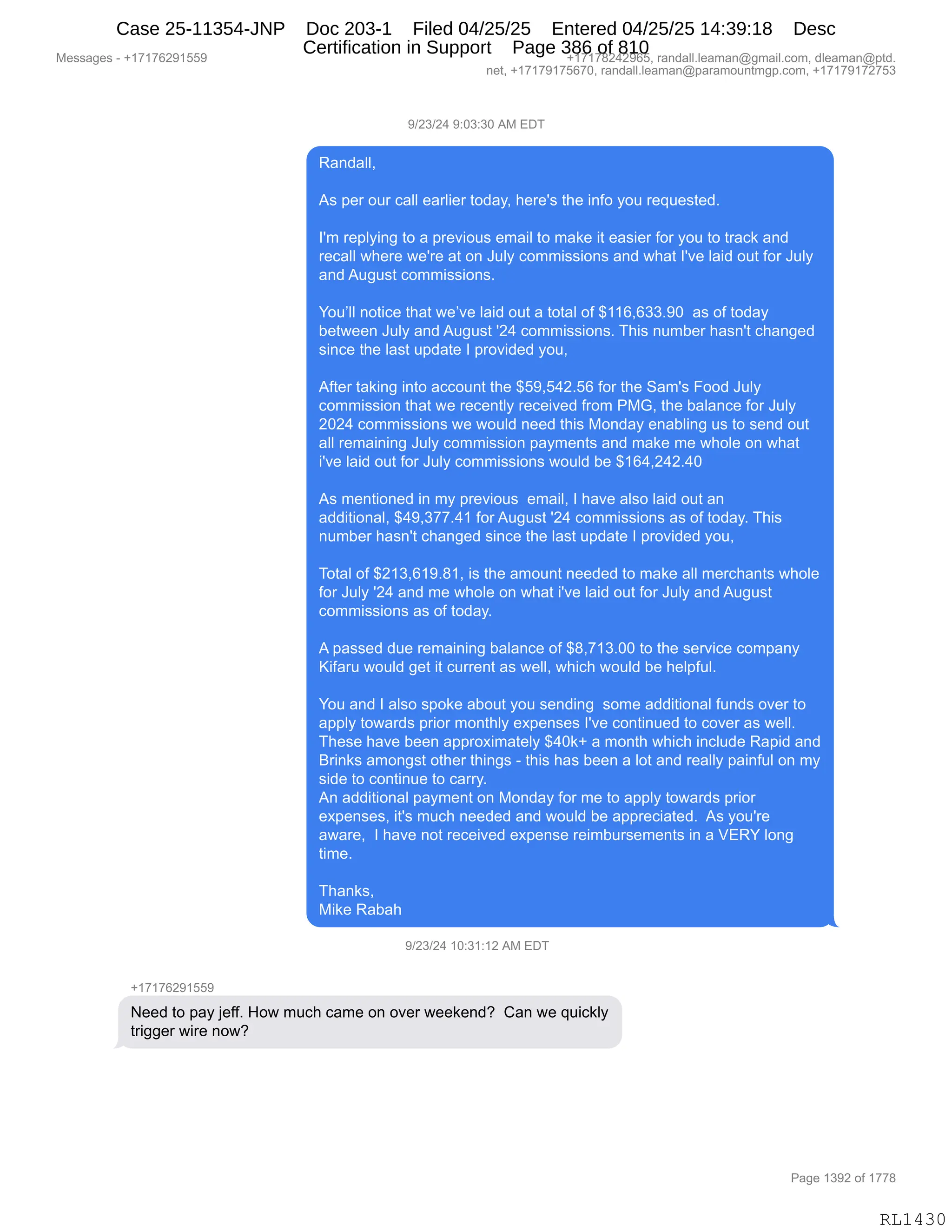 Messages - +17176291559 +17178242965, randall.leaman@gmail.com, dleaman@ptd.
net, +17179175670, randall.leaman@paramountmgp.com, +17179172753
9/23/24 9:03:30 AM EDT
Randall,
As per our call earlier today, here's the info you requested.
I'm replying to a previous email to make it easier for you to track and
recall where we're at on July commissions and what l'ye laid out for July
and August commissions.
You'll notice that we've laid out a total of $116,633.90 as of today
between July and August 24 commissions. This number hasn't changed
since the last update I provided you,
After taking into account the $59,542.56 for the Sam's Food July
commission that we recently received from PMG, the balance for July
2024 commissions we would need this Monday enabling us to send out
all remaining July commission payments and make me whole on what
i've laid out for July commissions would be $164,242.40
As mentioned in my previous email, I have also laid out an
additional, $49,377.41 forAugust 24 commissions as of today. This
number hasn't changed since the last update I provided you,
Total of $213,619.81, is the amount needed to make all merchants whole
for July 24 and me whole on what i've laid out for July and August
commissions as of today.
A passed due remaining balance of $8,713.00 to the service company
Kifaru would get it current as well, which would be helpful.
You and I also spoke about you sending some additional funds over to
apply towards prior monthly expenses l'ye continuad to cover as well.
These have been approximately $40k+ a month which include Rapid and
Brinks amongst other things - this has been a lot and really painful on my
side to continue to carry.
An additional payment on Monday for me to apply towards prior
expenses, it's much needed and would be appreciated. As you're
aware, I have not received expense reimbursements in a VERY long
time.
Thanks,
Mike Rabah
9/23/24 10:31:12 AM EDT
Need to pay jeff. How much came on over weekend? Can we quickly
trigger wire now?
RL1430
-)J*)J0,-.O*.*O,1#,2T4
b&:>&EEX
1%,=$8,D58,A&EE,$&8E"$8,9D>&FX,;$8$S%,9;$,":MD,FD5,8$]5$%9$>B
RS6,8$=EF":',9D,&,=8$?"D5%,$6&"E,9D,6&<$,"9,$&%"$8,MD8,FD5,9D,98&A<,&:>
8$A&EE,7;$8$,7$S8$,&9,D:,a5EF,AD66"%%"D:%,&:>,7;&9,RS?$,E&">,D59,MD8,a5EF
&:>,15'5%9,AD66"%%"D:%B
hD5PEE,:D9"A$,9;&9,7$P?$,E&">,D59,&,9D9&E,DM,^((IXI**B-O,,&%,DM,9D>&F
V$97$$:,a5EF,&:>,15'5%9,SJ0,AD66"%%"D:%B,4;"%,:56V$8,;&%:S9,A;&:'$>
%":A$,9;$,E&%9,5=>&9$,R,=8D?">$>,FD5X
1M9$8,9&<":',":9D,&AAD5:9,9;$,^K-XK0JBKI,MD8,9;$,3&6S%,ZDD>,a5EF
AD66"%%"D:,9;&9,7$,8$A$:9EF,8$A$"?$>,M8D6,N#`X,9;$,V&E&:A$,MD8,a5EF
JOJ0,AD66"%%"D:%,7$,7D5E>,:$$>,9;"%,#D:>&F,$:&VE":',5%,9D,%$:>,D59
&EE,8$6&":":',a5EF,AD66"%%"D:,=&F6$:9%,&:>,6&<$,6$,7;DE$,D:,7;&9
"S?$,E&">,D59,MD8,a5EF,AD66"%%"D:%,7D5E>,V$,^(I0XJ0JB0O
1%,6$:9"D:$>,":,6F,=8$?"D5%,,$6&"EX,R,;&?$,&E%D,E&">,D59,&:
&>>"9"D:&EX,^0-X*++B0(,MD8,15'5%9,SJ0,AD66"%%"D:%,&%,DM,9D>&FB,4;"%
:56V$8,;&%:S9,A;&:'$>,%":A$,9;$,E&%9,5=>&9$,R,=8D?">$>,FD5X
4D9&E,DM,^J(*XI(-B/(X,"%,9;$,&6D5:9,:$$>$>,9D,6&<$,&EE,6$8A;&:9%,7;DE$
MD8,a5EF,SJ0,&:>,6$,7;DE$,D:,7;&9,"S?$,E&">,D59,MD8,a5EF,&:>,15'5%9
AD66"%%"D:%,&%,DM,9D>&FB
1,=&%%$>,>5$,8$6&":":',V&E&:A$,DM,^/X+(*BOO,9D,9;$,%$8?"A$,AD6=&:F
c"M&85,7D5E>,'$9,"9,A588$:9,&%,7$EEX,7;"A;,7D5E>,V$,;$E=M5EB
hD5,&:>,R,&E%D,%=D<$,&VD59,FD5,%$:>":',,%D6$,&>>"9"D:&E,M5:>%,D?$8,9D
&==EF,9D7&8>%,=8"D8,6D:9;EF,$@=$:%$%,RS?$,AD:9":5$>,9D,AD?$8,&%,7$EEB
4;$%$,;&?$,V$$:,&==8D@"6&9$EF,^0O<H,&,6D:9;,7;"A;,":AE5>$,b&=">,&:>
e8":<%,&6D:'%9,D9;$8,9;":'%,W,9;"%,;&%,V$$:,&,ED9,&:>,8$&EEF,=&":M5E,D:,6F
%">$,9D,AD:9":5$,9D,A&88FB
1:,&>>"9"D:&E,=&F6$:9,D:,#D:>&F,MD8,6$,9D,&==EF,9D7&8>%,=8"D8
$@=$:%$%X,"9S%,65A;,:$$>$>,&:>,7D5E>,V$,&==8$A"&9$>B,,1%,FD5S8$
&7&8$X,,R,;&?$,:D9,8$A$"?$>,$@=$:%$,8$"6V58%$6$:9%,":,&,f2bh,ED:'
9"6$B
4;&:<%X
#"<$,b&V&;
-)J*)J0,(O.*(.(J,1#,2T4
H(+(+IJ-(KK-
$$>,9D,=&F,U$MMB,_D7,65A;,A&6$,D:,D?$8,7$$<$:>G,,L&:,7$,]5"A<EF
98"''$8,7"8$,:D7G
#$%%&'$%,W,H(+(+IJ-(KK- H(+(+/J0J-IKX,8&:>&EEBE$&6&:Y'6&"EBAD6X,>E$&6&:Y=9>B
:$9X,H(+(+-(+KI+OX,8&:>&EEBE$&6&:Y=&8&6D5:96'=BAD6X,H(+(+-(+J+K*
N&'$,(*-J,DM,(++/
RL1430
Case 25-11354-JNP Doc 203-1 Filed 04/25/25 Entered 04/25/25 14:39:18 Desc
Certification in Support Page 386 of 810
 