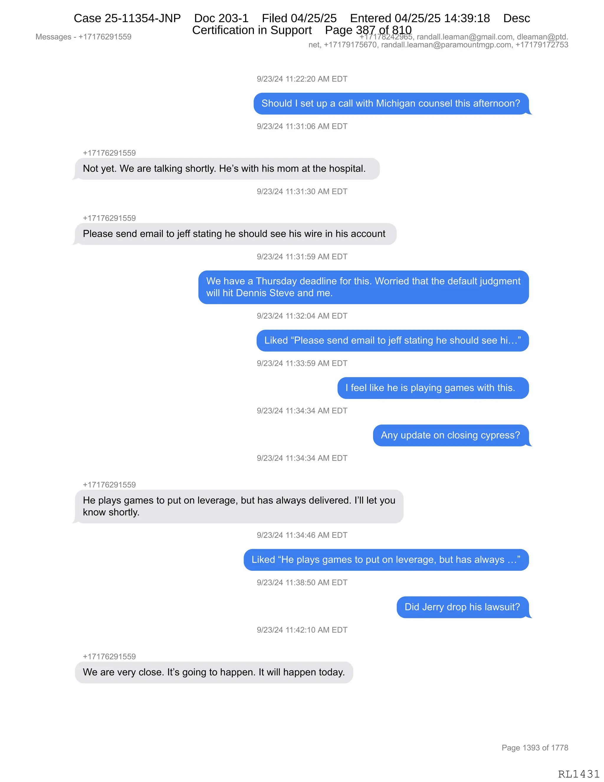 Messages - +17176291559 +17178242965, randall.leaman@gmail.com, dleaman@ptd.
net, +17179175670, randall.leaman@paramountmgp.com, +17179172753
9/23/24 11:22:20 AM EDT
Should I set up a call with Michigan counsel this afternoon?
9/23/24 11:31:06 AM EDT
+17176291559
Not yet. We are talking shortly. He's with his mom at the hospital.
9/23/24 11:31:30 AM EDT
Please send email to jeff stating he should see his wire in his account
9/23/24 11:31:59 AM EDT
We have a Thursday deadline for this. Worried that the default judgment
will hit Dennis Steve and me.
9/23/24 11:32:04 AM EDT
Liked "Please send email to jeff stating he should see hi..."
9/23/24 11:33:59 AM EDT
I feel like he is playing games with this.
9/23/24 11:34:34 AM EDT
Any update on closing cypress?
9/23/24 11:34:34 AM EDT
+17176291559
He plays games to put on leverage, but has always delivered. l'II let you
know shortly.
9/23/24 11:34:46 AM EDT
Liked "He plays games to put on leverage, but has always ..."
9/23/24 11:38:50 AM EDT
9/23/24 11:42:10 AM EDT
We are very close. It's going to happen. It will happen today.
Did Jerry drop his lawsuit?
Page 1393 of 1778
RL1431
-)J*)J0,((.JJ.JO,1#,2T4
3;D5E>,R,%$9,5=,&,A&EE,7"9;,#"A;"'&:,AD5:%$E,9;"%,&M9$8:DD:G
-)J*)J0,((.*(.OI,1#,2T4
H(+(+IJ-(KK-
D9,F$9B,C$,&8$,9&E<":',%;D89EFB,_$P%,7"9;,;"%,6D6,&9,9;$,;D%="9&EB,,
-)J*)J0,((.*(.*O,1#,2T4
H(+(+IJ-(KK-
NE$&%$,%$:>,$6&"E,9D,U$MM,%9&9":',;$,%;D5E>,%$$,;"%,7"8$,":,;"%,&AAD5:9,
-)J*)J0,((.*(.K-,1#,2T4
C$,;&?$,&,4;58%>&F,>$&>E":$,MD8,9;"%B,CD88"$>,9;&9,9;$,>$M&5E9,U5>'6$:9
7"EE,;"9,T$::"%,39$?$,&:>,6$B
-)J*)J0,((.*J.O0,1#,2T4
["<$>,lNE$&%$,%$:>,$6&"E,9D,U$MM,%9&9":',;$,%;D5E>,%$$,;"jm
-)J*)J0,((.**.K-,1#,2T4
R,M$$E,E"<$,;$,"%,=E&F":','&6$%,7"9;,9;"%B,,
-)J*)J0,((.*0.*0,1#,2T4
1:F,5=>&9$,D:,AED%":',AF=8$%%G
-)J*)J0,((.*0.*0,1#,2T4
H(+(+IJ-(KK-
_$,=E&F%,'&6$%,9D,=59,D:,E$?$8&'$X,V59,;&%,&E7&F%,>$E"?$8$>B,RPEE,E$9,FD5
<:D7,%;D89EFB
-)J*)J0,((.*0.0I,1#,2T4
["<$>,l_$,=E&F%,'&6$%,9D,=59,D:,E$?$8&'$X,V59,;&%,&E7&F%,jm
-)J*)J0,((.*/.KO,1#,2T4
T">,a$88F,>8D=,;"%,E&7%5"9G
-)J*)J0,((.0J.(O,1#,2T4
H(+(+IJ-(KK-
C$,&8$,?$8F,AED%$B,R9P%,'D":',9D,;&==$:B,R9,7"EE,;&==$:,9D>&FB
#$%%&'$%,W,H(+(+IJ-(KK- H(+(+/J0J-IKX,8&:>&EEBE$&6&:Y'6&"EBAD6X,>E$&6&:Y=9>B
:$9X,H(+(+-(+KI+OX,8&:>&EEBE$&6&:Y=&8&6D5:96'=BAD6X,H(+(+-(+J+K*
N&'$,(*-*,DM,(++/
RL1431
Case 25-11354-JNP Doc 203-1 Filed 04/25/25 Entered 04/25/25 14:39:18 Desc
Certification in Support Page 387 of 810
 