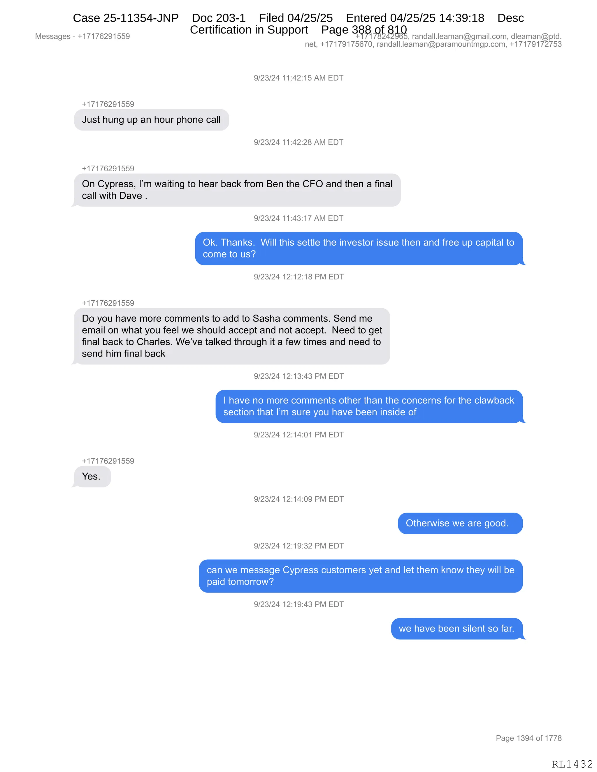 Messages - +17176291559 +17178242965, randall.leaman@gmail.com, dleaman@ptd.
net, +17179175670, randall.leaman@paramountmgp.com, +17179172753
9/23/24 11:42:15 AM EDT
+17176291559
Just hung up an hour phone call
9/23/24 11:42:28 AM EDT
+171f ti291bb9
On Cypress, I'm waiting to hear back from Ben the CFO and then a final
call with Dave .
9/23/24 11:43:17 AM EDT
Ok. Thanks. Will this settle the investor issue then and free up capital to
come to us?
9/23/24 12:12:18 PM EDT
+17176291559
Do you have more comments to add to Sasha comments. Send me
email on what you feel we should accept and not accept. Need to get
final back to Charles. We've talked through it a few times and need to
send him final back
9/23/24 12:13:43 PM EDT
I have no more comments other than the concerns for the clawback
section that I'm sure you have been inside of
9/23/24 12:14:01 PM EDT
+1717629155£
Yes.
9/23/24 12:14:09 PM EDT
Otherwise we are good.
9/23/24 12:19:32 PM EDT
can we message Cypress customers yet and let them know they will be
paid tomorrow?
9/23/24 12:19:43 PM EDT
we have been silent so far.
Page 1394 of 1778
RL1432
-)J*)J0,((.0J.(K,1#,2T4
H(+(+IJ-(KK-
a5%9,;5:',5=,&:,;D58,=;D:$,A&EE
-)J*)J0,((.0J.J/,1#,2T4
H(+(+IJ-(KK-
Q:,LF=8$%%X,RP6,7&"9":',9D,;$&8,V&A<,M8D6,e$:,9;$,LZQ,&:>,9;$:,&,M":&E
A&EE,7"9;,T&?$,B
-)J*)J0,((.0*.(+,1#,2T4
Q<B,4;&:<%B,,C"EE,9;"%,%$99E$,9;$,":?$%9D8,"%%5$,9;$:,&:>,M8$$,5=,A&="9&E,9D
AD6$,9D,5%G
-)J*)J0,(J.(J.(/,N#,2T4
H(+(+IJ-(KK-
TD,FD5,;&?$,6D8$,AD66$:9%,9D,&>>,9D,3&%;&,AD66$:9%B,3$:>,6$
$6&"E,D:,7;&9,FD5,M$$E,7$,%;D5E>,&AA$=9,&:>,:D9,&AA$=9B,,$$>,9D,'$9
M":&E,V&A<,9D,L;&8E$%B,C$P?$,9&E<$>,9;8D5';,"9,&,M$7,9"6$%,&:>,:$$>,9D
%$:>,;"6,M":&E,V&A<,
-)J*)J0,(J.(*.0*,N#,2T4
R,;&?$,:D,6D8$,AD66$:9%,D9;$8,9;&:,9;$,AD:A$8:%,MD8,9;$,AE&7V&A<
%$A9"D:,9;&9,RP6,%58$,FD5,;&?$,V$$:,":%">$,DM,
-)J*)J0,(J.(0.O(,N#,2T4
H(+(+IJ-(KK-
h$%B,
-)J*)J0,(J.(0.O-,N#,2T4
Q9;$87"%$,7$,&8$,'DD>B,,
-)J*)J0,(J.(-.*J,N#,2T4
A&:,7$,6$%%&'$,LF=8$%%,A5%9D6$8%,F$9,&:>,E$9,9;$6,<:D7,9;$F,7"EE,V$
=&">,9D6D88D7G
-)J*)J0,(J.(-.0*,N#,2T4
7$,;&?$,V$$:,%"E$:9,%D,M&8B
#$%%&'$%,W,H(+(+IJ-(KK- H(+(+/J0J-IKX,8&:>&EEBE$&6&:Y'6&"EBAD6X,>E$&6&:Y=9>B
:$9X,H(+(+-(+KI+OX,8&:>&EEBE$&6&:Y=&8&6D5:96'=BAD6X,H(+(+-(+J+K*
N&'$,(*-0,DM,(++/
RL1432
Case 25-11354-JNP Doc 203-1 Filed 04/25/25 Entered 04/25/25 14:39:18 Desc
Certification in Support Page 388 of 810
 