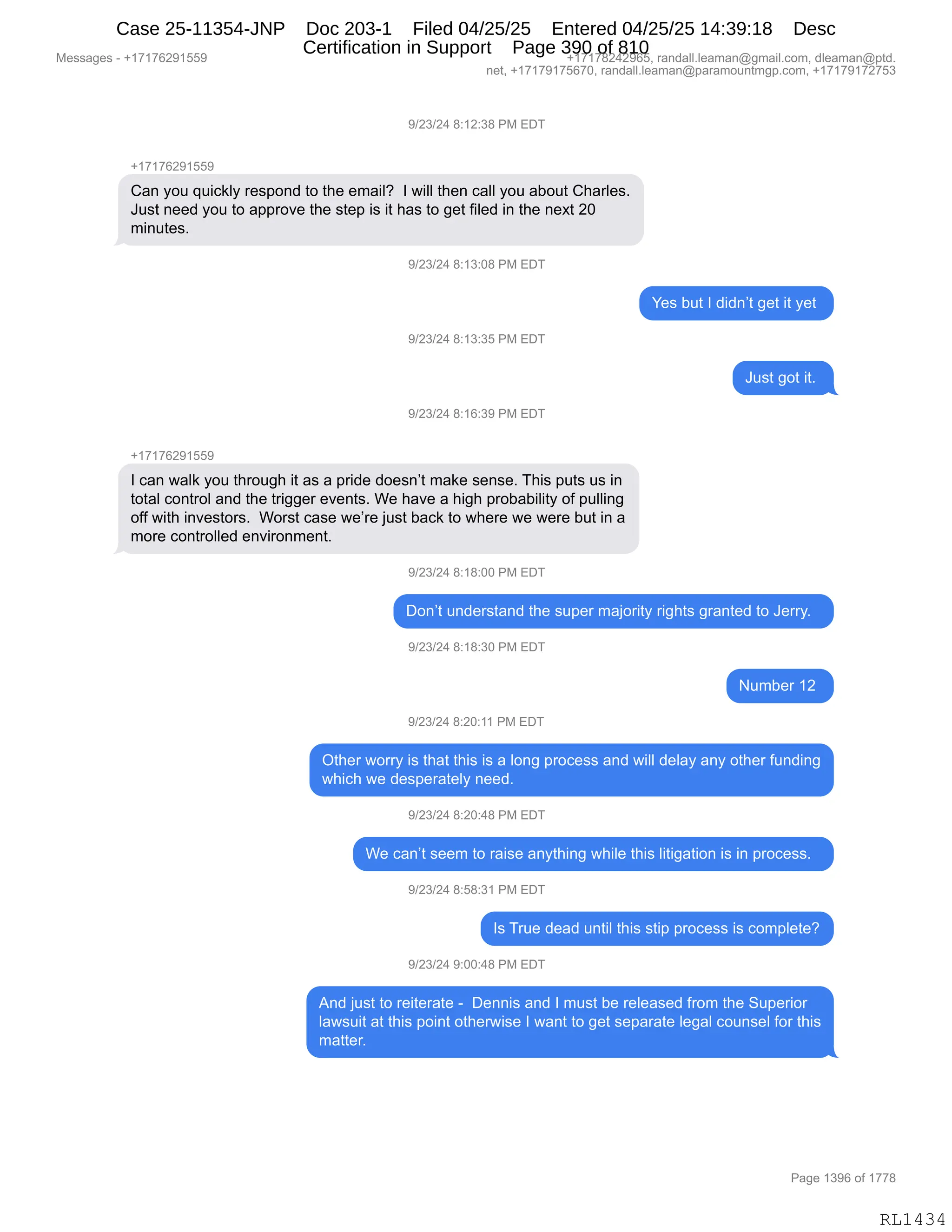 Messages - +17176291559 +17178242965, randall.leaman@gmail.com, dleaman@ptd.
net, +17179175670, randall.leaman@paramountmgp.com, +17179172753
9/23/24 8:12:38 PM EDT
+17176291559
Can you quickly respond to the email? I will then call you about Charles.
Just need you to approve the step is it has to get filed in the next 20
minutes.
9/23/24 8:13:08 PM EDT
9/23/24 8:13:35 PM EDT
9/23/24 8:16:39 PM EDT
+17176291559
Yes but I didn't get it yet
I can walk you through it as a pride doesn't make sense. This puts us in
total control and the trigger events. We have a high probability of pulling
off with investors. Worst case we're just back to where we were but in a
more controlled environment.
9/23/24 8:18:00 PM EDT
Just got it.
Don't understand the super majority rights granted to Jerry.
9/23/24 8:18:30 PM EDT
Number 12
9/23/24 8:20:11 PM EDT
Other worry is that this is a long process and will delay any other funding
which we desperately need.
9/23/24 8:20:48 PM EDT
We can't seem to raise anything while this litigation is in process.
9/23/24 8:58:31 PM EDT
Is True dead until this stip process is complete?
9/23/24 9:00:48 PM EDT
And just to reiterate - Dennis and I must be released from the Superior
lawsuit at this point otherwise I want to get separate legal counsel for this
matter.
RL1434
-)J*)J0,/.(J.*/,N#,2T4
H(+(+IJ-(KK-
L&:,FD5,]5"A<EF,8$%=D:>,9D,9;$,$6&"EG,,R,7"EE,9;$:,A&EE,FD5,&VD59,L;&8E$%B
a5%9,:$$>,FD5,9D,&==8D?$,9;$,%9$=,"%,"9,;&%,9D,'$9,M"E$>,":,9;$,:$@9,JO
6":59$%B,,
-)J*)J0,/.(*.O/,N#,2T4
h$%,V59,R,>">:P9,'$9,"9,F$9,
-)J*)J0,/.(*.*K,N#,2T4
a5%9,'D9,"9B,
-)J*)J0,/.(I.*-,N#,2T4
H(+(+IJ-(KK-
R,A&:,7&E<,FD5,9;8D5';,"9,&%,&,=8">$,>D$%:P9,6&<$,%$:%$B,4;"%,=59%,5%,":
9D9&E,AD:98DE,&:>,9;$,98"''$8,$?$:9%B,C$,;&?$,&,;"';,=8DV&V"E"9F,DM,=5EE":'
DMM,7"9;,":?$%9D8%B,,CD8%9,A&%$,7$P8$,U5%9,V&A<,9D,7;$8$,7$,7$8$,V59,":,&
6D8$,AD:98DEE$>,$:?"8D:6$:9B
-)J*)J0,/.(/.OO,N#,2T4
TD:P9,5:>$8%9&:>,9;$,%5=$8,6&UD8"9F,8"';9%,'8&:9$>,9D,a$88FB,,
-)J*)J0,/.(/.*O,N#,2T4
56V$8,(J,
-)J*)J0,/.JO.((,N#,2T4
Q9;$8,7D88F,"%,9;&9,9;"%,"%,&,ED:',=8DA$%%,&:>,7"EE,>$E&F,&:F,D9;$8,M5:>":'
7;"A;,7$,>$%=$8&9$EF,:$$>B,
-)J*)J0,/.JO.0/,N#,2T4
C$,A&:P9,%$$6,9D,8&"%$,&:F9;":',7;"E$,9;"%,E"9"'&9"D:,"%,":,=8DA$%%B,,
-)J*)J0,/.K/.*(,N#,2T4
R%,485$,>$&>,5:9"E,9;"%,%9"=,=8DA$%%,"%,AD6=E$9$G
-)J*)J0,-.OO.0/,N#,2T4
1:>,U5%9,9D,8$"9$8&9$,W,,T$::"%,&:>,R,65%9,V$,8$E$&%$>,M8D6,9;$,35=$8"D8
E&7%5"9,&9,9;"%,=D":9,D9;$87"%$,R,7&:9,9D,'$9,%$=&8&9$,E$'&E,AD5:%$E,MD8,9;"%
6&99$8B,,
#$%%&'$%,W,H(+(+IJ-(KK- H(+(+/J0J-IKX,8&:>&EEBE$&6&:Y'6&"EBAD6X,>E$&6&:Y=9>B
:$9X,H(+(+-(+KI+OX,8&:>&EEBE$&6&:Y=&8&6D5:96'=BAD6X,H(+(+-(+J+K*
N&'$,(*-I,DM,(++/
RL1434
Case 25-11354-JNP Doc 203-1 Filed 04/25/25 Entered 04/25/25 14:39:18 Desc
Certification in Support Page 390 of 810
 