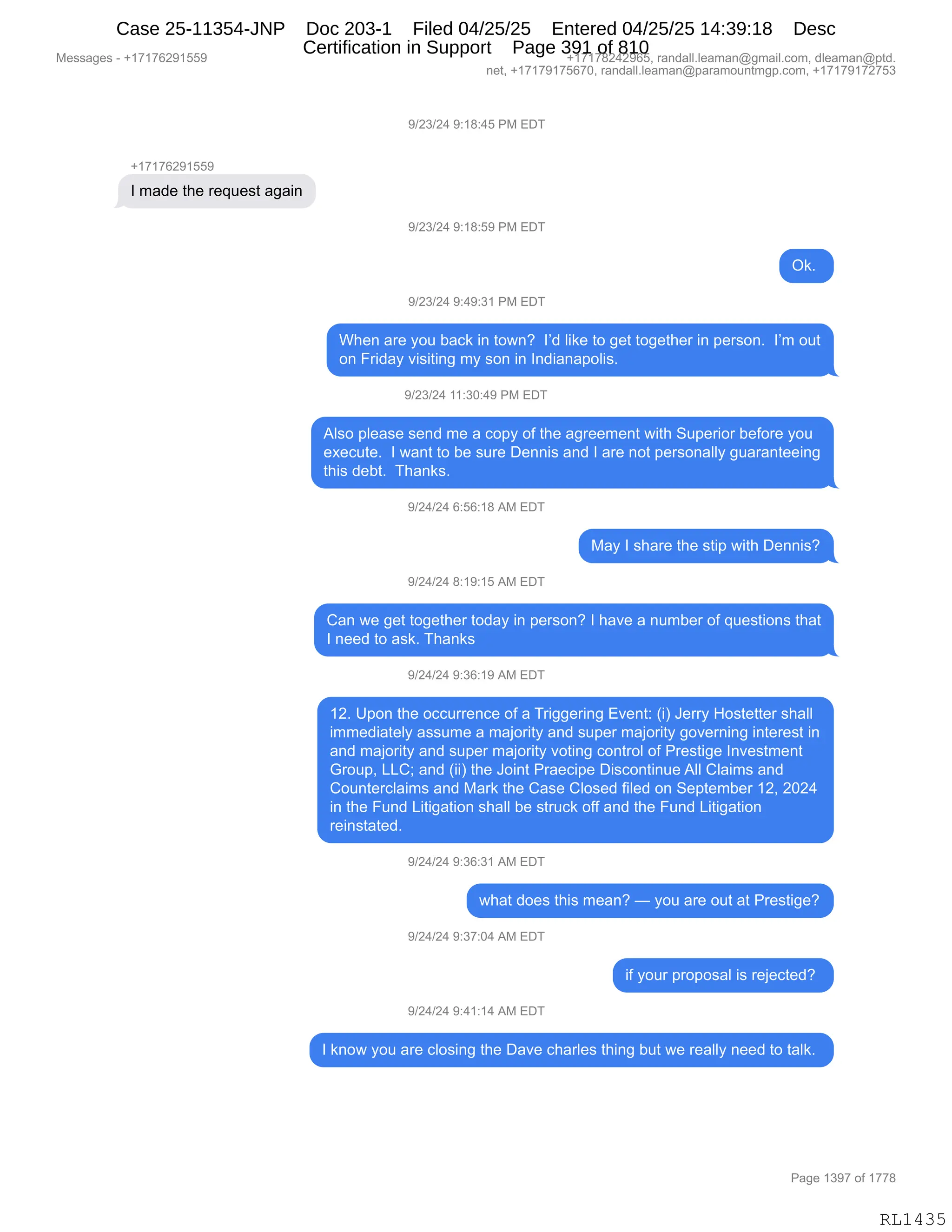 Messages - +17176291559 +17178242965, randall.leaman@gmail.com, dleaman@ptd.
net, +17179175670, randall.leaman@paramountmgp.com, +17179172753
9/23/24 9:18:45 PM EDT
+17176291559
I made the request again
9/23/24 9:18:59 PM EDT
Ok.
9/23/24 9:49:31 PM EDT
When are you back in town? I'd like to get together in person. I'm out
on Friday visiting my son in Indianapolis.
9/23/24 11:30:49 PM EDT
Also please send me a copy of the agreement with Superior before you
execute. I want to be sure Dennis and I are not personally guaranteeing
this debt. Thanks.
9/24/24 6:56:18 AM EDT
May I share the stip with Dennis?
9/24/24 8:19:15 AM EDT
Can we get together today in person? I have a number of questions that
I need to ask. Thanks
9/24/24 9:36:19 AM EDT
12. Upon the occurrence of a Triggering Event: (i) Jerry Hostetter shall
immediately assume a majority and super majority governing interest in
and majority and super majority voting control of Prestige Investment
Group, LLC; and (ii) the Joint Praecipe Discontinue All Claims and
Counterclaims and Mark the Case Closed filed on September 12, 2024
in the Fund Litigation shall be struck off and the Fund Litigation
reinstated.
9/24/24 9:36:31 AM EDT
what does this mean? — you are out at Prestige?
9/24/24 9:37:04 AM EDT
if your proposal is rejected?
9/24/24 9:41:14 AM EDT
I know you are closing the Dave charles thing but we really need to talk.
Page 1397 of 1778
RL1435
-)J*)J0,-.(/.0K,N#,2T4
H(+(+IJ-(KK-
R,6&>$,9;$,8$]5$%9,&'&":
-)J*)J0,-.(/.K-,N#,2T4
Q<B,
-)J*)J0,-.0-.*(,N#,2T4
C;$:,&8$,FD5,V&A<,":,9D7:G,,RP>,E"<$,9D,'$9,9D'$9;$8,":,=$8%D:B,,RP6,D59
D:,Z8">&F,?"%"9":',6F,%D:,":,R:>"&:&=DE"%B
-)J*)J0,((.*O.0-,N#,2T4
1E%D,=E$&%$,%$:>,6$,&,AD=F,DM,9;$,&'8$$6$:9,7"9;,35=$8"D8,V$MD8$,FD5
$@$A59$B,,R,7&:9,9D,V$,%58$,T$::"%,&:>,R,&8$,:D9,=$8%D:&EEF,'5&8&:9$$":'
9;"%,>$V9B,,4;&:<%B,,,
-)J0)J0,I.KI.(/,1#,2T4
#&F,R,%;&8$,9;$,%9"=,7"9;,T$::"%G
-)J0)J0,/.(-.(K,1#,2T4
L&:,7$,'$9,9D'$9;$8,9D>&F,":,=$8%D:G,R,;&?$,&,:56V$8,DM,]5$%9"D:%,9;&9
R,:$$>,9D,&%<B,4;&:<%
-)J0)J0,-.*I.(-,1#,2T4
(JB,d=D:,9;$,DAA588$:A$,DM,&,48"''$8":',2?$:9.,q"n,a$88F,_D%9$99$8,%;&EE
"66$>"&9$EF,&%%56$,&,6&UD8"9F,&:>,%5=$8,6&UD8"9F,'D?$8:":',":9$8$%9,":
&:>,6&UD8"9F,&:>,%5=$8,6&UD8"9F,?D9":',AD:98DE,DM,N8$%9"'$,R:?$%96$:9
`8D5=X,[[Lv,&:>,q""n,9;$,aD":9,N8&$A"=$,T"%AD:9":5$,1EE,LE&"6%,&:>
LD5:9$8AE&"6%,&:>,#&8<,9;$,L&%$,LED%$>,M"E$>,D:,3$=9$6V$8,(JX,JOJ0
":,9;$,Z5:>,["9"'&9"D:,%;&EE,V$,%985A<,DMM,&:>,9;$,Z5:>,["9"'&9"D:
8$":%9&9$>B
-)J0)J0,-.*I.*(,1#,2T4
7;&9,>D$%,9;"%,6$&:G,o,FD5,&8$,D59,&9,N8$%9"'$G
-)J0)J0,-.*+.O0,1#,2T4
"M,FD58,=8D=D%&E,"%,8$U$A9$>G,
-)J0)J0,-.0(.(0,1#,2T4
R,<:D7,FD5,&8$,AED%":',9;$,T&?$,A;&8E$%,9;":',V59,7$,8$&EEF,:$$>,9D,9&E<B,
#$%%&'$%,W,H(+(+IJ-(KK- H(+(+/J0J-IKX,8&:>&EEBE$&6&:Y'6&"EBAD6X,>E$&6&:Y=9>B
:$9X,H(+(+-(+KI+OX,8&:>&EEBE$&6&:Y=&8&6D5:96'=BAD6X,H(+(+-(+J+K*
N&'$,(*-+,DM,(++/
RL1435
Case 25-11354-JNP Doc 203-1 Filed 04/25/25 Entered 04/25/25 14:39:18 Desc
Certification in Support Page 391 of 810
 