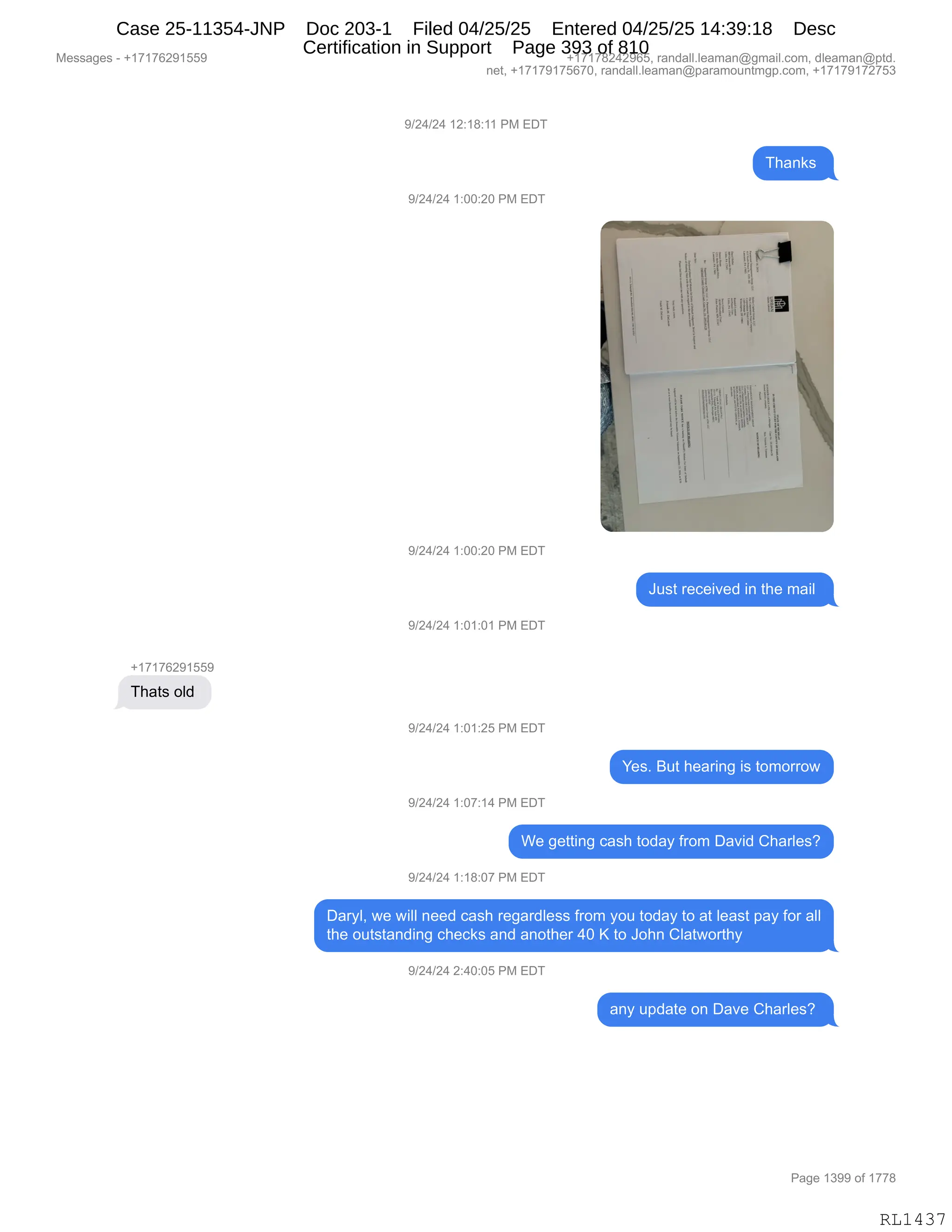 Messages - +17176291559 +17178242965, randall.leaman@gmail.com, dleaman@ptd.
net, +17179175670, randall.leaman@paramountmgp.com, +17179172753
9/24/24 12:18:11 PM EDT
9/24/24 1:00:20 PM EDT
9/24/24 1:00:20 PM EDT
Just received in the mail
9/24/24 1:01:01 PM EDT
+17176291559
Thats old
9/24/24 1:01:25 PM EDT
Yes. But hearing is tomorrow
9/24/24 1:07:14 PM EDT
We getting cash today from David Charles?
9/24/24 1:18:07 PM EDT
Daryl, we will need cash regardless from you today to at least pay for all
the outstanding checks and another 40 K to John Clatworthy
9/24/24 2:40:05 PM EDT
any update on Dave Charles?
Page 1399 of 1778
RL1437
-)J0)J0,(J.(/.((,N#,2T4
4;&:<%,
-)J0)J0,(.OO.JO,N#,2T4
-)J0)J0,(.OO.JO,N#,2T4
a5%9,8$A$"?$>,":,9;$,6&"E,
-)J0)J0,(.O(.O(,N#,2T4
H(+(+IJ-(KK-
4;&9%,DE>,
-)J0)J0,(.O(.JK,N#,2T4
h$%B,e59,;$&8":',"%,9D6D88D7
-)J0)J0,(.O+.(0,N#,2T4
C$,'$99":',A&%;,9D>&F,M8D6,T&?">,L;&8E$%G
-)J0)J0,(.(/.O+,N#,2T4
T&8FEX,7$,7"EE,:$$>,A&%;,8$'&8>E$%%,M8D6,FD5,9D>&F,9D,&9,E$&%9,=&F,MD8,&EE
9;$,D59%9&:>":',A;$A<%,&:>,&:D9;$8,0O,c,9D,aD;:,LE&97D89;F
-)J0)J0,J.0O.OK,N#,2T4
&:F,5=>&9$,D:,T&?$,L;&8E$%G,
#$%%&'$%,W,H(+(+IJ-(KK- H(+(+/J0J-IKX,8&:>&EEBE$&6&:Y'6&"EBAD6X,>E$&6&:Y=9>B
:$9X,H(+(+-(+KI+OX,8&:>&EEBE$&6&:Y=&8&6D5:96'=BAD6X,H(+(+-(+J+K*
N&'$,(*--,DM,(++/
RL1437
Case 25-11354-JNP Doc 203-1 Filed 04/25/25 Entered 04/25/25 14:39:18 Desc
Certification in Support Page 393 of 810
 