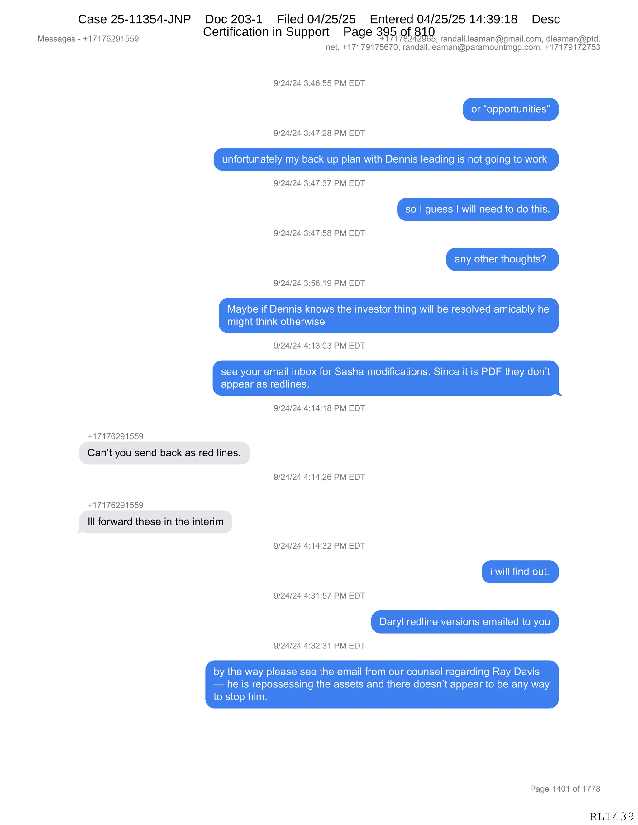 Messages - +17176291559 +17178242965, randall.leaman@gmail.com, dleaman@ptd.
net, +17179175670, randall.leaman@paramountmgp.com, +17179172753
9/24/24 3:46:55 PM EDT
or "opportunities"
9/24/24 3:47:28 PM EDT
unfortunately my back up plan with Dennis leading is not going to work
9/24/24 3:47:37 PM EDT
9/24/24 3:47:58 PM EDT
9/24/24 3:56:19 PM EDT
so I guess I will need to do this.
any other thoughts?
Maybe if Dennis knows the investor thing will be resolved amicably he
might think otherwise
9/24/24 4:13:03 PM EDT
see your email inbox for Sasha modifications. Since it is PDF they don't
appear as redlines.
Can't you send back as red lines.
III forward these in the interim
9/24/24 4:14:18 PM EDT
9/24/24 4:14:26 PM EDT
9/24/24 4:14:32 PM EDT
9/24/24 4:31:57 PM EDT
9/24/24 4:32:31 PM EDT
i will find out.
Daryl redline versions emailed to you
by the way please see the email from our counsel regarding Ray Davis
— he is repossessing the assets and there doesn't appear to be any way
to stop him.
RL1439
-)J0)J0,*.0I.KK,N#,2T4
D8,lD==D895:"9"$%m
-)J0)J0,*.0+.J/,N#,2T4
5:MD895:&9$EF,6F,V&A<,5=,=E&:,7"9;,T$::"%,E$&>":',"%,:D9,'D":',9D,7D8<,
-)J0)J0,*.0+.*+,N#,2T4
%D,R,'5$%%,R,7"EE,:$$>,9D,>D,9;"%B
-)J0)J0,*.0+.K/,N#,2T4
&:F,D9;$8,9;D5';9%G,
-)J0)J0,*.KI.(-,N#,2T4
#&FV$,"M,T$::"%,<:D7%,9;$,":?$%9D8,9;":',7"EE,V$,8$%DE?$>,&6"A&VEF,;$
6"';9,9;":<,D9;$87"%$
-)J0)J0,0.(*.O*,N#,2T4
%$$,FD58,$6&"E,":VD@,MD8,3&%;&,6D>"M"A&9"D:%B,3":A$,"9,"%,NTZ,9;$F,>D:P9
&==$&8,&%,8$>E":$%B,
-)J0)J0,0.(0.(/,N#,2T4
H(+(+IJ-(KK-
L&:P9,FD5,%$:>,V&A<,&%,8$>,E":$%B
-)J0)J0,0.(0.JI,N#,2T4
H(+(+IJ-(KK-
REE,MD87&8>,9;$%$,":,9;$,":9$8"6
-)J0)J0,0.(0.*J,N#,2T4
",7"EE,M":>,D59B
-)J0)J0,0.*(.K+,N#,2T4
T&8FE,8$>E":$,?$8%"D:%,$6&"E$>,9D,FD5
-)J0)J0,0.*J.*(,N#,2T4
VF,9;$,7&F,=E$&%$,%$$,9;$,$6&"E,M8D6,D58,AD5:%$E,8$'&8>":',b&F,T&?"%
o,;$,"%,8$=D%%$%%":',9;$,&%%$9%,&:>,9;$8$,>D$%:P9,&==$&8,9D,V$,&:F,7&F
9D,%9D=,;"6B
#$%%&'$%,W,H(+(+IJ-(KK- H(+(+/J0J-IKX,8&:>&EEBE$&6&:Y'6&"EBAD6X,>E$&6&:Y=9>B
:$9X,H(+(+-(+KI+OX,8&:>&EEBE$&6&:Y=&8&6D5:96'=BAD6X,H(+(+-(+J+K*
N&'$,(0O(,DM,(++/
RL1439
Case 25-11354-JNP Doc 203-1 Filed 04/25/25 Entered 04/25/25 14:39:18 Desc
Certification in Support Page 395 of 810
 