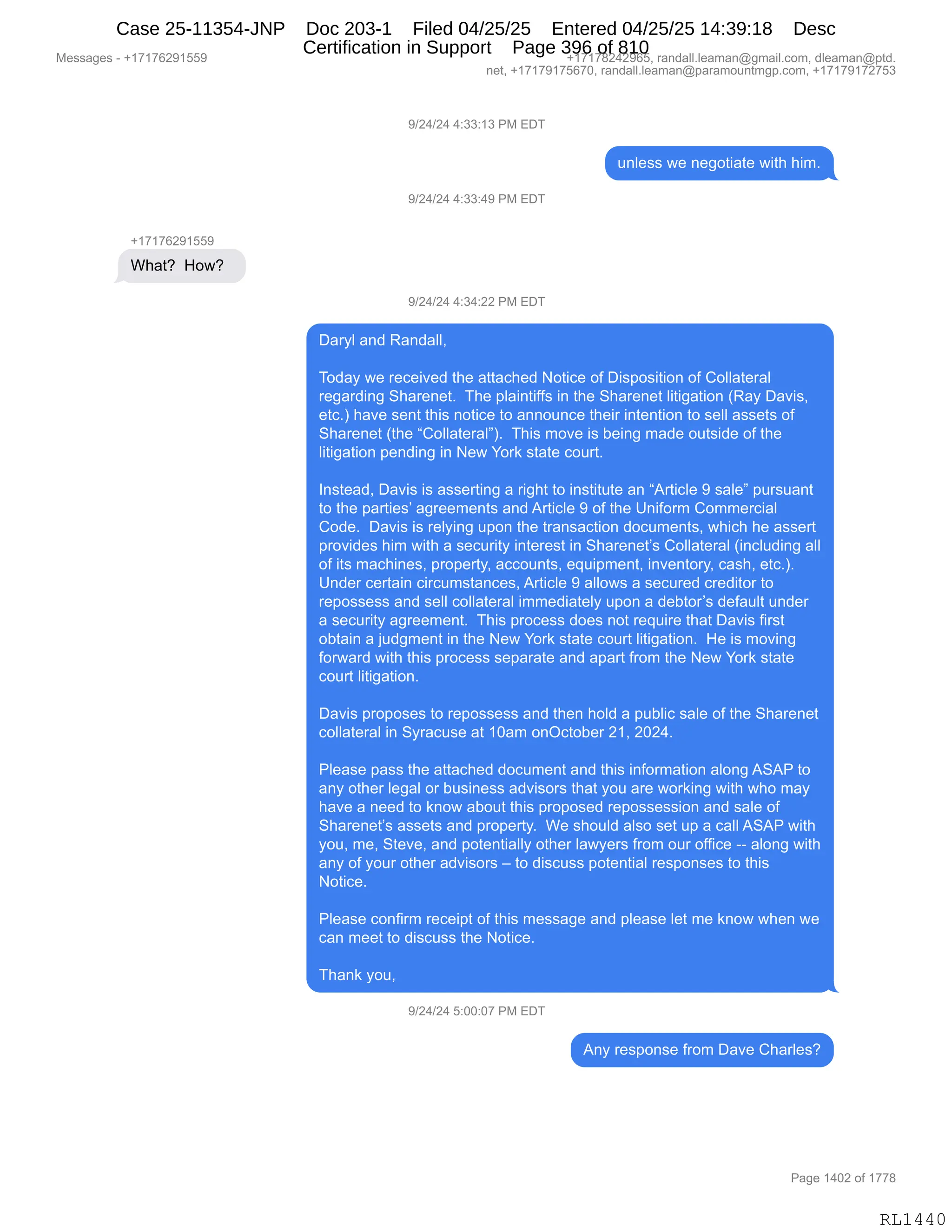 Messages - +17176291559 +17178242965, randall.leaman@gmail.com, dleaman@ptd.
net, +17179175670, randall.leaman@paramountmgp.com, +17179172753
9/24/24 4:33:13 PM EDT
unless we negotiate with him.
9/24/24 4:33:49 PM EDT
+17176291559
What? How?
9/24/24 4:34:22 PM EDT
Daryl and Randall,
Today we received the attached Notice of Disposition of Collateral
regarding Sharenet. The plaintiffs in the Sharenet litigation (Ray Davis,
etc.) have sent this notice to announce their intention to sell assets of
Sharenet (the "Collateral"). This move is being made outside of the
litigation pending in New York state court.
Instead, Davis is asserting a right to institute an "Article 9 sale" pursuant
to the parties' agreements and Article 9 of the Uniform Commercial
Code. Davis is relying upon the transaction documents, which he assert
provides him with a security interest in Sharenet's Collateral (including all
of its machines, property, accounts, equipment, inventory, cash, etc.).
Under certain circumstances, Article 9 allows a secured creditor to
repossess and sell collateral immediately upon a debtor's default under
a security agreement. This process does not require that Davis first
obtain a judgment in the New York state court litigation. He is moving
forward with this process separate and apart from the New York state
court litigation.
Davis proposes to repossess and then hold a public sale of the Sharenet
collateral in Syracuse at 10am onOctober 21, 2024.
Please pass the attached document and this information along ASAP to
any other legal or business advisors that you are working with who may
have a need to know about this proposed repossession and sale of
Sharenet's assets and property. We should also set up a call ASAP with
you, me, Steve, and potentially other lawyers from our office along with
any of your other advisors — to discuss potential responses to this
Notice.
Please confirm receipt of this message and please let me know when we
can meet to discuss the Notice.
Thank you,
9/24/24 5:00:07 PM EDT
Any response from Dave Charles?
RL1440
-)J0)J0,0.**.(*,N#,2T4
5:E$%%,7$,:$'D9"&9$,7"9;,;"6B
-)J0)J0,0.**.0-,N#,2T4
H(+(+IJ-(KK-
C;&9G,,_D7G,,
-)J0)J0,0.*0.JJ,N#,2T4
T&8FE,&:>,b&:>&EEX
,
4D>&F,7$,8$A$"?$>,9;$,&99&A;$>,D9"A$,DM,T"%=D%"9"D:,DM,LDEE&9$8&E
8$'&8>":',3;&8$:$9B,,4;$,=E&":9"MM%,":,9;$,3;&8$:$9,E"9"'&9"D:,qb&F,T&?"%X
$9ABn,;&?$,%$:9,9;"%,:D9"A$,9D,&::D5:A$,9;$"8,":9$:9"D:,9D,%$EE,&%%$9%,DM
3;&8$:$9,q9;$,lLDEE&9$8&EmnB,,4;"%,6D?$,"%,V$":',6&>$,D59%">$,DM,9;$
E"9"'&9"D:,=$:>":',":,$7,hD8<,%9&9$,AD589B
,
R:%9$&>X,T&?"%,"%,&%%$89":',&,8"';9,9D,":%9"959$,&:,l189"AE$,-,%&E$m,=58%5&:9
9D,9;$,=&89"$%P,&'8$$6$:9%,&:>,189"AE$,-,DM,9;$,d:"MD86,LD66$8A"&E
LD>$B,,T&?"%,"%,8$EF":',5=D:,9;$,98&:%&A9"D:,>DA56$:9%X,7;"A;,;$,&%%$89
=8D?">$%,;"6,7"9;,&,%$A58"9F,":9$8$%9,":,3;&8$:$9P%,LDEE&9$8&E,q":AE5>":',&EE
DM,"9%,6&A;":$%X,=8D=$89FX,&AAD5:9%X,$]5"=6$:9X,":?$:9D8FX,A&%;X,$9ABnB
d:>$8,A$89&":,A"8A56%9&:A$%X,189"AE$,-,&EED7%,&,%$A58$>,A8$>"9D8,9D
8$=D%%$%%,&:>,%$EE,ADEE&9$8&E,"66$>"&9$EF,5=D:,&,>$V9D8P%,>$M&5E9,5:>$8
&,%$A58"9F,&'8$$6$:9B,,4;"%,=8DA$%%,>D$%,:D9,8$]5"8$,9;&9,T&?"%,M"8%9
DV9&":,&,U5>'6$:9,":,9;$,$7,hD8<,%9&9$,AD589,E"9"'&9"D:B,,_$,"%,6D?":'
MD87&8>,7"9;,9;"%,=8DA$%%,%$=&8&9$,&:>,&=&89,M8D6,9;$,$7,hD8<,%9&9$
AD589,E"9"'&9"D:B
,
T&?"%,=8D=D%$%,9D,8$=D%%$%%,&:>,9;$:,;DE>,&,=5VE"A,%&E$,DM,9;$,3;&8$:$9
ADEE&9$8&E,":,3F8&A5%$,&9,(O&6,D:QA9DV$8,J(X,JOJ0B
,
NE$&%$,=&%%,9;$,&99&A;$>,>DA56$:9,&:>,9;"%,":MD86&9"D:,&ED:',131N,9D
&:F,D9;$8,E$'&E,D8,V5%":$%%,&>?"%D8%,9;&9,FD5,&8$,7D8<":',7"9;,7;D,6&F
;&?$,&,:$$>,9D,<:D7,&VD59,9;"%,=8D=D%$>,8$=D%%$%%"D:,&:>,%&E$,DM
3;&8$:$9P%,&%%$9%,&:>,=8D=$89FB,,C$,%;D5E>,&E%D,%$9,5=,&,A&EE,131N,7"9;
FD5X,6$X,39$?$X,&:>,=D9$:9"&EEF,D9;$8,E&7F$8%,M8D6,D58,DMM"A$,WW,&ED:',7"9;
&:F,DM,FD58,D9;$8,&>?"%D8%,s,9D,>"%A5%%,=D9$:9"&E,8$%=D:%$%,9D,9;"%
D9"A$B
,
NE$&%$,AD:M"86,8$A$"=9,DM,9;"%,6$%%&'$,&:>,=E$&%$,E$9,6$,<:D7,7;$:,7$
A&:,6$$9,9D,>"%A5%%,9;$,D9"A$B
,
4;&:<,FD5X
-)J0)J0,K.OO.O+,N#,2T4
1:F,8$%=D:%$,M8D6,T&?$,L;&8E$%G
#$%%&'$%,W,H(+(+IJ-(KK- H(+(+/J0J-IKX,8&:>&EEBE$&6&:Y'6&"EBAD6X,>E$&6&:Y=9>B
:$9X,H(+(+-(+KI+OX,8&:>&EEBE$&6&:Y=&8&6D5:96'=BAD6X,H(+(+-(+J+K*
N&'$,(0OJ,DM,(++/
RL1440
Case 25-11354-JNP Doc 203-1 Filed 04/25/25 Entered 04/25/25 14:39:18 Desc
Certification in Support Page 396 of 810
 